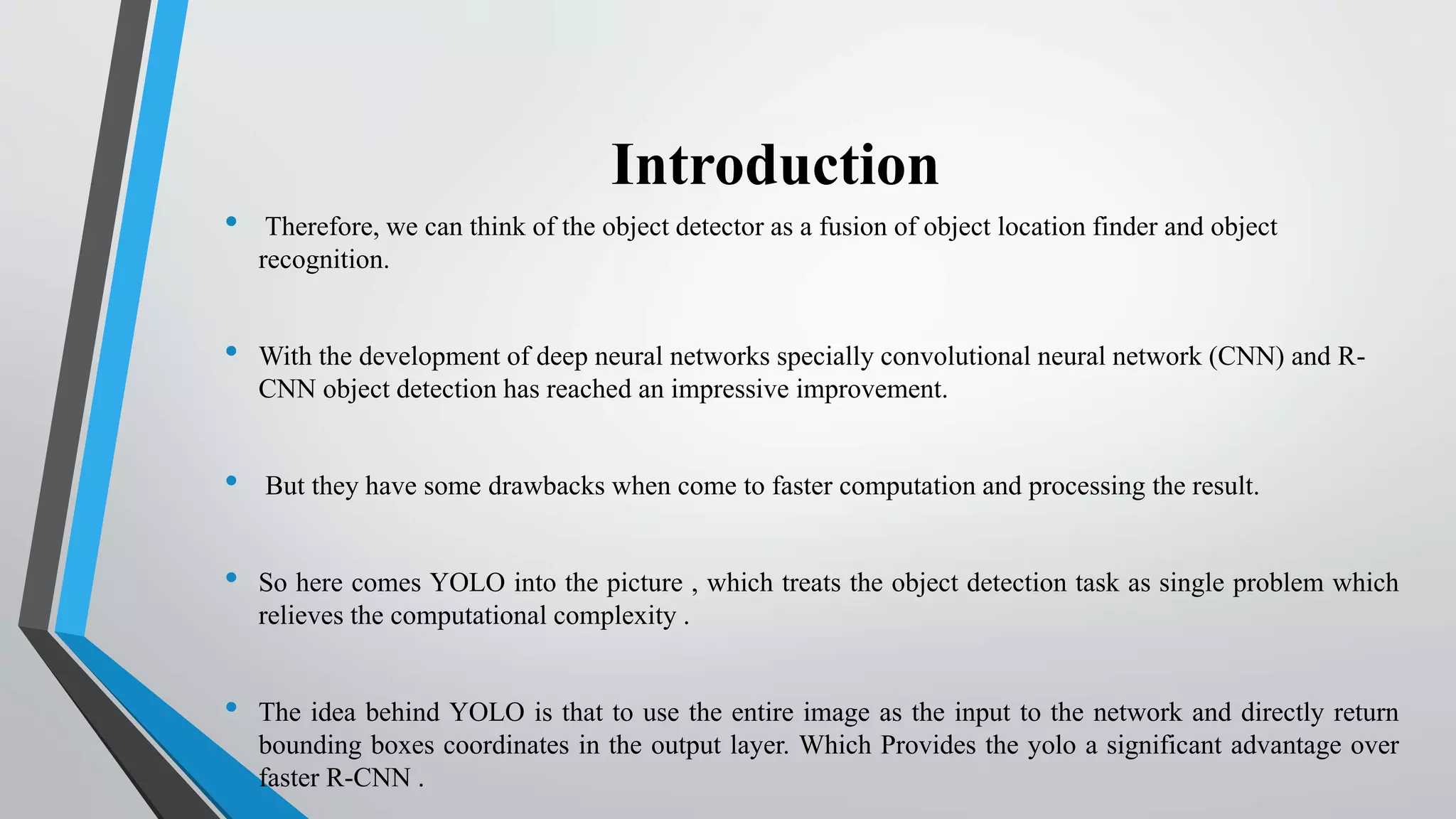 Introduction
• Therefore, we can think of the object detector as a fusion of object location finder and object
recognition.
• With the development of deep neural networks specially convolutional neural network (CNN) and R-
CNN object detection has reached an impressive improvement.
• But they have some drawbacks when come to faster computation and processing the result.
• So here comes YOLO into the picture , which treats the object detection task as single problem which
relieves the computational complexity .
• The idea behind YOLO is that to use the entire image as the input to the network and directly return
bounding boxes coordinates in the output layer. Which Provides the yolo a significant advantage over
faster R-CNN .
 