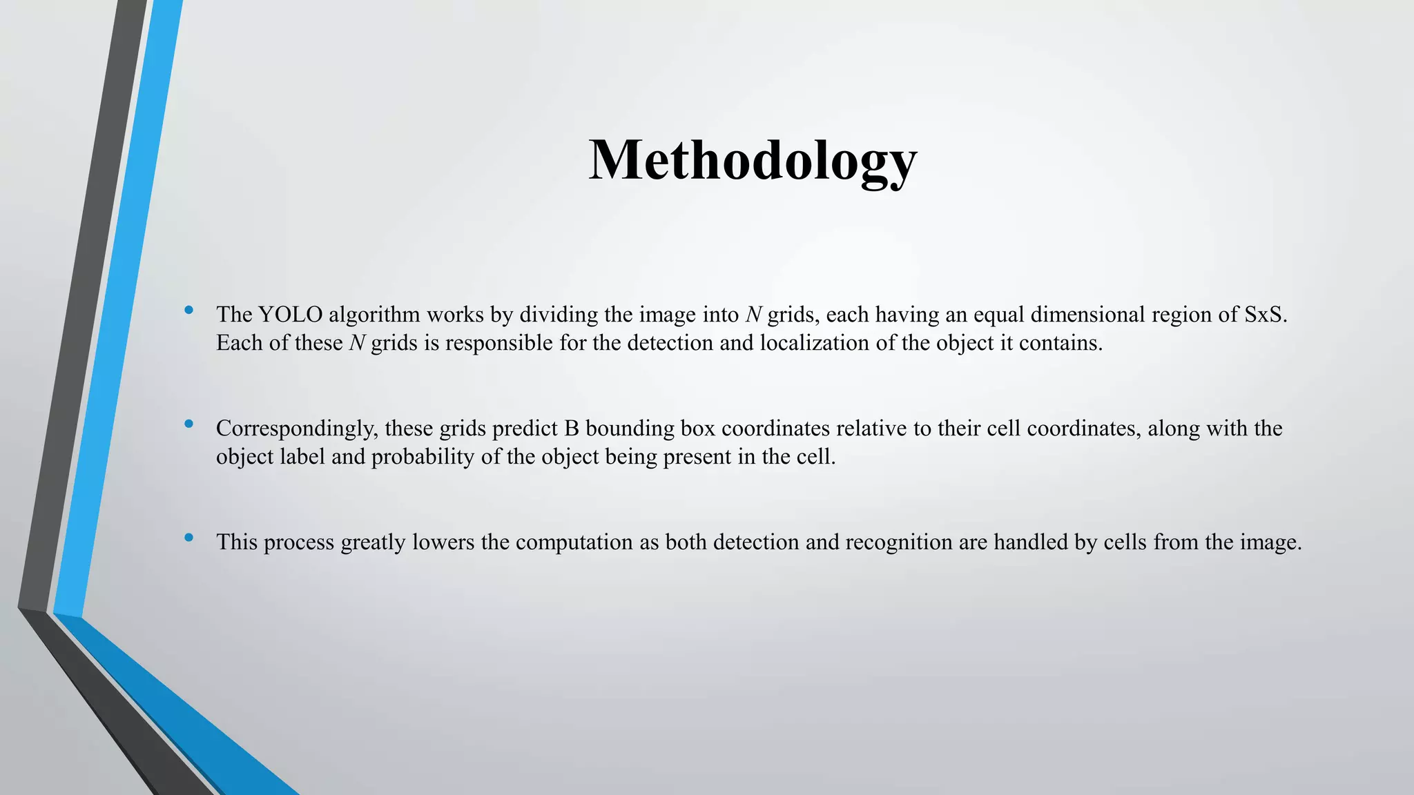 Methodology
• The YOLO algorithm works by dividing the image into N grids, each having an equal dimensional region of SxS.
Each of these N grids is responsible for the detection and localization of the object it contains.
• Correspondingly, these grids predict B bounding box coordinates relative to their cell coordinates, along with the
object label and probability of the object being present in the cell.
• This process greatly lowers the computation as both detection and recognition are handled by cells from the image.
 