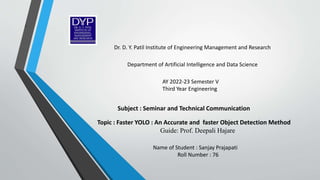 1
Topic : Faster YOLO : An Accurate and faster Object Detection Method
Guide: Prof. Deepali Hajare
Subject : Seminar and Technical Communication
Name of Student : Sanjay Prajapati
Roll Number : 76
AY 2022-23 Semester V
Third Year Engineering
Department of Artificial Intelligence and Data Science
Dr. D. Y. Patil Institute of Engineering Management and Research
 