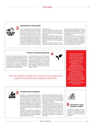 15
4 NOV
Agricultura e valorização
3 Criar um programa de formação
profissional agrícola, em cooperação
com as escolas agrícolas e escolas
superiores agrárias, visando o reju-
venescimento empresarial agrícola
e a recuperação da extensão rural.
Valorizar os produtos regionais e a
gastronomia local na oferta formativa
das Escolas de Hotelaria e Turismo e
em todas as entidades formadoras que
ministrem cursos na área da restaura-
ção, em articulação com o Programa
Portugal Sou eu.
Elevar de 25.000 para 40.000 euros o
montante máximo elegível dos proje-
tos de investimento para os pequenos
agricultores.
Aumentar de 500 para 600 euros o
pagamento mínimo por agricultor, no
âmbito do Regime da Pequena Agri-
cultura do I Pilar da Politica Agrícola
Comum.
Valorizar os circuitos curtos e a econo-
mia de proximidade, através da criação
de incentivos e da promoção de cam-
panhas para que as autarquias e outras
entidades locais (IPSS, lares, escolas)
consumam e promovam os produtos
regionais/locais.
Criação do estatuto de “Jovem Em-
presário Rural”. Com a consagração
deste estatuto pretende-se fomentar
benefícios/apoios/linhas de crédito/ou-
tros a conceder a jovens que se queiram
instalar em espaços rurais, designada-
mente em territórios do interior.
Tansformar Portugal num gran-
de destino mundial para rotas
pedestres e cicláveis através do
projeto-piloto “Cycling and
Walking”.
6 Um Interior para
pedalar e andar
A REDE RODOVIÁRIA
NACIONAL TOTAL
TEM 18 874 KM, DOS
QUAIS 3 087 KM SÃO
AUTOESTRADAS
(REDE RODOVIÁRIA
PRINCIPAL). A
DENSIDADE DA
REDE RODOVIÁRIA
NACIONAL É DE 0.161
KM/KM2 EM PORTUGAL
CONTINENTAL.
DOS 18 DISTRITOS,
9 TÊM DENSIDADES
SUPERIORES À MÉDIA, E
OS RESTANTES, TODOS
SITUADOS NO INTERIOR
DE PORTUGAL,
APRESENTAM VALORES
INFERIORES
4Ensino e institutos agrários
Apoiar a criação e desenvolvimento
de estruturas/equipamentos de base
tecnológica (Fab-Labs, Makers, etc)
nos territórios de interior, facilitadores
da transferência e intercâmbio de
conhecimento. Teste e prototipagem
de soluções e a criação de iniciativas
empreendedoras intensivas em fatores
avançados de competitividade.
Criar e desenvolver a rede de Experi-
mentação Agroindustrial, envolvendo
as oito escolas agrárias de Ensino
Superior Politécnico e o Instituto de
Investigação Agrária e Veterinária
(INIAV). (Escolas Superiores Agrárias:
Beja, Bragança, Castelo Branco, Coim-
bra, Portalegre, Santarém, Viana do
Castelo e Viseu)
Investimento e diáspora
5 Identificar os empresários da diáspora
portuguesa incentivando-os a promo-
ver o investimento nos territórios do
interior, facilitando a atividade econó-
mica entre mercados. Envolver os emi-
grantes portugueses na promoção dos
produtos regionais nacionais nos países
de residência (Emigrantes Embaixado-
res). Esta medida será articulada com
o Gabinete de Apoio ao Investidor da
Diáspora.
Assumir como objetivo estratégico o
aumento progressivo da localização em
territórios do interior do investimento
direto estrangeiro, a captar designada-
mente através da AICEP .
Divulgar informação relativa aos par-
ques e zonas industriais disponíveis,
bem como das condições concedidas
pelas autarquias, pelos mais variados
canais envolvendo a AICEP (Global
Parques) e o IAPMEI.
Divulgação e venda dos bens e ser-
viços produzidos no interior e com
matéria-prima produzida também no
interior, associada a uma loja on-line.
Estabelecer parcerias e realizar um
trabalho coletivo entre setores e insti-
tuições associados a marcas regionais
que ajude a organizar e a potenciar a
promoção das ofertas e dos respetivos
territórios.
Elevar de 25.000 para 40.000 euros o montante máximo elegível dos
projetos de investimento para os pequenos agricultores
DESTAQUE
 