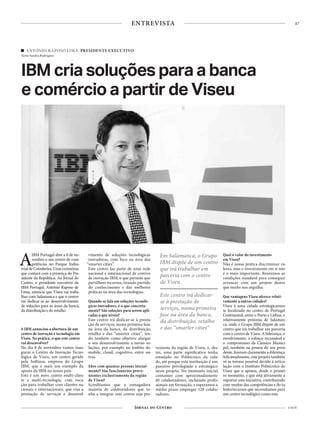 17
4 NOV
ENTREVISTA
ANTÓNIO RAPOSO LIMA, PRESIDENTE EXECUTIVO
Texto Sandra Rodrigues
IBM cria soluções para a banca
e comércio a partir de Viseu
AIBM Portugal abre a 8 de no-
vembro o seu centro de com-
petências no Parque Indus-
trialdeCoimbrões.Umacerimónia
que contará com a presença do Pre-
sidente da República. Ao Jornal do
Centro, o presidente executivo da
IBM Portugal, António Raposo de
Lima, anuncia que Viseu vai traba-
lhar com Salamanca e que o centro
vai dedicar-se ao desenvolvimento
de soluções para as áreas da banca,
da distribuição e do retalho
A IBM anunciou a abertura de um
centro de inovação e tecnologia em
Viseu. Na prática, o que este centro
vai desenvolver?
No dia 8 de novembro vamos inau-
gurar o Centro de Inovação Tecno-
lógica de Viseu, um centro gerido
pela Softinsa, empresa do Grupo
IBM, que é mais um exemplo da
aposta da IBM no nosso país.
Este é um novo centro multi-clien-
te e multi-tecnologia, com voca-
ção para trabalhar com clientes na-
cionais e internacionais, que visa a
prestação de serviços e desenvol-
vimento de soluções tecnológicas
inovadoras, com foco na área das
“smarter cities”.
Este centro faz parte de uma rede
nacional e internacional de centros
de inovação IBM, o que permite que
partilhem recursos, tirando partido
do conhecimento e das melhores
práticas na área das tecnologias.
Quando se fala em soluções tecnoló-
gicas inovadores, é o que concreta-
mente? São soluções para serem apli-
cadas a que níveis?
Este centro irá dedicar-se à presta-
ção de serviços, numa primeira fase
na área da banca, da distribuição,
retalho e das “smarter cities”, ten-
do também como objetivo alargar
o seu desenvolvimento a novas so-
luções, por exemplo no âmbito do
mobile, cloud, cognitivo, entre ou-
tras.
Abre com quantas pessoas inicial-
mente? São funcionários prove-
nientes exclusivamente da região
de Viseu?
Acreditamos que a esmagadora
maioria de colaboradores que ve-
nha a integrar este centro seja pro-
veniente da região de Viseu, e, des-
tes, uma parte significativa tenha
estudado no Politécnico da cida-
de, até porque esta instituição é um
parceiro privilegiado e estratégico
neste projeto. No momento inicial,
contamos com aproximadamente
40 colaboradores, incluindo profis-
sionais em formação, e esperamos a
médio prazo empregar 120 colabo-
radores.
Qual o valor do investimento
em Viseu?
Não é nossa prática discriminar va-
lores, mas o investimento em si não
é o mais importante. Reunimos as
condições standard para conseguir
arrancar com um projeto destes
que muito nos orgulha.
Que vantagens Viseu oferece relati-
vamente a outras cidades?
Viseu é uma cidade estrategicamen-
te localizada no centro de Portugal
Continental, entre o Porto e Lisboa, e
relativamente próxima de Salaman-
ca, onde o Grupo IBM dispõe de um
centro que irá trabalhar em parceria
com o centro de Viseu. A liderança, o
envolvimento, o esforço incansável e
o compromisso da Câmara Munici-
pal, também na pessoa do seu presi-
dente, fizeram claramente a diferença.
Adicionalmente, este projeto também
só se tornou possível devido à articu-
lação com o Instituto Politécnico de
Viseu que o apoiou, desde o primei-
ro momento, e que está ativamente a
suportar esta iniciativa, contribuindo
com muitas das competências e do ta-
lento/recursos que necessitamos para
um centro tecnológico como este.
Em Salamanca, o Grupo
IBM dispõe de um centro
que irá trabalhar em
parceria com o centro
de Viseu
Este centro irá dedicar-
se à prestação de
serviços, numa primeira
fase na área da banca,
da distribuição, retalho
e das “smarter cities”
 