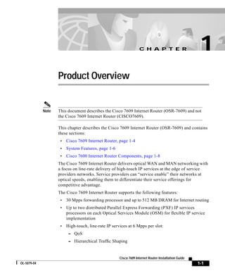 C H A P T E R                       1
                    Product Overview


             Note   This document describes the Cisco 7609 Internet Router (OSR-7609) and not
                    the Cisco 7609 Internet Router (CISCO7609).

                    This chapter describes the Cisco 7609 Internet Router (OSR-7609) and contains
                    these sections:
                     •   Cisco 7609 Internet Router, page 1-4
                     •   System Features, page 1-6
                     •   Cisco 7600 Internet Router Components, page 1-8
                    The Cisco 7609 Internet Router delivers optical WAN and MAN networking with
                    a focus on line-rate delivery of high-touch IP services at the edge of service
                    providers networks. Service providers can “service enable” their networks at
                    optical speeds, enabling them to differentiate their service offerings for
                    competitive advantage.
                    The Cisco 7609 Internet Router supports the following features:
                     •   30 Mpps forwarding processor and up to 512 MB DRAM for Internet routing
                     •   Up to two distributed Parallel Express Forwarding (PXF) IP services
                         processors on each Optical Services Module (OSM) for flexible IP service
                         implementation
                     •   High-touch, line-rate IP services at 6 Mpps per slot:
                          – QoS
                          – Hierarchical Traffic Shaping



                                                      Cisco 7609 Internet Router Installation Guide
OL-5079-04                                                                                            1-1