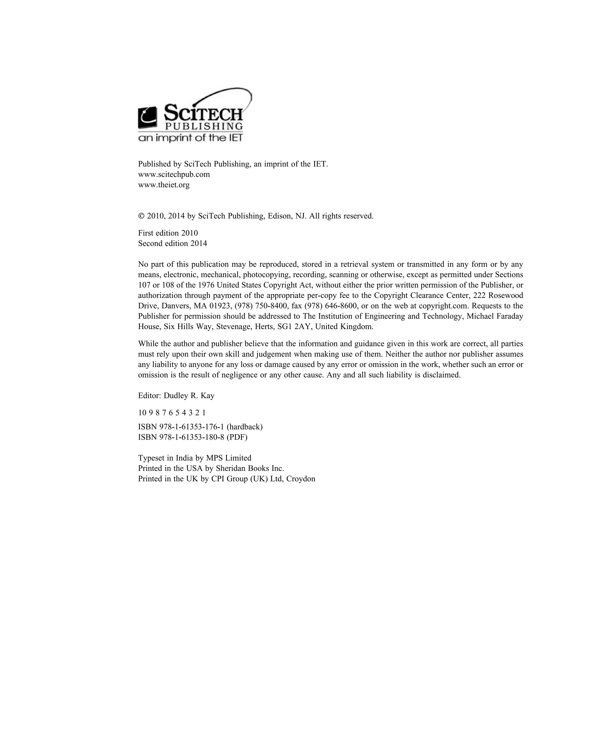 Published by SciTech Publishing, an imprint of the IET.
www.scitechpub.com
www.theiet.org
 2010, 2014 by SciTech Publishing, Edison, NJ. All rights reserved.
First edition 2010
Second edition 2014
No part of this publication may be reproduced, stored in a retrieval system or transmitted in any form or by any
means, electronic, mechanical, photocopying, recording, scanning or otherwise, except as permitted under Sections
107 or 108 of the 1976 United States Copyright Act, without either the prior written permission of the Publisher, or
authorization through payment of the appropriate per-copy fee to the Copyright Clearance Center, 222 Rosewood
Drive, Danvers, MA 01923, (978) 750-8400, fax (978) 646-8600, or on the web at copyright.com. Requests to the
Publisher for permission should be addressed to The Institution of Engineering and Technology, Michael Faraday
House, Six Hills Way, Stevenage, Herts, SG1 2AY, United Kingdom.
While the author and publisher believe that the information and guidance given in this work are correct, all parties
must rely upon their own skill and judgement when making use of them. Neither the author nor publisher assumes
any liability to anyone for any loss or damage caused by any error or omission in the work, whether such an error or
omission is the result of negligence or any other cause. Any and all such liability is disclaimed.
Editor: Dudley R. Kay
10 9 8 7 6 5 4 3 2 1
ISBN 978-1-61353-176-1 (hardback)
ISBN 978-1-61353-180-8 (PDF)
Typeset in India by MPS Limited
Printed in the USA by Sheridan Books Inc.
Printed in the UK by CPI Group (UK) Ltd, Croydon
 