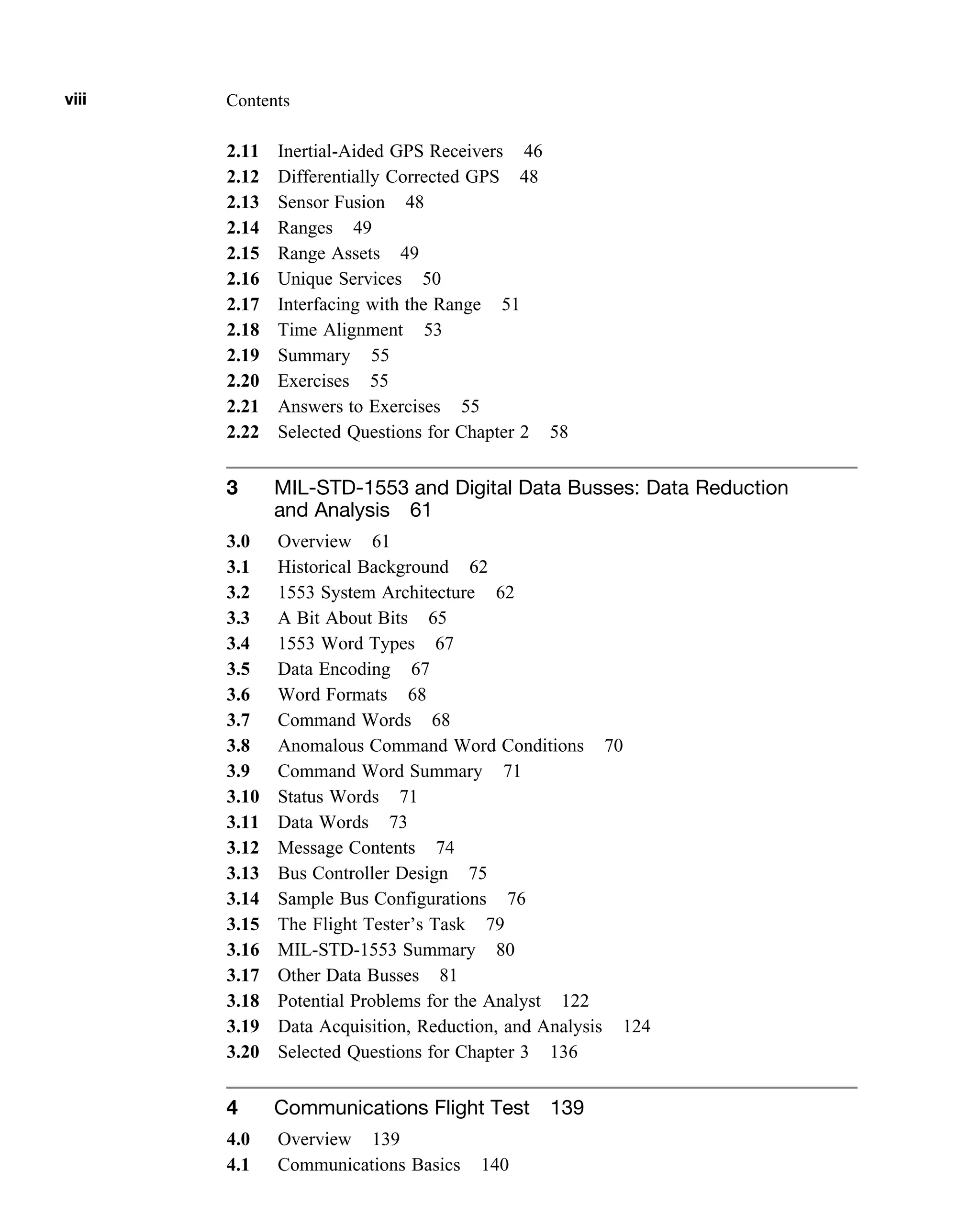 2.11 Inertial-Aided GPS Receivers 46
2.12 Differentially Corrected GPS 48
2.13 Sensor Fusion 48
2.14 Ranges 49
2.15 Range Assets 49
2.16 Unique Services 50
2.17 Interfacing with the Range 51
2.18 Time Alignment 53
2.19 Summary 55
2.20 Exercises 55
2.21 Answers to Exercises 55
2.22 Selected Questions for Chapter 2 58
3 MIL-STD-1553 and Digital Data Busses: Data Reduction
and Analysis 61
3.0 Overview 61
3.1 Historical Background 62
3.2 1553 System Architecture 62
3.3 A Bit About Bits 65
3.4 1553 Word Types 67
3.5 Data Encoding 67
3.6 Word Formats 68
3.7 Command Words 68
3.8 Anomalous Command Word Conditions 70
3.9 Command Word Summary 71
3.10 Status Words 71
3.11 Data Words 73
3.12 Message Contents 74
3.13 Bus Controller Design 75
3.14 Sample Bus Configurations 76
3.15 The Flight Tester’s Task 79
3.16 MIL-STD-1553 Summary 80
3.17 Other Data Busses 81
3.18 Potential Problems for the Analyst 122
3.19 Data Acquisition, Reduction, and Analysis 124
3.20 Selected Questions for Chapter 3 136
4 Communications Flight Test 139
4.0 Overview 139
4.1 Communications Basics 140
viii Contents
 