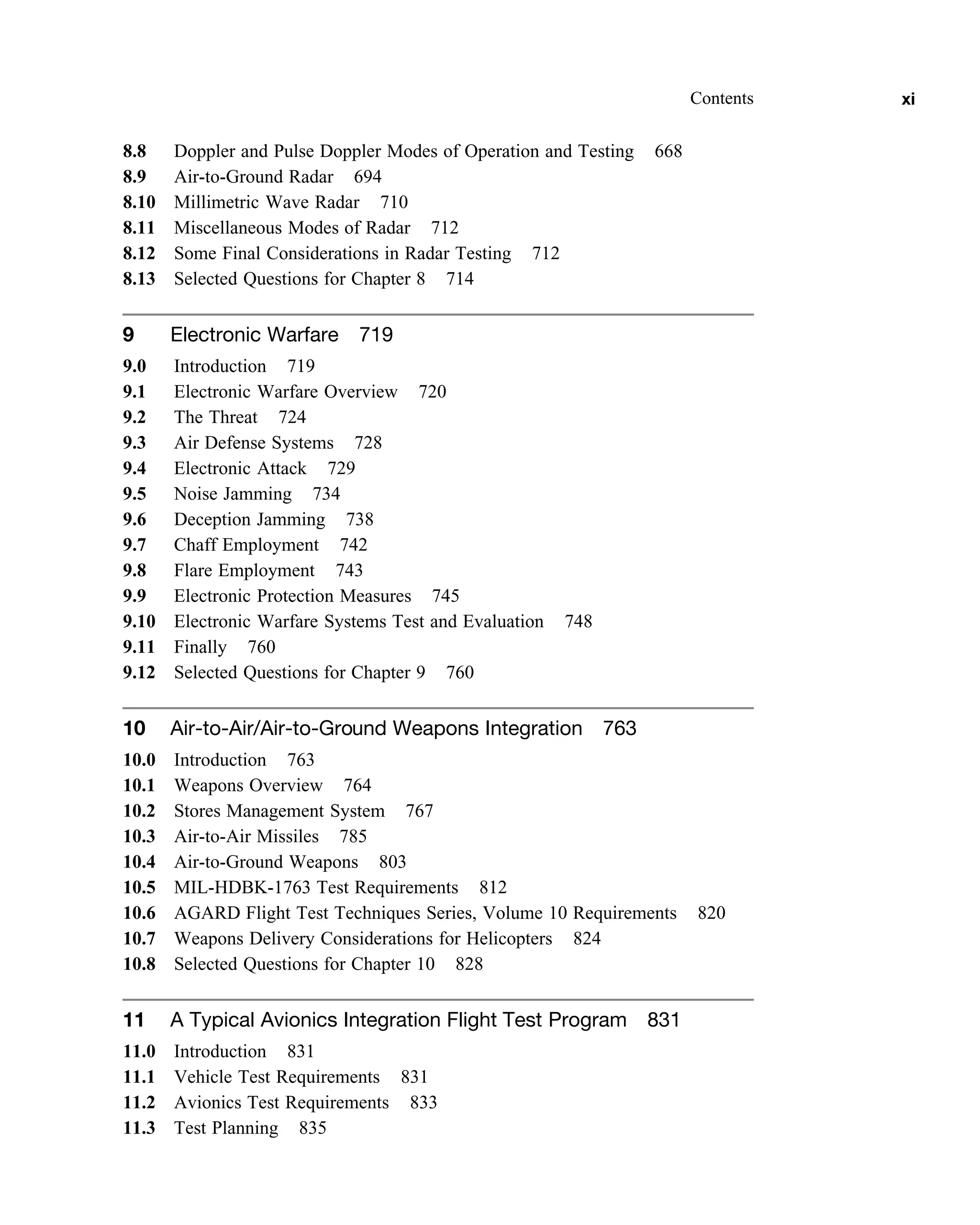 8.8 Doppler and Pulse Doppler Modes of Operation and Testing 668
8.9 Air-to-Ground Radar 694
8.10 Millimetric Wave Radar 710
8.11 Miscellaneous Modes of Radar 712
8.12 Some Final Considerations in Radar Testing 712
8.13 Selected Questions for Chapter 8 714
9 Electronic Warfare 719
9.0 Introduction 719
9.1 Electronic Warfare Overview 720
9.2 The Threat 724
9.3 Air Defense Systems 728
9.4 Electronic Attack 729
9.5 Noise Jamming 734
9.6 Deception Jamming 738
9.7 Chaff Employment 742
9.8 Flare Employment 743
9.9 Electronic Protection Measures 745
9.10 Electronic Warfare Systems Test and Evaluation 748
9.11 Finally 760
9.12 Selected Questions for Chapter 9 760
10 Air-to-Air/Air-to-Ground Weapons Integration 763
10.0 Introduction 763
10.1 Weapons Overview 764
10.2 Stores Management System 767
10.3 Air-to-Air Missiles 785
10.4 Air-to-Ground Weapons 803
10.5 MIL-HDBK-1763 Test Requirements 812
10.6 AGARD Flight Test Techniques Series, Volume 10 Requirements 820
10.7 Weapons Delivery Considerations for Helicopters 824
10.8 Selected Questions for Chapter 10 828
11 A Typical Avionics Integration Flight Test Program 831
11.0 Introduction 831
11.1 Vehicle Test Requirements 831
11.2 Avionics Test Requirements 833
11.3 Test Planning 835
Contents xi
 