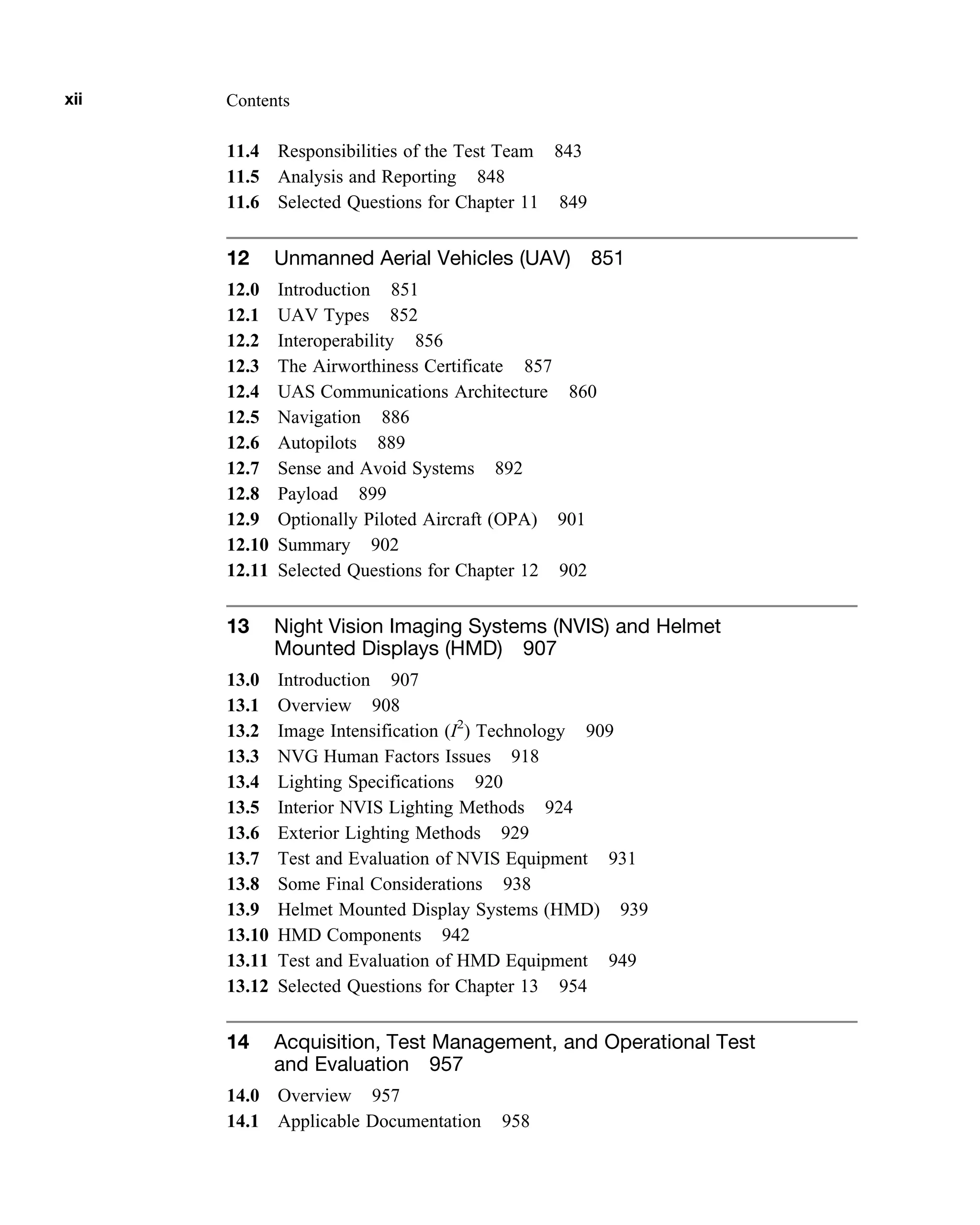 11.4 Responsibilities of the Test Team 843
11.5 Analysis and Reporting 848
11.6 Selected Questions for Chapter 11 849
12 Unmanned Aerial Vehicles (UAV) 851
12.0 Introduction 851
12.1 UAV Types 852
12.2 Interoperability 856
12.3 The Airworthiness Certificate 857
12.4 UAS Communications Architecture 860
12.5 Navigation 886
12.6 Autopilots 889
12.7 Sense and Avoid Systems 892
12.8 Payload 899
12.9 Optionally Piloted Aircraft (OPA) 901
12.10 Summary 902
12.11 Selected Questions for Chapter 12 902
13 Night Vision Imaging Systems (NVIS) and Helmet
Mounted Displays (HMD) 907
13.0 Introduction 907
13.1 Overview 908
13.2 Image Intensification (I2
) Technology 909
13.3 NVG Human Factors Issues 918
13.4 Lighting Specifications 920
13.5 Interior NVIS Lighting Methods 924
13.6 Exterior Lighting Methods 929
13.7 Test and Evaluation of NVIS Equipment 931
13.8 Some Final Considerations 938
13.9 Helmet Mounted Display Systems (HMD) 939
13.10 HMD Components 942
13.11 Test and Evaluation of HMD Equipment 949
13.12 Selected Questions for Chapter 13 954
14 Acquisition, Test Management, and Operational Test
and Evaluation 957
14.0 Overview 957
14.1 Applicable Documentation 958
xii Contents
 