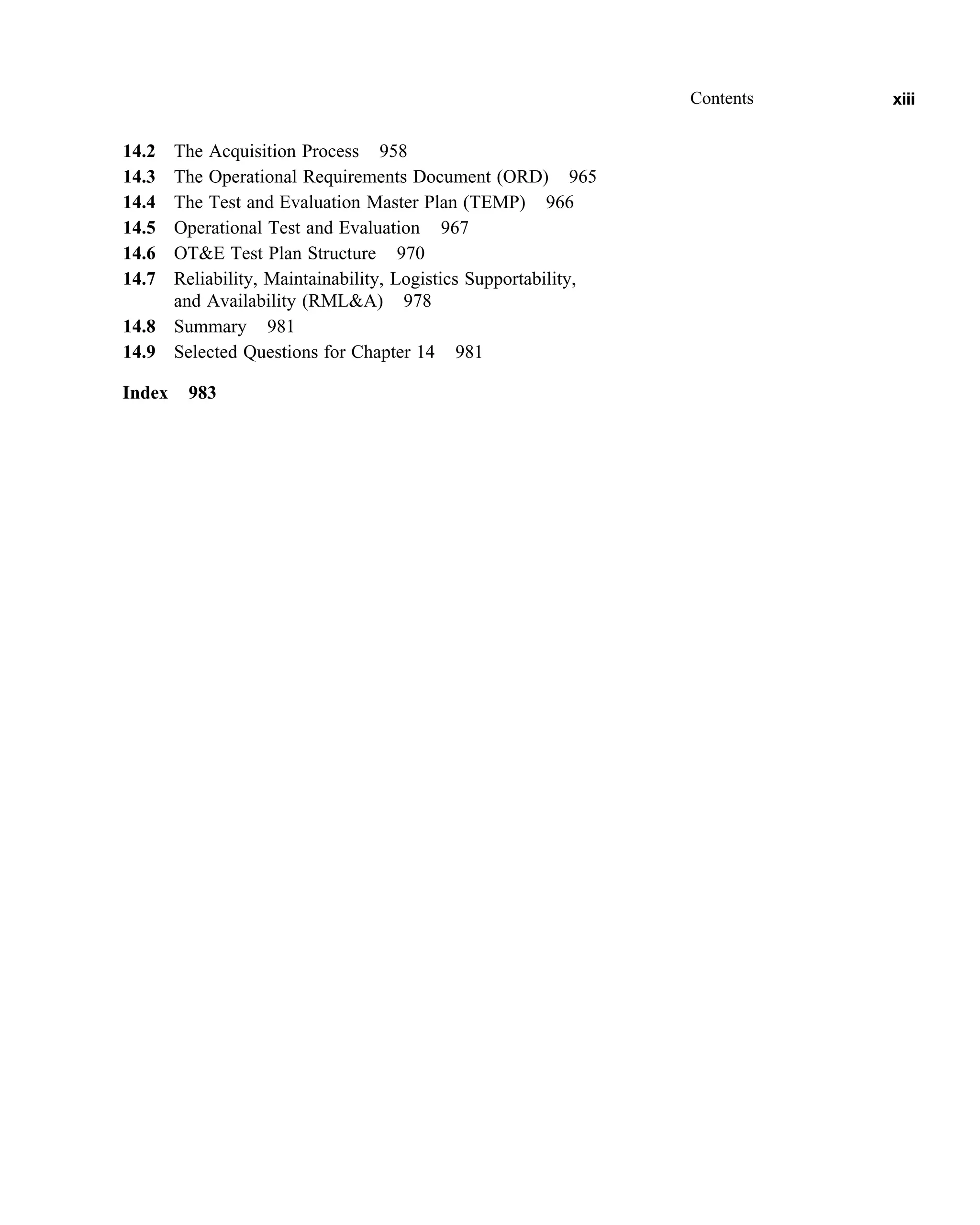 14.2 The Acquisition Process 958
14.3 The Operational Requirements Document (ORD) 965
14.4 The Test and Evaluation Master Plan (TEMP) 966
14.5 Operational Test and Evaluation 967
14.6 OTE Test Plan Structure 970
14.7 Reliability, Maintainability, Logistics Supportability,
and Availability (RMLA) 978
14.8 Summary 981
14.9 Selected Questions for Chapter 14 981
Index 983
Contents xiii
 
