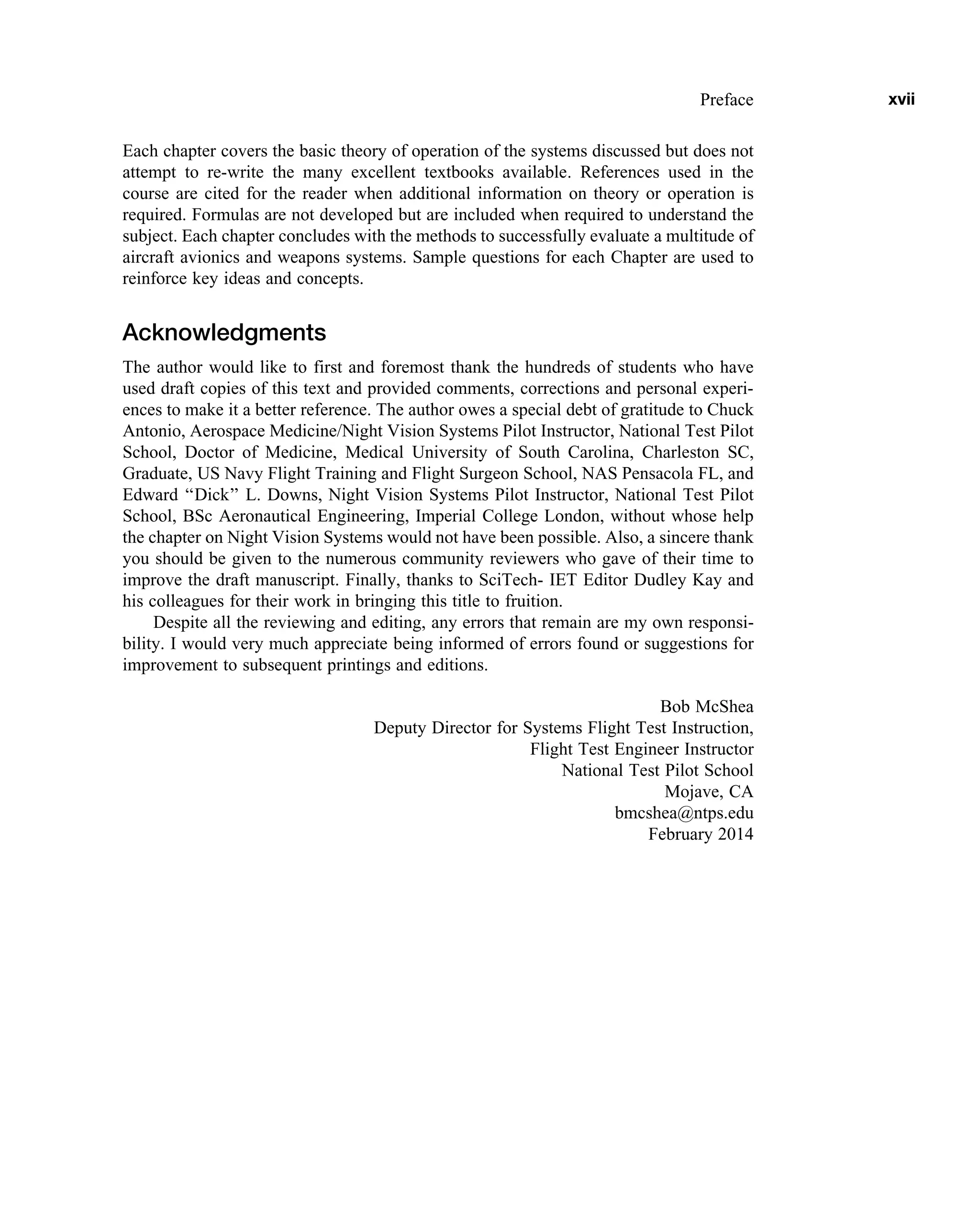 Each chapter covers the basic theory of operation of the systems discussed but does not
attempt to re-write the many excellent textbooks available. References used in the
course are cited for the reader when additional information on theory or operation is
required. Formulas are not developed but are included when required to understand the
subject. Each chapter concludes with the methods to successfully evaluate a multitude of
aircraft avionics and weapons systems. Sample questions for each Chapter are used to
reinforce key ideas and concepts.
Acknowledgments
The author would like to first and foremost thank the hundreds of students who have
used draft copies of this text and provided comments, corrections and personal experi-
ences to make it a better reference. The author owes a special debt of gratitude to Chuck
Antonio, Aerospace Medicine/Night Vision Systems Pilot Instructor, National Test Pilot
School, Doctor of Medicine, Medical University of South Carolina, Charleston SC,
Graduate, US Navy Flight Training and Flight Surgeon School, NAS Pensacola FL, and
Edward ‘‘Dick’’ L. Downs, Night Vision Systems Pilot Instructor, National Test Pilot
School, BSc Aeronautical Engineering, Imperial College London, without whose help
the chapter on Night Vision Systems would not have been possible. Also, a sincere thank
you should be given to the numerous community reviewers who gave of their time to
improve the draft manuscript. Finally, thanks to SciTech- IET Editor Dudley Kay and
his colleagues for their work in bringing this title to fruition.
Despite all the reviewing and editing, any errors that remain are my own responsi-
bility. I would very much appreciate being informed of errors found or suggestions for
improvement to subsequent printings and editions.
Bob McShea
Deputy Director for Systems Flight Test Instruction,
Flight Test Engineer Instructor
National Test Pilot School
Mojave, CA
bmcshea@ntps.edu
February 2014
Preface xvii
 