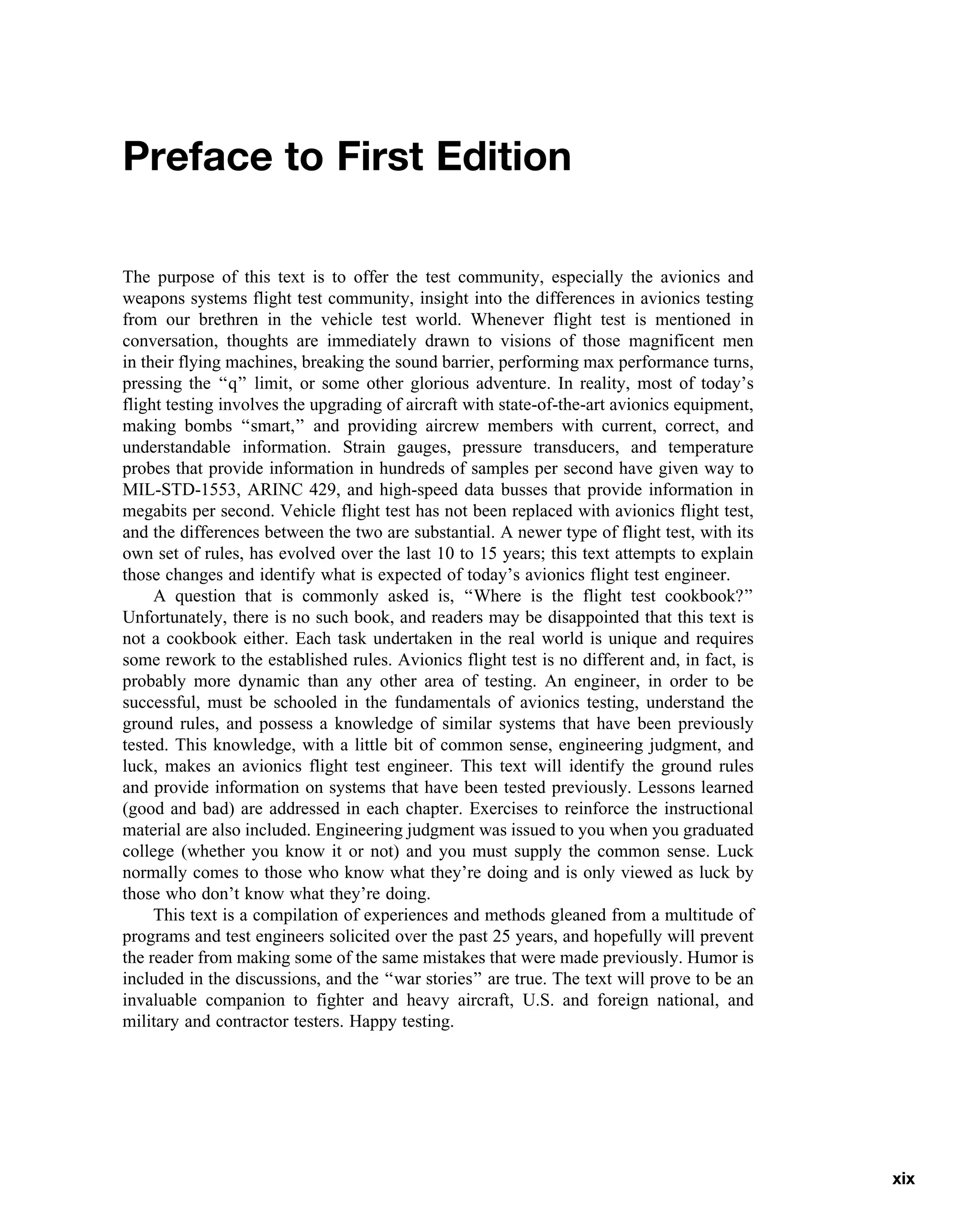 Preface to First Edition
The purpose of this text is to offer the test community, especially the avionics and
weapons systems flight test community, insight into the differences in avionics testing
from our brethren in the vehicle test world. Whenever flight test is mentioned in
conversation, thoughts are immediately drawn to visions of those magnificent men
in their flying machines, breaking the sound barrier, performing max performance turns,
pressing the ‘‘q’’ limit, or some other glorious adventure. In reality, most of today’s
flight testing involves the upgrading of aircraft with state-of-the-art avionics equipment,
making bombs ‘‘smart,’’ and providing aircrew members with current, correct, and
understandable information. Strain gauges, pressure transducers, and temperature
probes that provide information in hundreds of samples per second have given way to
MIL-STD-1553, ARINC 429, and high-speed data busses that provide information in
megabits per second. Vehicle flight test has not been replaced with avionics flight test,
and the differences between the two are substantial. A newer type of flight test, with its
own set of rules, has evolved over the last 10 to 15 years; this text attempts to explain
those changes and identify what is expected of today’s avionics flight test engineer.
A question that is commonly asked is, ‘‘Where is the flight test cookbook?’’
Unfortunately, there is no such book, and readers may be disappointed that this text is
not a cookbook either. Each task undertaken in the real world is unique and requires
some rework to the established rules. Avionics flight test is no different and, in fact, is
probably more dynamic than any other area of testing. An engineer, in order to be
successful, must be schooled in the fundamentals of avionics testing, understand the
ground rules, and possess a knowledge of similar systems that have been previously
tested. This knowledge, with a little bit of common sense, engineering judgment, and
luck, makes an avionics flight test engineer. This text will identify the ground rules
and provide information on systems that have been tested previously. Lessons learned
(good and bad) are addressed in each chapter. Exercises to reinforce the instructional
material are also included. Engineering judgment was issued to you when you graduated
college (whether you know it or not) and you must supply the common sense. Luck
normally comes to those who know what they’re doing and is only viewed as luck by
those who don’t know what they’re doing.
This text is a compilation of experiences and methods gleaned from a multitude of
programs and test engineers solicited over the past 25 years, and hopefully will prevent
the reader from making some of the same mistakes that were made previously. Humor is
included in the discussions, and the ‘‘war stories’’ are true. The text will prove to be an
invaluable companion to fighter and heavy aircraft, U.S. and foreign national, and
military and contractor testers. Happy testing.
xix
 