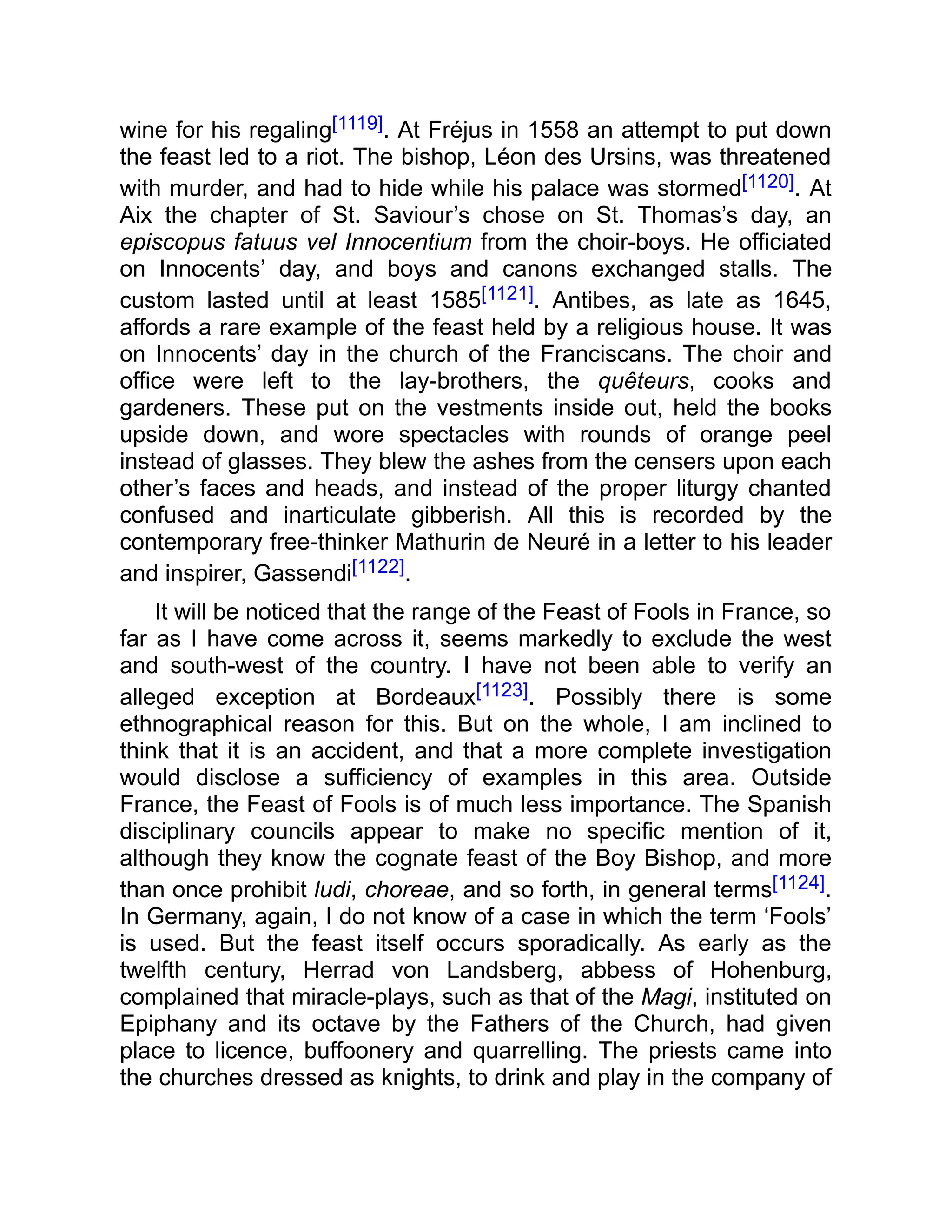 wine for his regaling[1119]. At Fréjus in 1558 an attempt to put down
the feast led to a riot. The bishop, Léon des Ursins, was threatened
with murder, and had to hide while his palace was stormed[1120]. At
Aix the chapter of St. Saviour’s chose on St. Thomas’s day, an
episcopus fatuus vel Innocentium from the choir-boys. He officiated
on Innocents’ day, and boys and canons exchanged stalls. The
custom lasted until at least 1585[1121]. Antibes, as late as 1645,
affords a rare example of the feast held by a religious house. It was
on Innocents’ day in the church of the Franciscans. The choir and
office were left to the lay-brothers, the quêteurs, cooks and
gardeners. These put on the vestments inside out, held the books
upside down, and wore spectacles with rounds of orange peel
instead of glasses. They blew the ashes from the censers upon each
other’s faces and heads, and instead of the proper liturgy chanted
confused and inarticulate gibberish. All this is recorded by the
contemporary free-thinker Mathurin de Neuré in a letter to his leader
and inspirer, Gassendi[1122].
It will be noticed that the range of the Feast of Fools in France, so
far as I have come across it, seems markedly to exclude the west
and south-west of the country. I have not been able to verify an
alleged exception at Bordeaux[1123]. Possibly there is some
ethnographical reason for this. But on the whole, I am inclined to
think that it is an accident, and that a more complete investigation
would disclose a sufficiency of examples in this area. Outside
France, the Feast of Fools is of much less importance. The Spanish
disciplinary councils appear to make no specific mention of it,
although they know the cognate feast of the Boy Bishop, and more
than once prohibit ludi, choreae, and so forth, in general terms[1124].
In Germany, again, I do not know of a case in which the term ‘Fools’
is used. But the feast itself occurs sporadically. As early as the
twelfth century, Herrad von Landsberg, abbess of Hohenburg,
complained that miracle-plays, such as that of the Magi, instituted on
Epiphany and its octave by the Fathers of the Church, had given
place to licence, buffoonery and quarrelling. The priests came into
the churches dressed as knights, to drink and play in the company of
 