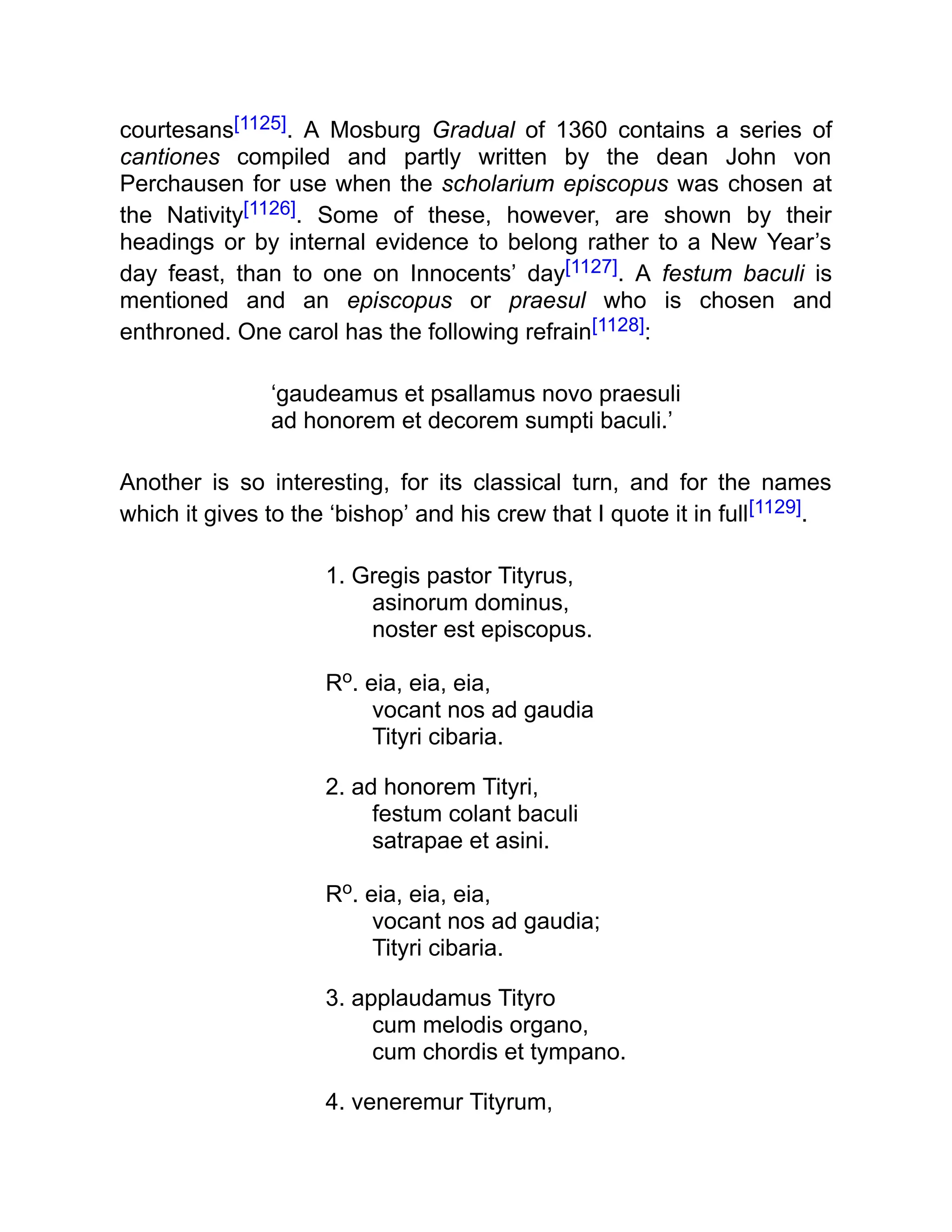 courtesans[1125]. A Mosburg Gradual of 1360 contains a series of
cantiones compiled and partly written by the dean John von
Perchausen for use when the scholarium episcopus was chosen at
the Nativity[1126]. Some of these, however, are shown by their
headings or by internal evidence to belong rather to a New Year’s
day feast, than to one on Innocents’ day[1127]. A festum baculi is
mentioned and an episcopus or praesul who is chosen and
enthroned. One carol has the following refrain[1128]:
‘gaudeamus et psallamus novo praesuli
ad honorem et decorem sumpti baculi.’
Another is so interesting, for its classical turn, and for the names
which it gives to the ‘bishop’ and his crew that I quote it in full[1129].
1. Gregis pastor Tityrus,
asinorum dominus,
noster est episcopus.
Ro. eia, eia, eia,
vocant nos ad gaudia
Tityri cibaria.
2. ad honorem Tityri,
festum colant baculi
satrapae et asini.
Ro. eia, eia, eia,
vocant nos ad gaudia;
Tityri cibaria.
3. applaudamus Tityro
cum melodis organo,
cum chordis et tympano.
4. veneremur Tityrum,
 
