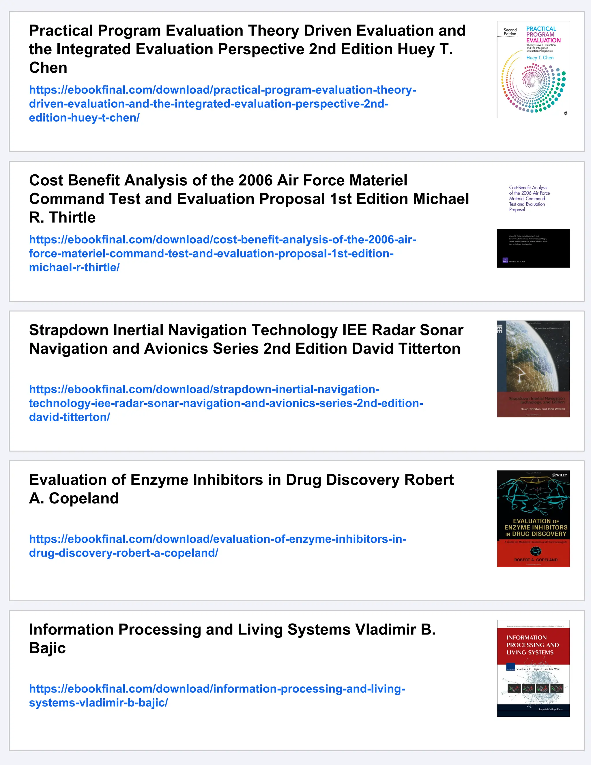 Practical Program Evaluation Theory Driven Evaluation and
the Integrated Evaluation Perspective 2nd Edition Huey T.
Chen
https://ebookfinal.com/download/practical-program-evaluation-theory-
driven-evaluation-and-the-integrated-evaluation-perspective-2nd-
edition-huey-t-chen/
Cost Benefit Analysis of the 2006 Air Force Materiel
Command Test and Evaluation Proposal 1st Edition Michael
R. Thirtle
https://ebookfinal.com/download/cost-benefit-analysis-of-the-2006-air-
force-materiel-command-test-and-evaluation-proposal-1st-edition-
michael-r-thirtle/
Strapdown Inertial Navigation Technology IEE Radar Sonar
Navigation and Avionics Series 2nd Edition David Titterton
https://ebookfinal.com/download/strapdown-inertial-navigation-
technology-iee-radar-sonar-navigation-and-avionics-series-2nd-edition-
david-titterton/
Evaluation of Enzyme Inhibitors in Drug Discovery Robert
A. Copeland
https://ebookfinal.com/download/evaluation-of-enzyme-inhibitors-in-
drug-discovery-robert-a-copeland/
Information Processing and Living Systems Vladimir B.
Bajic
https://ebookfinal.com/download/information-processing-and-living-
systems-vladimir-b-bajic/
 