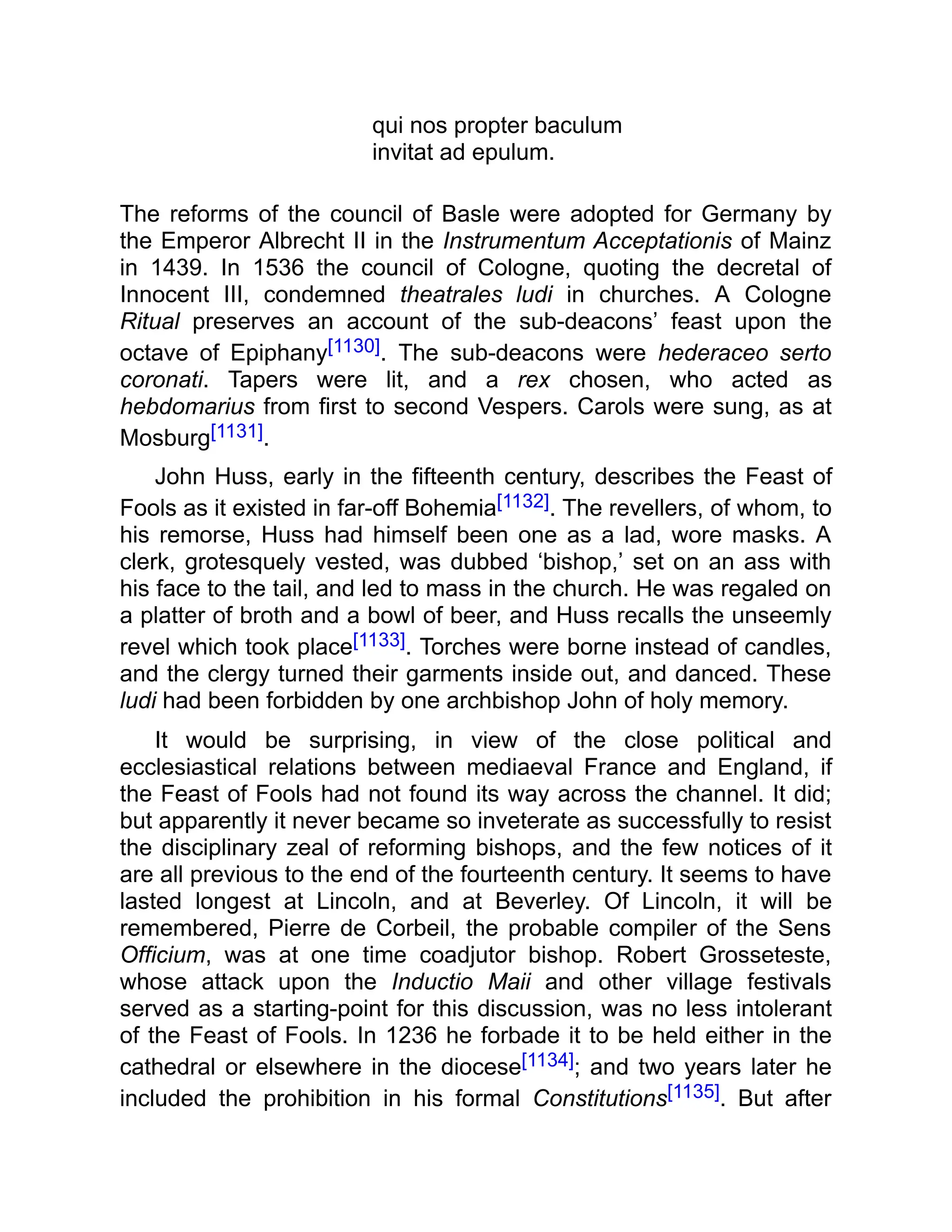 qui nos propter baculum
invitat ad epulum.
The reforms of the council of Basle were adopted for Germany by
the Emperor Albrecht II in the Instrumentum Acceptationis of Mainz
in 1439. In 1536 the council of Cologne, quoting the decretal of
Innocent III, condemned theatrales ludi in churches. A Cologne
Ritual preserves an account of the sub-deacons’ feast upon the
octave of Epiphany[1130]. The sub-deacons were hederaceo serto
coronati. Tapers were lit, and a rex chosen, who acted as
hebdomarius from first to second Vespers. Carols were sung, as at
Mosburg[1131].
John Huss, early in the fifteenth century, describes the Feast of
Fools as it existed in far-off Bohemia[1132]. The revellers, of whom, to
his remorse, Huss had himself been one as a lad, wore masks. A
clerk, grotesquely vested, was dubbed ‘bishop,’ set on an ass with
his face to the tail, and led to mass in the church. He was regaled on
a platter of broth and a bowl of beer, and Huss recalls the unseemly
revel which took place[1133]. Torches were borne instead of candles,
and the clergy turned their garments inside out, and danced. These
ludi had been forbidden by one archbishop John of holy memory.
It would be surprising, in view of the close political and
ecclesiastical relations between mediaeval France and England, if
the Feast of Fools had not found its way across the channel. It did;
but apparently it never became so inveterate as successfully to resist
the disciplinary zeal of reforming bishops, and the few notices of it
are all previous to the end of the fourteenth century. It seems to have
lasted longest at Lincoln, and at Beverley. Of Lincoln, it will be
remembered, Pierre de Corbeil, the probable compiler of the Sens
Officium, was at one time coadjutor bishop. Robert Grosseteste,
whose attack upon the Inductio Maii and other village festivals
served as a starting-point for this discussion, was no less intolerant
of the Feast of Fools. In 1236 he forbade it to be held either in the
cathedral or elsewhere in the diocese[1134]; and two years later he
included the prohibition in his formal Constitutions[1135]. But after
 
