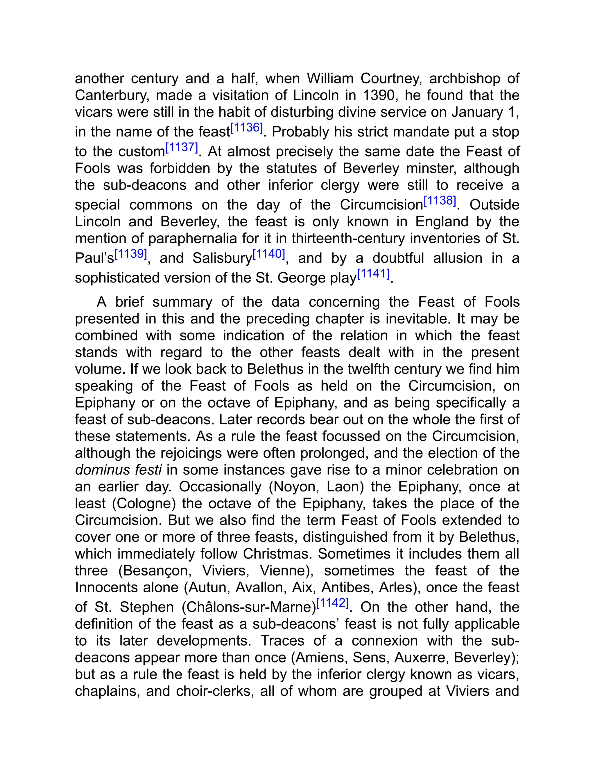 another century and a half, when William Courtney, archbishop of
Canterbury, made a visitation of Lincoln in 1390, he found that the
vicars were still in the habit of disturbing divine service on January 1,
in the name of the feast[1136]. Probably his strict mandate put a stop
to the custom[1137]. At almost precisely the same date the Feast of
Fools was forbidden by the statutes of Beverley minster, although
the sub-deacons and other inferior clergy were still to receive a
special commons on the day of the Circumcision[1138]. Outside
Lincoln and Beverley, the feast is only known in England by the
mention of paraphernalia for it in thirteenth-century inventories of St.
Paul’s[1139], and Salisbury[1140], and by a doubtful allusion in a
sophisticated version of the St. George play[1141].
A brief summary of the data concerning the Feast of Fools
presented in this and the preceding chapter is inevitable. It may be
combined with some indication of the relation in which the feast
stands with regard to the other feasts dealt with in the present
volume. If we look back to Belethus in the twelfth century we find him
speaking of the Feast of Fools as held on the Circumcision, on
Epiphany or on the octave of Epiphany, and as being specifically a
feast of sub-deacons. Later records bear out on the whole the first of
these statements. As a rule the feast focussed on the Circumcision,
although the rejoicings were often prolonged, and the election of the
dominus festi in some instances gave rise to a minor celebration on
an earlier day. Occasionally (Noyon, Laon) the Epiphany, once at
least (Cologne) the octave of the Epiphany, takes the place of the
Circumcision. But we also find the term Feast of Fools extended to
cover one or more of three feasts, distinguished from it by Belethus,
which immediately follow Christmas. Sometimes it includes them all
three (Besançon, Viviers, Vienne), sometimes the feast of the
Innocents alone (Autun, Avallon, Aix, Antibes, Arles), once the feast
of St. Stephen (Châlons-sur-Marne)[1142]. On the other hand, the
definition of the feast as a sub-deacons’ feast is not fully applicable
to its later developments. Traces of a connexion with the sub-
deacons appear more than once (Amiens, Sens, Auxerre, Beverley);
but as a rule the feast is held by the inferior clergy known as vicars,
chaplains, and choir-clerks, all of whom are grouped at Viviers and
 