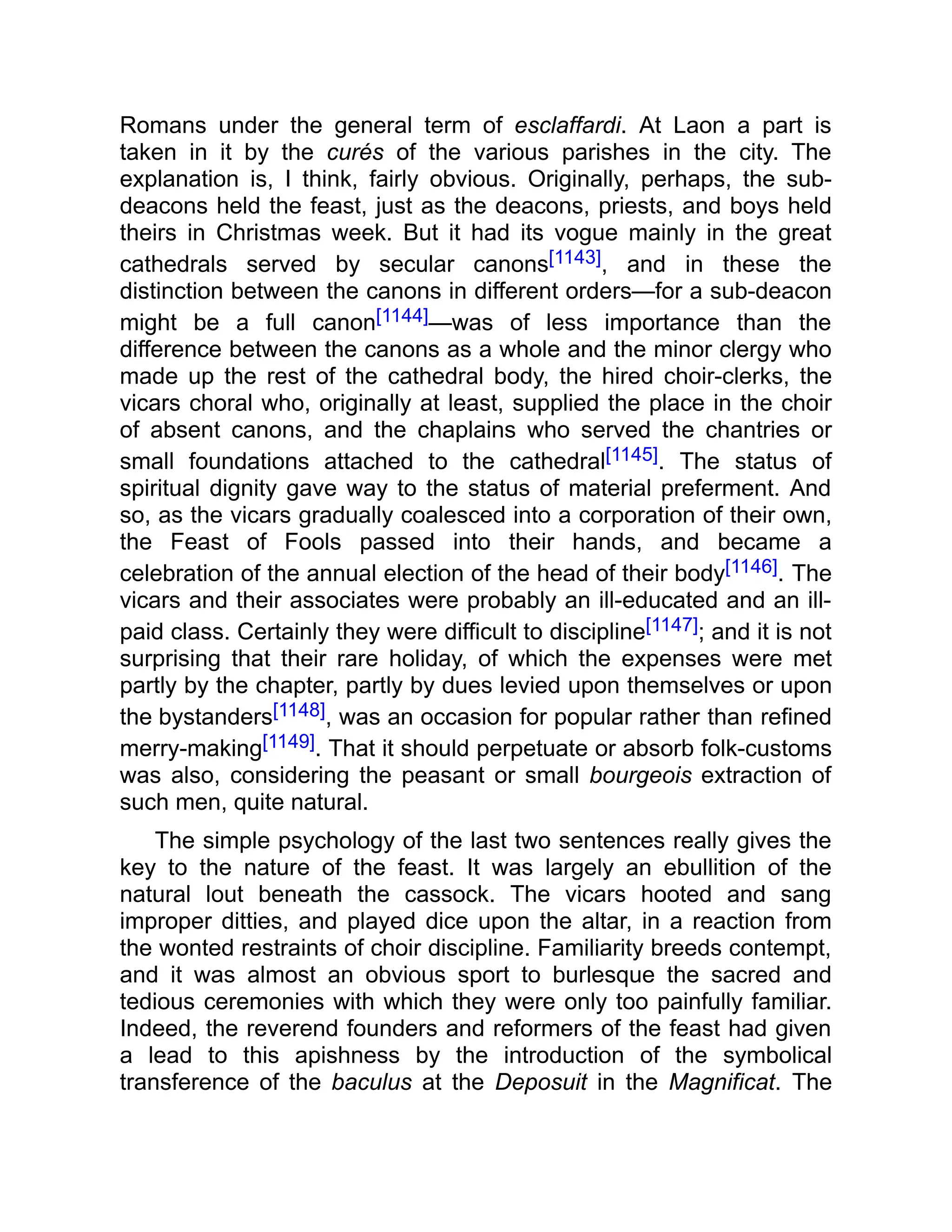 Romans under the general term of esclaffardi. At Laon a part is
taken in it by the curés of the various parishes in the city. The
explanation is, I think, fairly obvious. Originally, perhaps, the sub-
deacons held the feast, just as the deacons, priests, and boys held
theirs in Christmas week. But it had its vogue mainly in the great
cathedrals served by secular canons[1143], and in these the
distinction between the canons in different orders—for a sub-deacon
might be a full canon[1144]—was of less importance than the
difference between the canons as a whole and the minor clergy who
made up the rest of the cathedral body, the hired choir-clerks, the
vicars choral who, originally at least, supplied the place in the choir
of absent canons, and the chaplains who served the chantries or
small foundations attached to the cathedral[1145]. The status of
spiritual dignity gave way to the status of material preferment. And
so, as the vicars gradually coalesced into a corporation of their own,
the Feast of Fools passed into their hands, and became a
celebration of the annual election of the head of their body[1146]. The
vicars and their associates were probably an ill-educated and an ill-
paid class. Certainly they were difficult to discipline[1147]; and it is not
surprising that their rare holiday, of which the expenses were met
partly by the chapter, partly by dues levied upon themselves or upon
the bystanders[1148], was an occasion for popular rather than refined
merry-making[1149]. That it should perpetuate or absorb folk-customs
was also, considering the peasant or small bourgeois extraction of
such men, quite natural.
The simple psychology of the last two sentences really gives the
key to the nature of the feast. It was largely an ebullition of the
natural lout beneath the cassock. The vicars hooted and sang
improper ditties, and played dice upon the altar, in a reaction from
the wonted restraints of choir discipline. Familiarity breeds contempt,
and it was almost an obvious sport to burlesque the sacred and
tedious ceremonies with which they were only too painfully familiar.
Indeed, the reverend founders and reformers of the feast had given
a lead to this apishness by the introduction of the symbolical
transference of the baculus at the Deposuit in the Magnificat. The
 