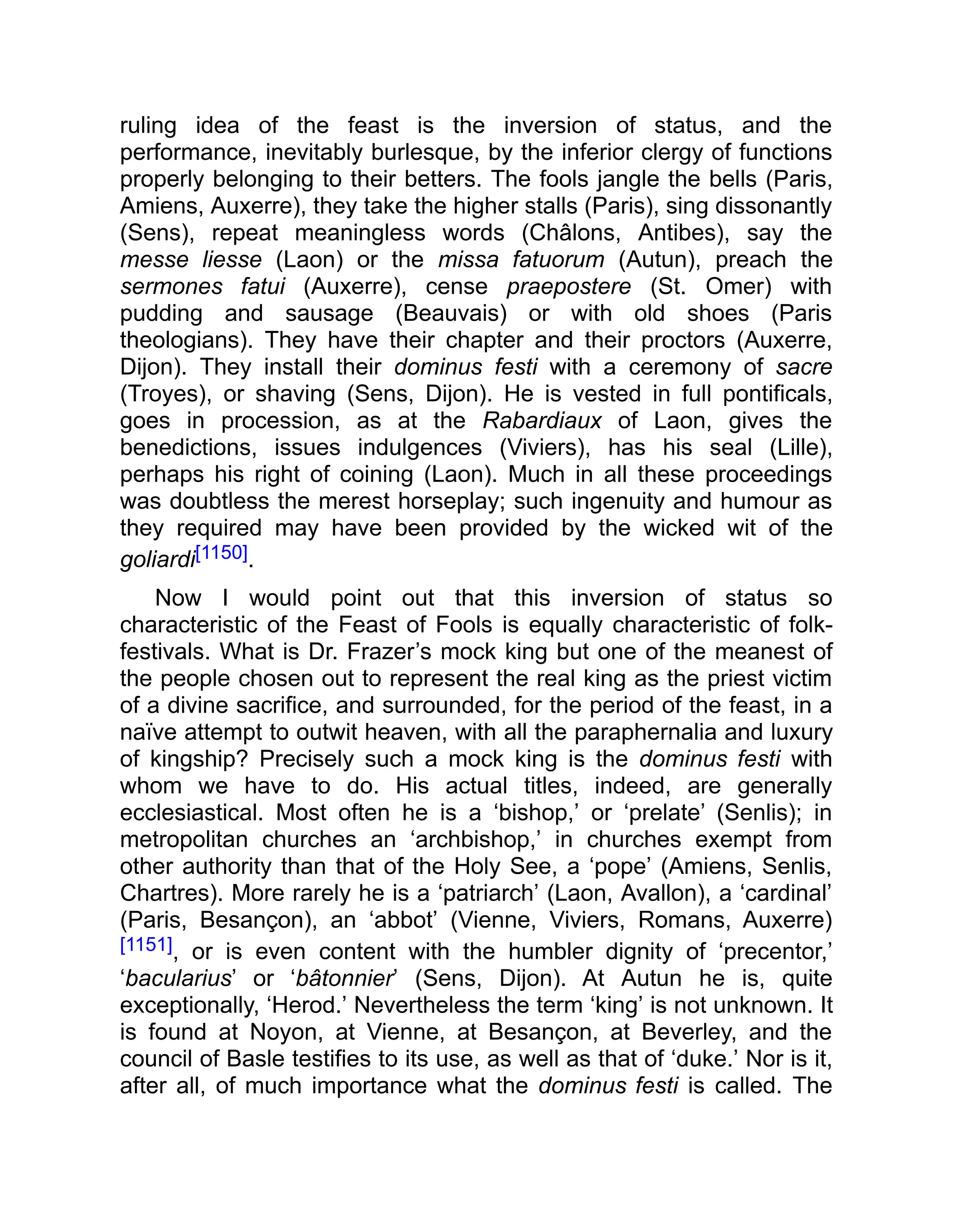 ruling idea of the feast is the inversion of status, and the
performance, inevitably burlesque, by the inferior clergy of functions
properly belonging to their betters. The fools jangle the bells (Paris,
Amiens, Auxerre), they take the higher stalls (Paris), sing dissonantly
(Sens), repeat meaningless words (Châlons, Antibes), say the
messe liesse (Laon) or the missa fatuorum (Autun), preach the
sermones fatui (Auxerre), cense praepostere (St. Omer) with
pudding and sausage (Beauvais) or with old shoes (Paris
theologians). They have their chapter and their proctors (Auxerre,
Dijon). They install their dominus festi with a ceremony of sacre
(Troyes), or shaving (Sens, Dijon). He is vested in full pontificals,
goes in procession, as at the Rabardiaux of Laon, gives the
benedictions, issues indulgences (Viviers), has his seal (Lille),
perhaps his right of coining (Laon). Much in all these proceedings
was doubtless the merest horseplay; such ingenuity and humour as
they required may have been provided by the wicked wit of the
goliardi[1150].
Now I would point out that this inversion of status so
characteristic of the Feast of Fools is equally characteristic of folk-
festivals. What is Dr. Frazer’s mock king but one of the meanest of
the people chosen out to represent the real king as the priest victim
of a divine sacrifice, and surrounded, for the period of the feast, in a
naïve attempt to outwit heaven, with all the paraphernalia and luxury
of kingship? Precisely such a mock king is the dominus festi with
whom we have to do. His actual titles, indeed, are generally
ecclesiastical. Most often he is a ‘bishop,’ or ‘prelate’ (Senlis); in
metropolitan churches an ‘archbishop,’ in churches exempt from
other authority than that of the Holy See, a ‘pope’ (Amiens, Senlis,
Chartres). More rarely he is a ‘patriarch’ (Laon, Avallon), a ‘cardinal’
(Paris, Besançon), an ‘abbot’ (Vienne, Viviers, Romans, Auxerre)
[1151], or is even content with the humbler dignity of ‘precentor,’
‘bacularius’ or ‘bâtonnier’ (Sens, Dijon). At Autun he is, quite
exceptionally, ‘Herod.’ Nevertheless the term ‘king’ is not unknown. It
is found at Noyon, at Vienne, at Besançon, at Beverley, and the
council of Basle testifies to its use, as well as that of ‘duke.’ Nor is it,
after all, of much importance what the dominus festi is called. The
 