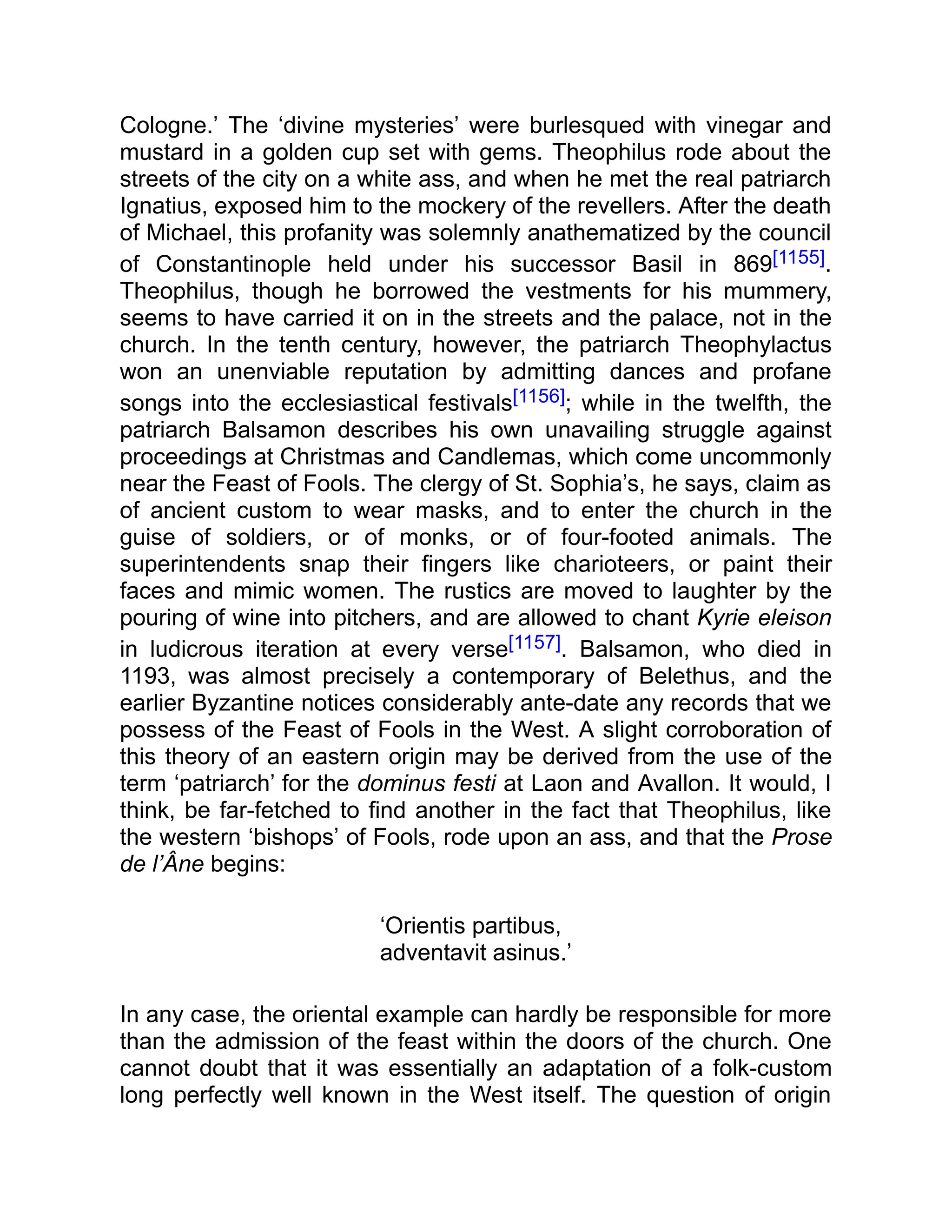 Cologne.’ The ‘divine mysteries’ were burlesqued with vinegar and
mustard in a golden cup set with gems. Theophilus rode about the
streets of the city on a white ass, and when he met the real patriarch
Ignatius, exposed him to the mockery of the revellers. After the death
of Michael, this profanity was solemnly anathematized by the council
of Constantinople held under his successor Basil in 869[1155].
Theophilus, though he borrowed the vestments for his mummery,
seems to have carried it on in the streets and the palace, not in the
church. In the tenth century, however, the patriarch Theophylactus
won an unenviable reputation by admitting dances and profane
songs into the ecclesiastical festivals[1156]; while in the twelfth, the
patriarch Balsamon describes his own unavailing struggle against
proceedings at Christmas and Candlemas, which come uncommonly
near the Feast of Fools. The clergy of St. Sophia’s, he says, claim as
of ancient custom to wear masks, and to enter the church in the
guise of soldiers, or of monks, or of four-footed animals. The
superintendents snap their fingers like charioteers, or paint their
faces and mimic women. The rustics are moved to laughter by the
pouring of wine into pitchers, and are allowed to chant Kyrie eleison
in ludicrous iteration at every verse[1157]. Balsamon, who died in
1193, was almost precisely a contemporary of Belethus, and the
earlier Byzantine notices considerably ante-date any records that we
possess of the Feast of Fools in the West. A slight corroboration of
this theory of an eastern origin may be derived from the use of the
term ‘patriarch’ for the dominus festi at Laon and Avallon. It would, I
think, be far-fetched to find another in the fact that Theophilus, like
the western ‘bishops’ of Fools, rode upon an ass, and that the Prose
de l’Âne begins:
‘Orientis partibus,
adventavit asinus.’
In any case, the oriental example can hardly be responsible for more
than the admission of the feast within the doors of the church. One
cannot doubt that it was essentially an adaptation of a folk-custom
long perfectly well known in the West itself. The question of origin
 