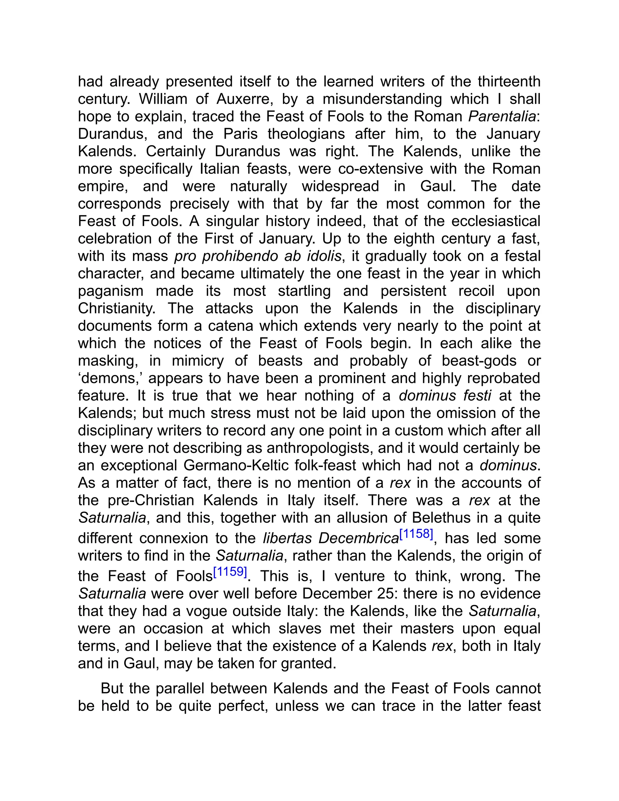had already presented itself to the learned writers of the thirteenth
century. William of Auxerre, by a misunderstanding which I shall
hope to explain, traced the Feast of Fools to the Roman Parentalia:
Durandus, and the Paris theologians after him, to the January
Kalends. Certainly Durandus was right. The Kalends, unlike the
more specifically Italian feasts, were co-extensive with the Roman
empire, and were naturally widespread in Gaul. The date
corresponds precisely with that by far the most common for the
Feast of Fools. A singular history indeed, that of the ecclesiastical
celebration of the First of January. Up to the eighth century a fast,
with its mass pro prohibendo ab idolis, it gradually took on a festal
character, and became ultimately the one feast in the year in which
paganism made its most startling and persistent recoil upon
Christianity. The attacks upon the Kalends in the disciplinary
documents form a catena which extends very nearly to the point at
which the notices of the Feast of Fools begin. In each alike the
masking, in mimicry of beasts and probably of beast-gods or
‘demons,’ appears to have been a prominent and highly reprobated
feature. It is true that we hear nothing of a dominus festi at the
Kalends; but much stress must not be laid upon the omission of the
disciplinary writers to record any one point in a custom which after all
they were not describing as anthropologists, and it would certainly be
an exceptional Germano-Keltic folk-feast which had not a dominus.
As a matter of fact, there is no mention of a rex in the accounts of
the pre-Christian Kalends in Italy itself. There was a rex at the
Saturnalia, and this, together with an allusion of Belethus in a quite
different connexion to the libertas Decembrica[1158], has led some
writers to find in the Saturnalia, rather than the Kalends, the origin of
the Feast of Fools[1159]. This is, I venture to think, wrong. The
Saturnalia were over well before December 25: there is no evidence
that they had a vogue outside Italy: the Kalends, like the Saturnalia,
were an occasion at which slaves met their masters upon equal
terms, and I believe that the existence of a Kalends rex, both in Italy
and in Gaul, may be taken for granted.
But the parallel between Kalends and the Feast of Fools cannot
be held to be quite perfect, unless we can trace in the latter feast
 