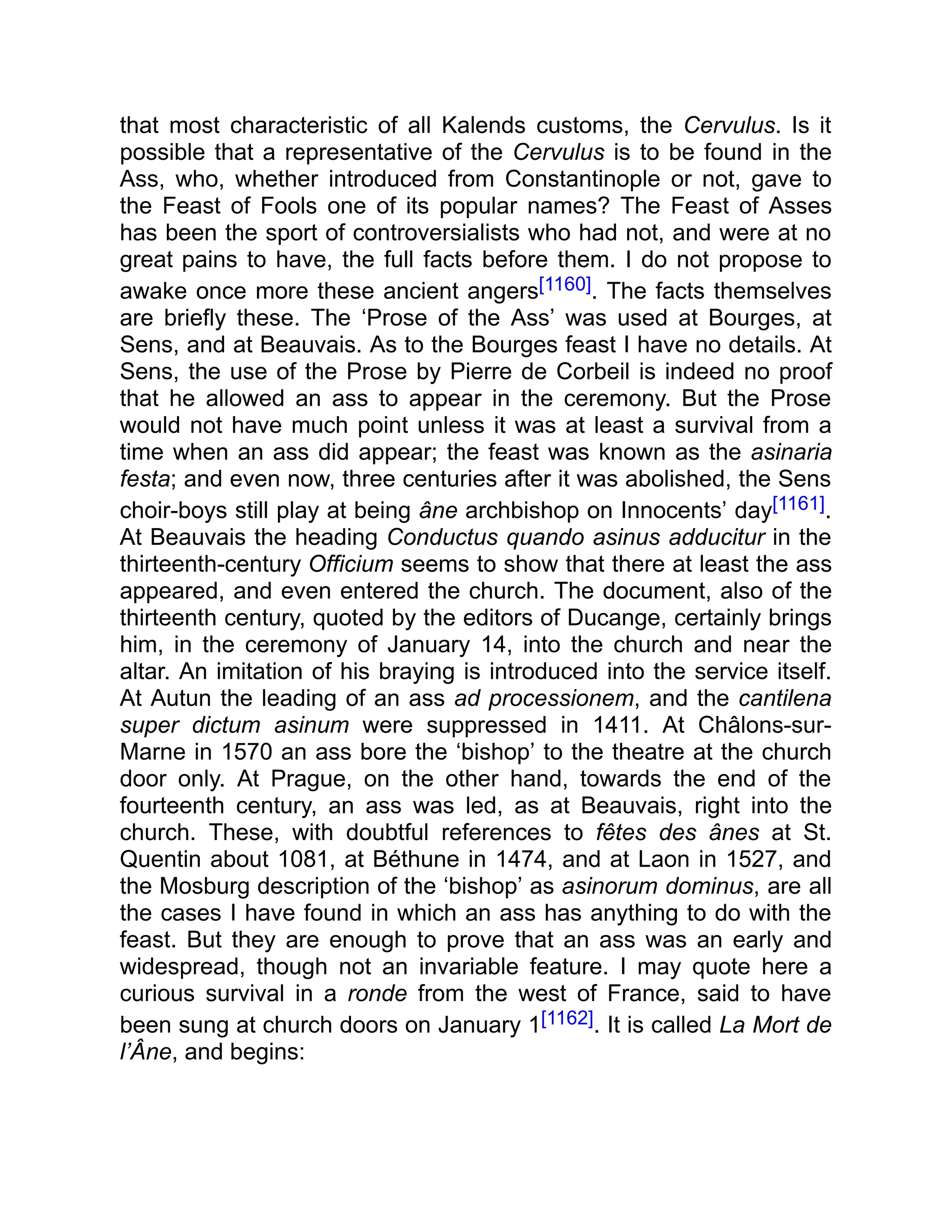 that most characteristic of all Kalends customs, the Cervulus. Is it
possible that a representative of the Cervulus is to be found in the
Ass, who, whether introduced from Constantinople or not, gave to
the Feast of Fools one of its popular names? The Feast of Asses
has been the sport of controversialists who had not, and were at no
great pains to have, the full facts before them. I do not propose to
awake once more these ancient angers[1160]. The facts themselves
are briefly these. The ‘Prose of the Ass’ was used at Bourges, at
Sens, and at Beauvais. As to the Bourges feast I have no details. At
Sens, the use of the Prose by Pierre de Corbeil is indeed no proof
that he allowed an ass to appear in the ceremony. But the Prose
would not have much point unless it was at least a survival from a
time when an ass did appear; the feast was known as the asinaria
festa; and even now, three centuries after it was abolished, the Sens
choir-boys still play at being âne archbishop on Innocents’ day[1161].
At Beauvais the heading Conductus quando asinus adducitur in the
thirteenth-century Officium seems to show that there at least the ass
appeared, and even entered the church. The document, also of the
thirteenth century, quoted by the editors of Ducange, certainly brings
him, in the ceremony of January 14, into the church and near the
altar. An imitation of his braying is introduced into the service itself.
At Autun the leading of an ass ad processionem, and the cantilena
super dictum asinum were suppressed in 1411. At Châlons-sur-
Marne in 1570 an ass bore the ‘bishop’ to the theatre at the church
door only. At Prague, on the other hand, towards the end of the
fourteenth century, an ass was led, as at Beauvais, right into the
church. These, with doubtful references to fêtes des ânes at St.
Quentin about 1081, at Béthune in 1474, and at Laon in 1527, and
the Mosburg description of the ‘bishop’ as asinorum dominus, are all
the cases I have found in which an ass has anything to do with the
feast. But they are enough to prove that an ass was an early and
widespread, though not an invariable feature. I may quote here a
curious survival in a ronde from the west of France, said to have
been sung at church doors on January 1[1162]. It is called La Mort de
l’Âne, and begins:
 