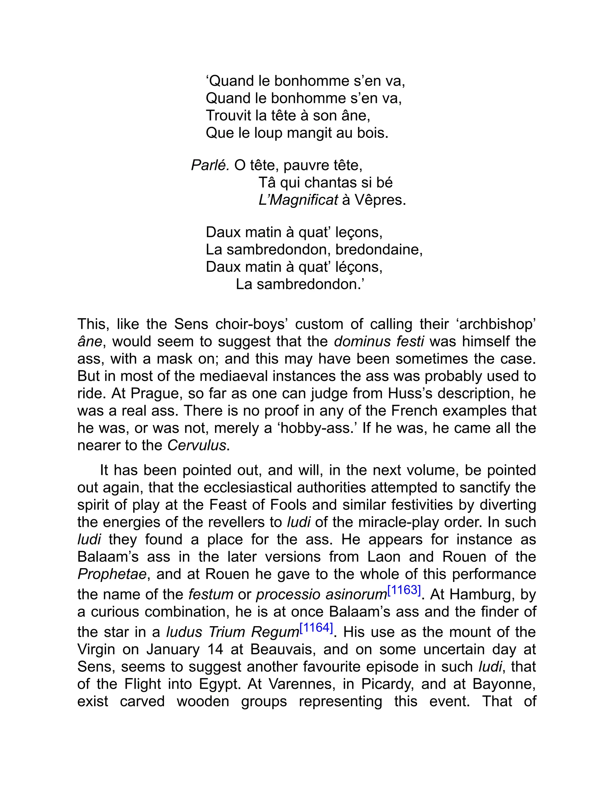 ‘Quand le bonhomme s’en va,
Quand le bonhomme s’en va,
Trouvit la tête à son âne,
Que le loup mangit au bois.
Parlé. O tête, pauvre tête,
Tâ qui chantas si bé
L’Magnificat à Vêpres.
Daux matin à quat’ leçons,
La sambredondon, bredondaine,
Daux matin à quat’ léçons,
La sambredondon.’
This, like the Sens choir-boys’ custom of calling their ‘archbishop’
âne, would seem to suggest that the dominus festi was himself the
ass, with a mask on; and this may have been sometimes the case.
But in most of the mediaeval instances the ass was probably used to
ride. At Prague, so far as one can judge from Huss’s description, he
was a real ass. There is no proof in any of the French examples that
he was, or was not, merely a ‘hobby-ass.’ If he was, he came all the
nearer to the Cervulus.
It has been pointed out, and will, in the next volume, be pointed
out again, that the ecclesiastical authorities attempted to sanctify the
spirit of play at the Feast of Fools and similar festivities by diverting
the energies of the revellers to ludi of the miracle-play order. In such
ludi they found a place for the ass. He appears for instance as
Balaam’s ass in the later versions from Laon and Rouen of the
Prophetae, and at Rouen he gave to the whole of this performance
the name of the festum or processio asinorum[1163]. At Hamburg, by
a curious combination, he is at once Balaam’s ass and the finder of
the star in a ludus Trium Regum[1164]. His use as the mount of the
Virgin on January 14 at Beauvais, and on some uncertain day at
Sens, seems to suggest another favourite episode in such ludi, that
of the Flight into Egypt. At Varennes, in Picardy, and at Bayonne,
exist carved wooden groups representing this event. That of
 