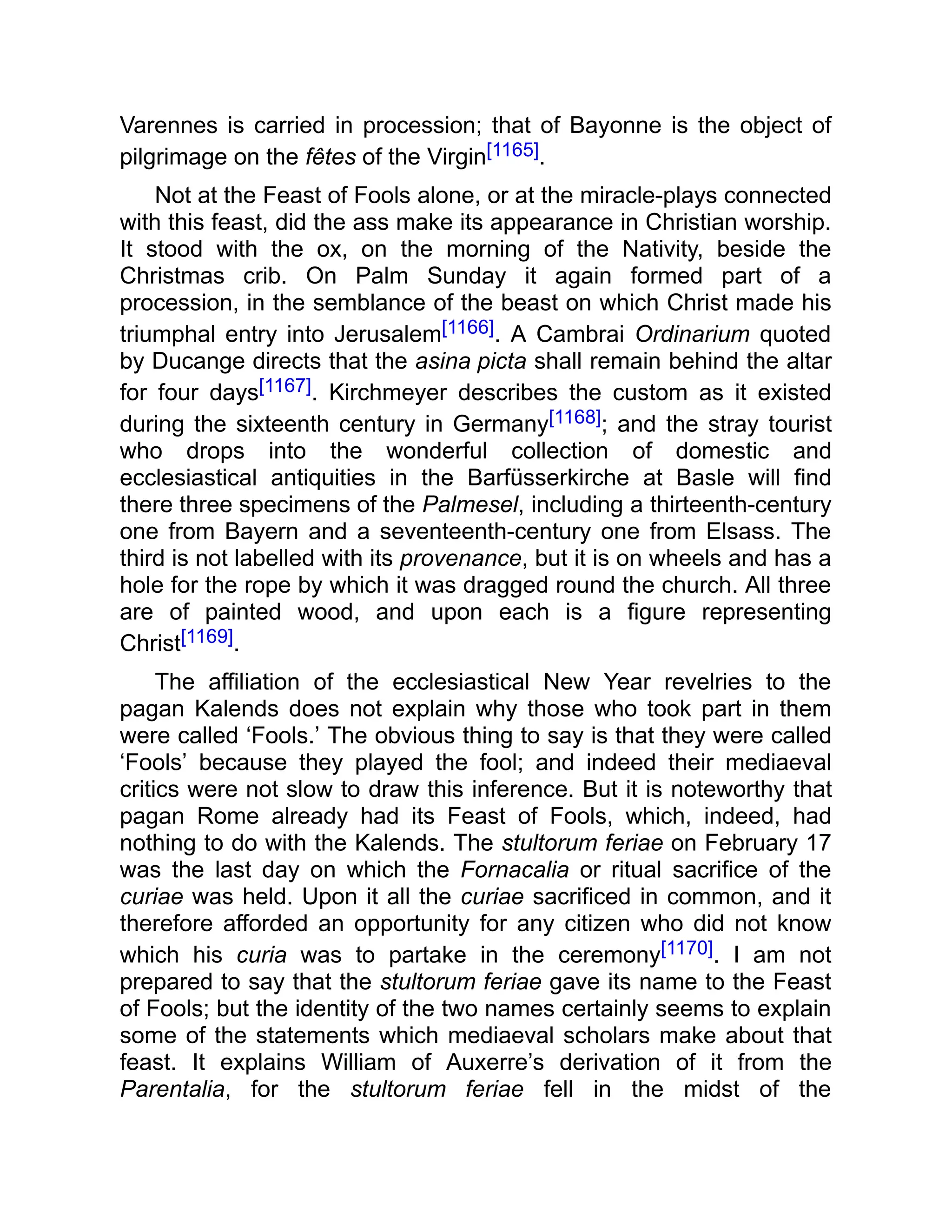 Varennes is carried in procession; that of Bayonne is the object of
pilgrimage on the fêtes of the Virgin[1165].
Not at the Feast of Fools alone, or at the miracle-plays connected
with this feast, did the ass make its appearance in Christian worship.
It stood with the ox, on the morning of the Nativity, beside the
Christmas crib. On Palm Sunday it again formed part of a
procession, in the semblance of the beast on which Christ made his
triumphal entry into Jerusalem[1166]. A Cambrai Ordinarium quoted
by Ducange directs that the asina picta shall remain behind the altar
for four days[1167]. Kirchmeyer describes the custom as it existed
during the sixteenth century in Germany[1168]; and the stray tourist
who drops into the wonderful collection of domestic and
ecclesiastical antiquities in the Barfüsserkirche at Basle will find
there three specimens of the Palmesel, including a thirteenth-century
one from Bayern and a seventeenth-century one from Elsass. The
third is not labelled with its provenance, but it is on wheels and has a
hole for the rope by which it was dragged round the church. All three
are of painted wood, and upon each is a figure representing
Christ[1169].
The affiliation of the ecclesiastical New Year revelries to the
pagan Kalends does not explain why those who took part in them
were called ‘Fools.’ The obvious thing to say is that they were called
‘Fools’ because they played the fool; and indeed their mediaeval
critics were not slow to draw this inference. But it is noteworthy that
pagan Rome already had its Feast of Fools, which, indeed, had
nothing to do with the Kalends. The stultorum feriae on February 17
was the last day on which the Fornacalia or ritual sacrifice of the
curiae was held. Upon it all the curiae sacrificed in common, and it
therefore afforded an opportunity for any citizen who did not know
which his curia was to partake in the ceremony[1170]. I am not
prepared to say that the stultorum feriae gave its name to the Feast
of Fools; but the identity of the two names certainly seems to explain
some of the statements which mediaeval scholars make about that
feast. It explains William of Auxerre’s derivation of it from the
Parentalia, for the stultorum feriae fell in the midst of the
 