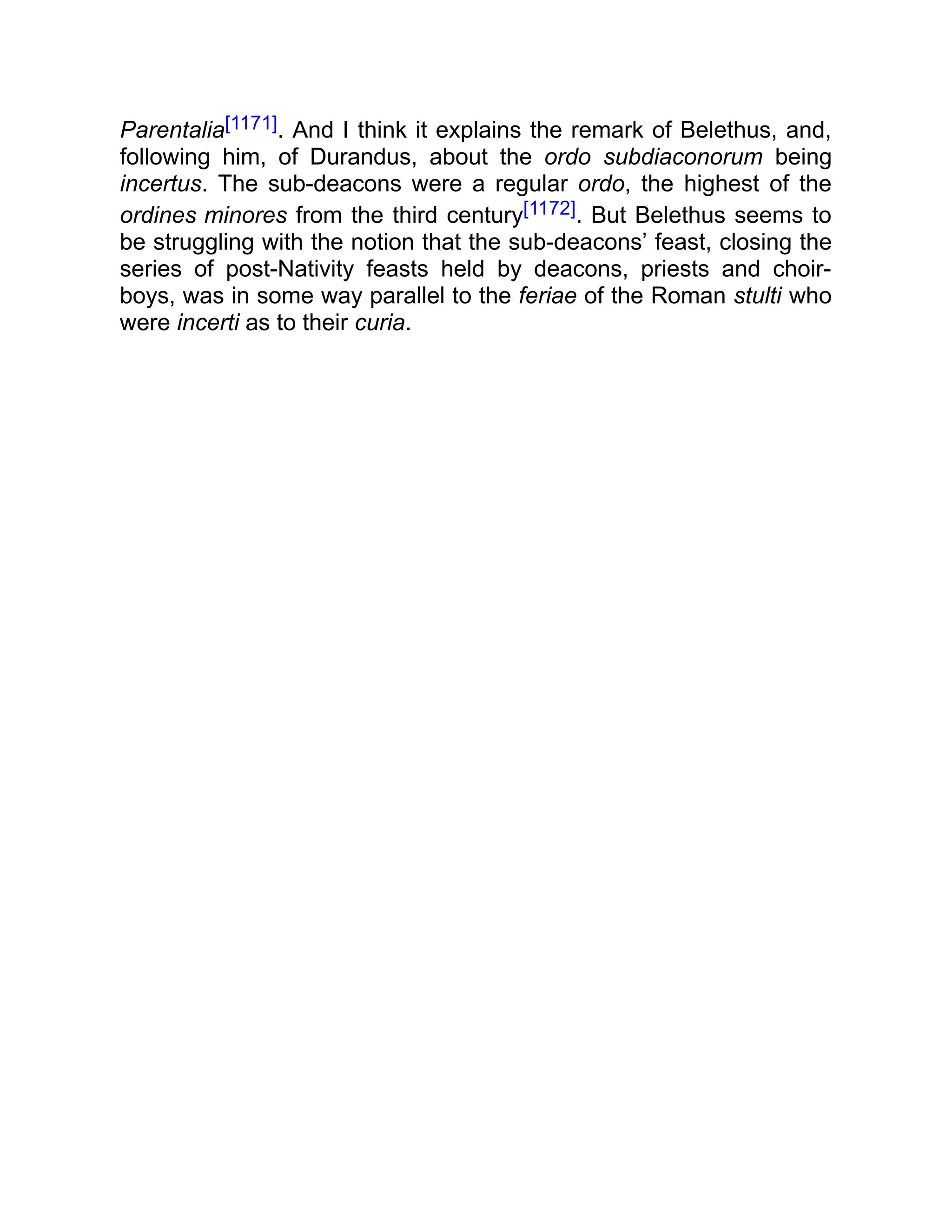 Parentalia[1171]. And I think it explains the remark of Belethus, and,
following him, of Durandus, about the ordo subdiaconorum being
incertus. The sub-deacons were a regular ordo, the highest of the
ordines minores from the third century[1172]. But Belethus seems to
be struggling with the notion that the sub-deacons’ feast, closing the
series of post-Nativity feasts held by deacons, priests and choir-
boys, was in some way parallel to the feriae of the Roman stulti who
were incerti as to their curia.
 