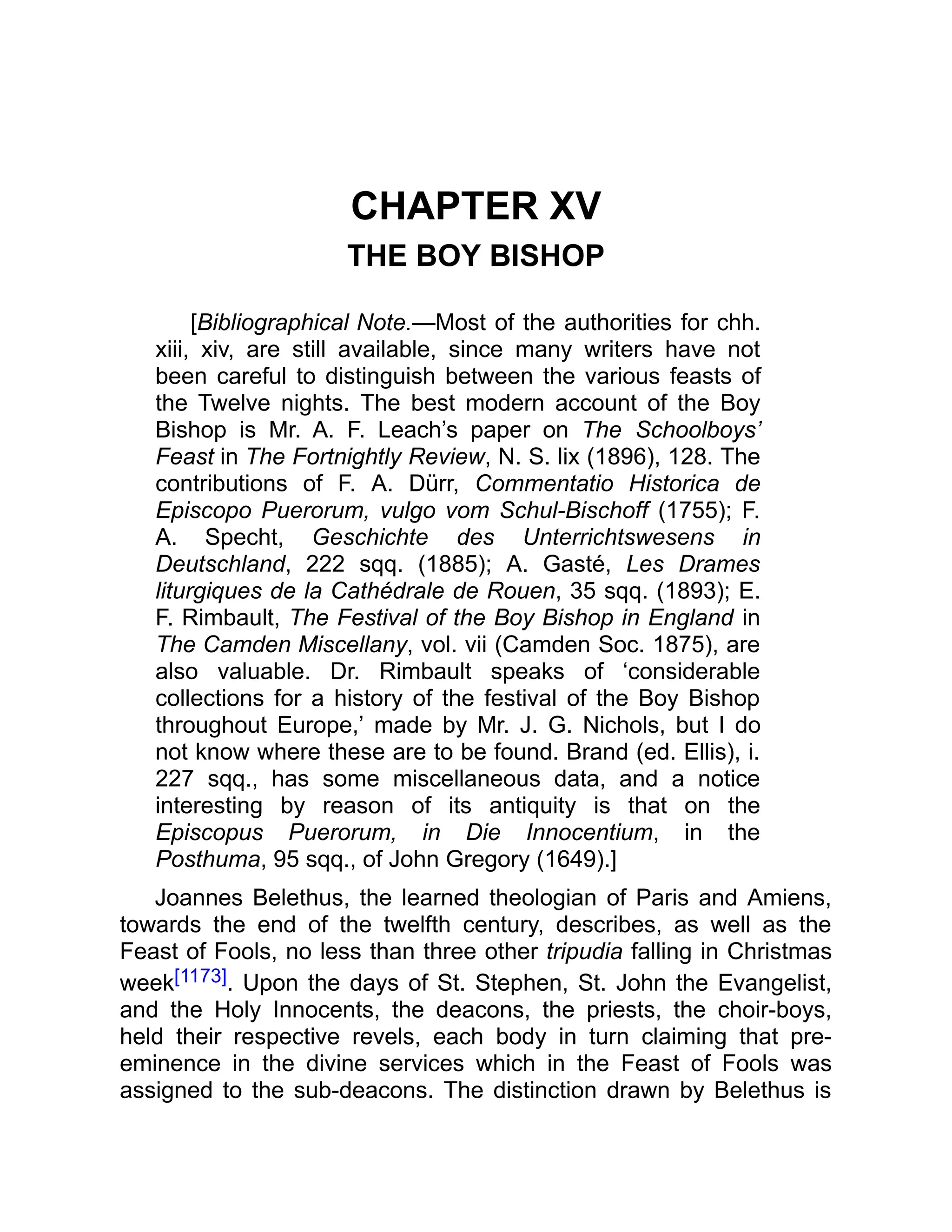 CHAPTER XV
THE BOY BISHOP
[Bibliographical Note.—Most of the authorities for chh.
xiii, xiv, are still available, since many writers have not
been careful to distinguish between the various feasts of
the Twelve nights. The best modern account of the Boy
Bishop is Mr. A. F. Leach’s paper on The Schoolboys’
Feast in The Fortnightly Review, N. S. lix (1896), 128. The
contributions of F. A. Dürr, Commentatio Historica de
Episcopo Puerorum, vulgo vom Schul-Bischoff (1755); F.
A. Specht, Geschichte des Unterrichtswesens in
Deutschland, 222 sqq. (1885); A. Gasté, Les Drames
liturgiques de la Cathédrale de Rouen, 35 sqq. (1893); E.
F. Rimbault, The Festival of the Boy Bishop in England in
The Camden Miscellany, vol. vii (Camden Soc. 1875), are
also valuable. Dr. Rimbault speaks of ‘considerable
collections for a history of the festival of the Boy Bishop
throughout Europe,’ made by Mr. J. G. Nichols, but I do
not know where these are to be found. Brand (ed. Ellis), i.
227 sqq., has some miscellaneous data, and a notice
interesting by reason of its antiquity is that on the
Episcopus Puerorum, in Die Innocentium, in the
Posthuma, 95 sqq., of John Gregory (1649).]
Joannes Belethus, the learned theologian of Paris and Amiens,
towards the end of the twelfth century, describes, as well as the
Feast of Fools, no less than three other tripudia falling in Christmas
week[1173]. Upon the days of St. Stephen, St. John the Evangelist,
and the Holy Innocents, the deacons, the priests, the choir-boys,
held their respective revels, each body in turn claiming that pre-
eminence in the divine services which in the Feast of Fools was
assigned to the sub-deacons. The distinction drawn by Belethus is
 