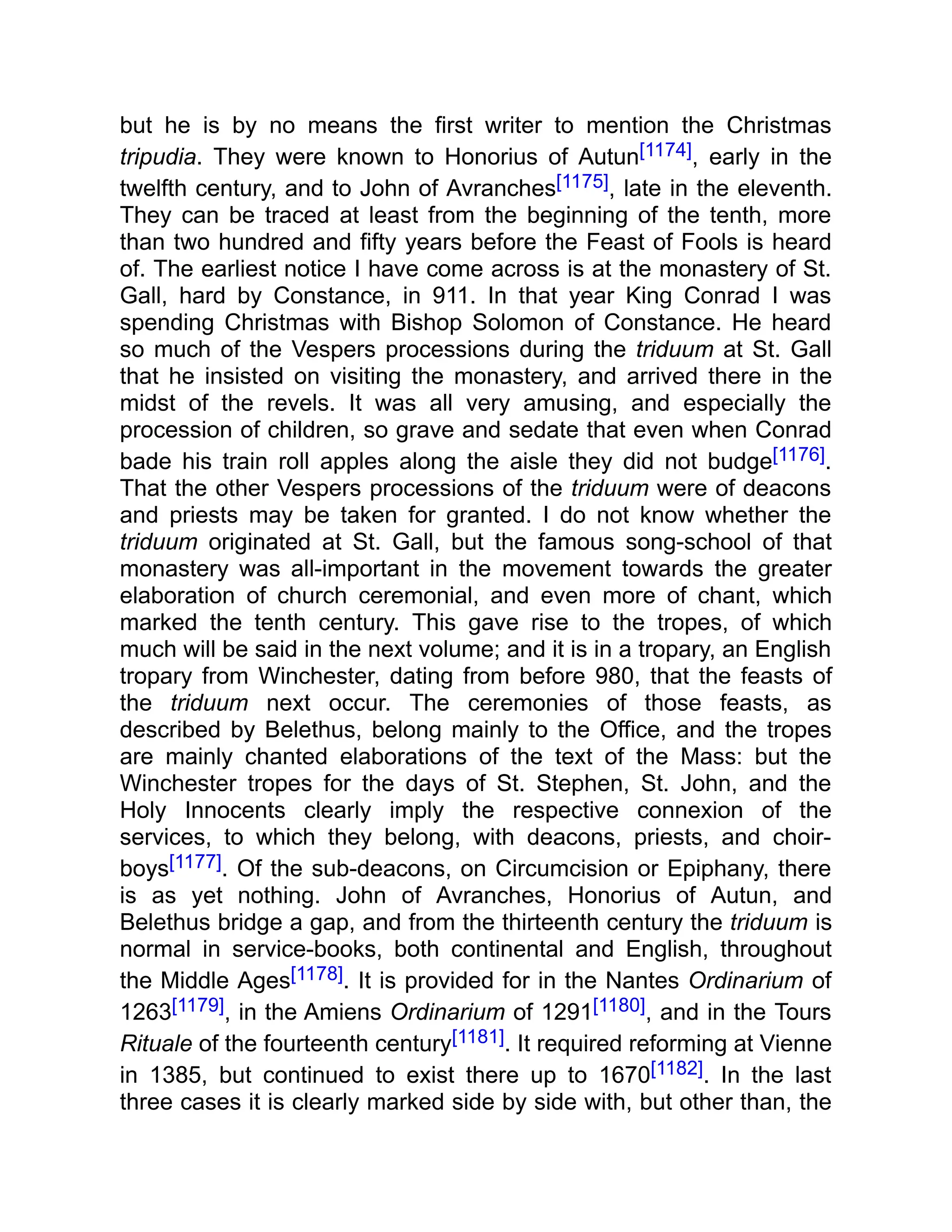 but he is by no means the first writer to mention the Christmas
tripudia. They were known to Honorius of Autun[1174], early in the
twelfth century, and to John of Avranches[1175], late in the eleventh.
They can be traced at least from the beginning of the tenth, more
than two hundred and fifty years before the Feast of Fools is heard
of. The earliest notice I have come across is at the monastery of St.
Gall, hard by Constance, in 911. In that year King Conrad I was
spending Christmas with Bishop Solomon of Constance. He heard
so much of the Vespers processions during the triduum at St. Gall
that he insisted on visiting the monastery, and arrived there in the
midst of the revels. It was all very amusing, and especially the
procession of children, so grave and sedate that even when Conrad
bade his train roll apples along the aisle they did not budge[1176].
That the other Vespers processions of the triduum were of deacons
and priests may be taken for granted. I do not know whether the
triduum originated at St. Gall, but the famous song-school of that
monastery was all-important in the movement towards the greater
elaboration of church ceremonial, and even more of chant, which
marked the tenth century. This gave rise to the tropes, of which
much will be said in the next volume; and it is in a tropary, an English
tropary from Winchester, dating from before 980, that the feasts of
the triduum next occur. The ceremonies of those feasts, as
described by Belethus, belong mainly to the Office, and the tropes
are mainly chanted elaborations of the text of the Mass: but the
Winchester tropes for the days of St. Stephen, St. John, and the
Holy Innocents clearly imply the respective connexion of the
services, to which they belong, with deacons, priests, and choir-
boys[1177]. Of the sub-deacons, on Circumcision or Epiphany, there
is as yet nothing. John of Avranches, Honorius of Autun, and
Belethus bridge a gap, and from the thirteenth century the triduum is
normal in service-books, both continental and English, throughout
the Middle Ages[1178]. It is provided for in the Nantes Ordinarium of
1263[1179], in the Amiens Ordinarium of 1291[1180], and in the Tours
Rituale of the fourteenth century[1181]. It required reforming at Vienne
in 1385, but continued to exist there up to 1670[1182]. In the last
three cases it is clearly marked side by side with, but other than, the
 