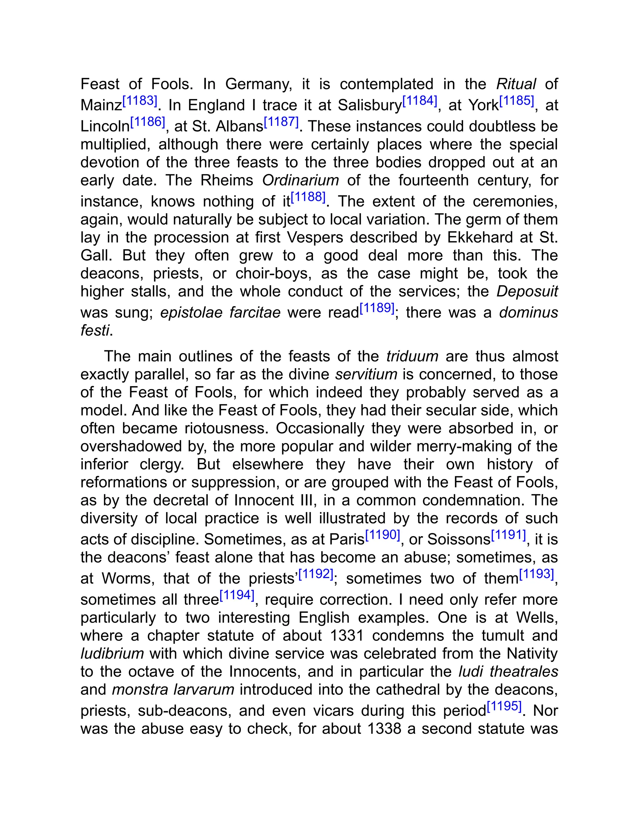 Feast of Fools. In Germany, it is contemplated in the Ritual of
Mainz[1183]. In England I trace it at Salisbury[1184], at York[1185], at
Lincoln[1186], at St. Albans[1187]. These instances could doubtless be
multiplied, although there were certainly places where the special
devotion of the three feasts to the three bodies dropped out at an
early date. The Rheims Ordinarium of the fourteenth century, for
instance, knows nothing of it[1188]. The extent of the ceremonies,
again, would naturally be subject to local variation. The germ of them
lay in the procession at first Vespers described by Ekkehard at St.
Gall. But they often grew to a good deal more than this. The
deacons, priests, or choir-boys, as the case might be, took the
higher stalls, and the whole conduct of the services; the Deposuit
was sung; epistolae farcitae were read[1189]; there was a dominus
festi.
The main outlines of the feasts of the triduum are thus almost
exactly parallel, so far as the divine servitium is concerned, to those
of the Feast of Fools, for which indeed they probably served as a
model. And like the Feast of Fools, they had their secular side, which
often became riotousness. Occasionally they were absorbed in, or
overshadowed by, the more popular and wilder merry-making of the
inferior clergy. But elsewhere they have their own history of
reformations or suppression, or are grouped with the Feast of Fools,
as by the decretal of Innocent III, in a common condemnation. The
diversity of local practice is well illustrated by the records of such
acts of discipline. Sometimes, as at Paris[1190], or Soissons[1191], it is
the deacons’ feast alone that has become an abuse; sometimes, as
at Worms, that of the priests’[1192]; sometimes two of them[1193],
sometimes all three[1194], require correction. I need only refer more
particularly to two interesting English examples. One is at Wells,
where a chapter statute of about 1331 condemns the tumult and
ludibrium with which divine service was celebrated from the Nativity
to the octave of the Innocents, and in particular the ludi theatrales
and monstra larvarum introduced into the cathedral by the deacons,
priests, sub-deacons, and even vicars during this period[1195]. Nor
was the abuse easy to check, for about 1338 a second statute was
 