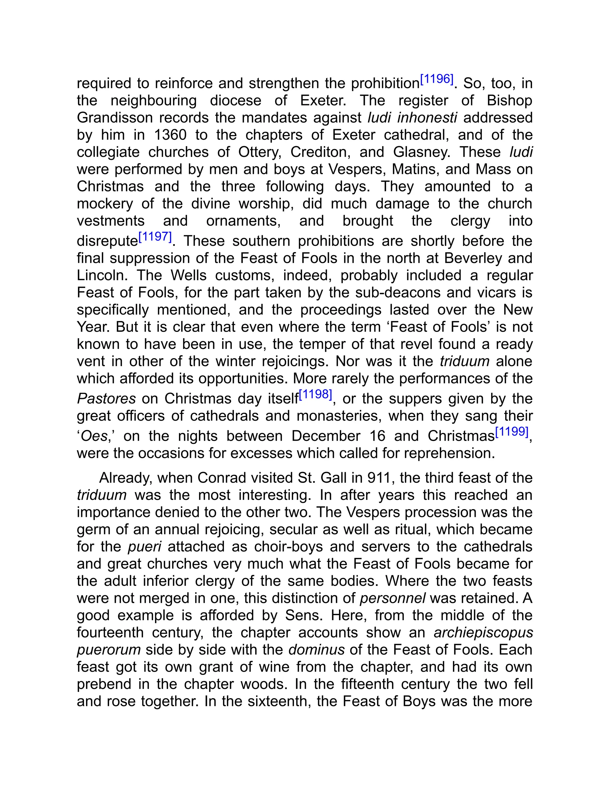 required to reinforce and strengthen the prohibition[1196]. So, too, in
the neighbouring diocese of Exeter. The register of Bishop
Grandisson records the mandates against ludi inhonesti addressed
by him in 1360 to the chapters of Exeter cathedral, and of the
collegiate churches of Ottery, Crediton, and Glasney. These ludi
were performed by men and boys at Vespers, Matins, and Mass on
Christmas and the three following days. They amounted to a
mockery of the divine worship, did much damage to the church
vestments and ornaments, and brought the clergy into
disrepute[1197]. These southern prohibitions are shortly before the
final suppression of the Feast of Fools in the north at Beverley and
Lincoln. The Wells customs, indeed, probably included a regular
Feast of Fools, for the part taken by the sub-deacons and vicars is
specifically mentioned, and the proceedings lasted over the New
Year. But it is clear that even where the term ‘Feast of Fools’ is not
known to have been in use, the temper of that revel found a ready
vent in other of the winter rejoicings. Nor was it the triduum alone
which afforded its opportunities. More rarely the performances of the
Pastores on Christmas day itself[1198], or the suppers given by the
great officers of cathedrals and monasteries, when they sang their
‘Oes,’ on the nights between December 16 and Christmas[1199],
were the occasions for excesses which called for reprehension.
Already, when Conrad visited St. Gall in 911, the third feast of the
triduum was the most interesting. In after years this reached an
importance denied to the other two. The Vespers procession was the
germ of an annual rejoicing, secular as well as ritual, which became
for the pueri attached as choir-boys and servers to the cathedrals
and great churches very much what the Feast of Fools became for
the adult inferior clergy of the same bodies. Where the two feasts
were not merged in one, this distinction of personnel was retained. A
good example is afforded by Sens. Here, from the middle of the
fourteenth century, the chapter accounts show an archiepiscopus
puerorum side by side with the dominus of the Feast of Fools. Each
feast got its own grant of wine from the chapter, and had its own
prebend in the chapter woods. In the fifteenth century the two fell
and rose together. In the sixteenth, the Feast of Boys was the more
 