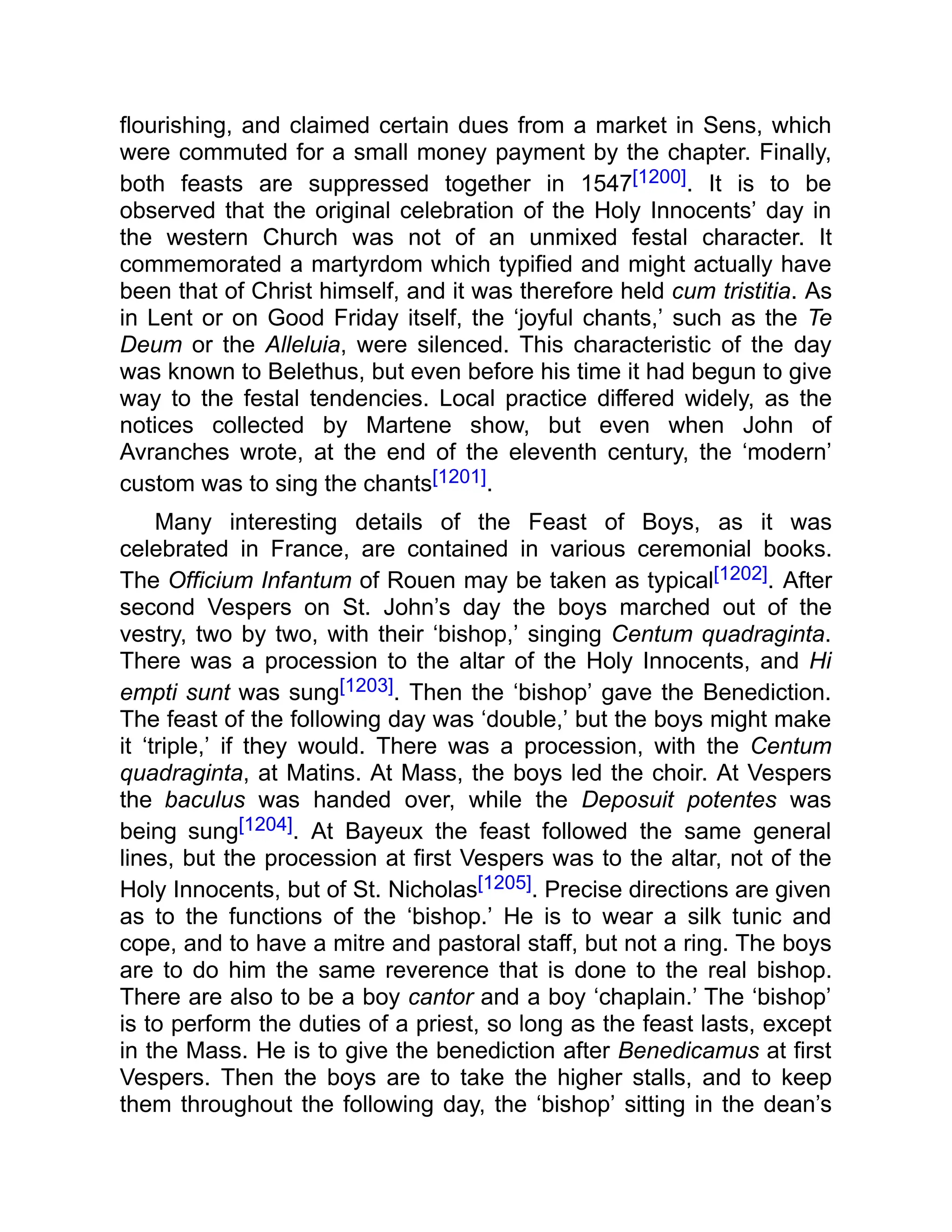 flourishing, and claimed certain dues from a market in Sens, which
were commuted for a small money payment by the chapter. Finally,
both feasts are suppressed together in 1547[1200]. It is to be
observed that the original celebration of the Holy Innocents’ day in
the western Church was not of an unmixed festal character. It
commemorated a martyrdom which typified and might actually have
been that of Christ himself, and it was therefore held cum tristitia. As
in Lent or on Good Friday itself, the ‘joyful chants,’ such as the Te
Deum or the Alleluia, were silenced. This characteristic of the day
was known to Belethus, but even before his time it had begun to give
way to the festal tendencies. Local practice differed widely, as the
notices collected by Martene show, but even when John of
Avranches wrote, at the end of the eleventh century, the ‘modern’
custom was to sing the chants[1201].
Many interesting details of the Feast of Boys, as it was
celebrated in France, are contained in various ceremonial books.
The Officium Infantum of Rouen may be taken as typical[1202]. After
second Vespers on St. John’s day the boys marched out of the
vestry, two by two, with their ‘bishop,’ singing Centum quadraginta.
There was a procession to the altar of the Holy Innocents, and Hi
empti sunt was sung[1203]. Then the ‘bishop’ gave the Benediction.
The feast of the following day was ‘double,’ but the boys might make
it ‘triple,’ if they would. There was a procession, with the Centum
quadraginta, at Matins. At Mass, the boys led the choir. At Vespers
the baculus was handed over, while the Deposuit potentes was
being sung[1204]. At Bayeux the feast followed the same general
lines, but the procession at first Vespers was to the altar, not of the
Holy Innocents, but of St. Nicholas[1205]. Precise directions are given
as to the functions of the ‘bishop.’ He is to wear a silk tunic and
cope, and to have a mitre and pastoral staff, but not a ring. The boys
are to do him the same reverence that is done to the real bishop.
There are also to be a boy cantor and a boy ‘chaplain.’ The ‘bishop’
is to perform the duties of a priest, so long as the feast lasts, except
in the Mass. He is to give the benediction after Benedicamus at first
Vespers. Then the boys are to take the higher stalls, and to keep
them throughout the following day, the ‘bishop’ sitting in the dean’s
 