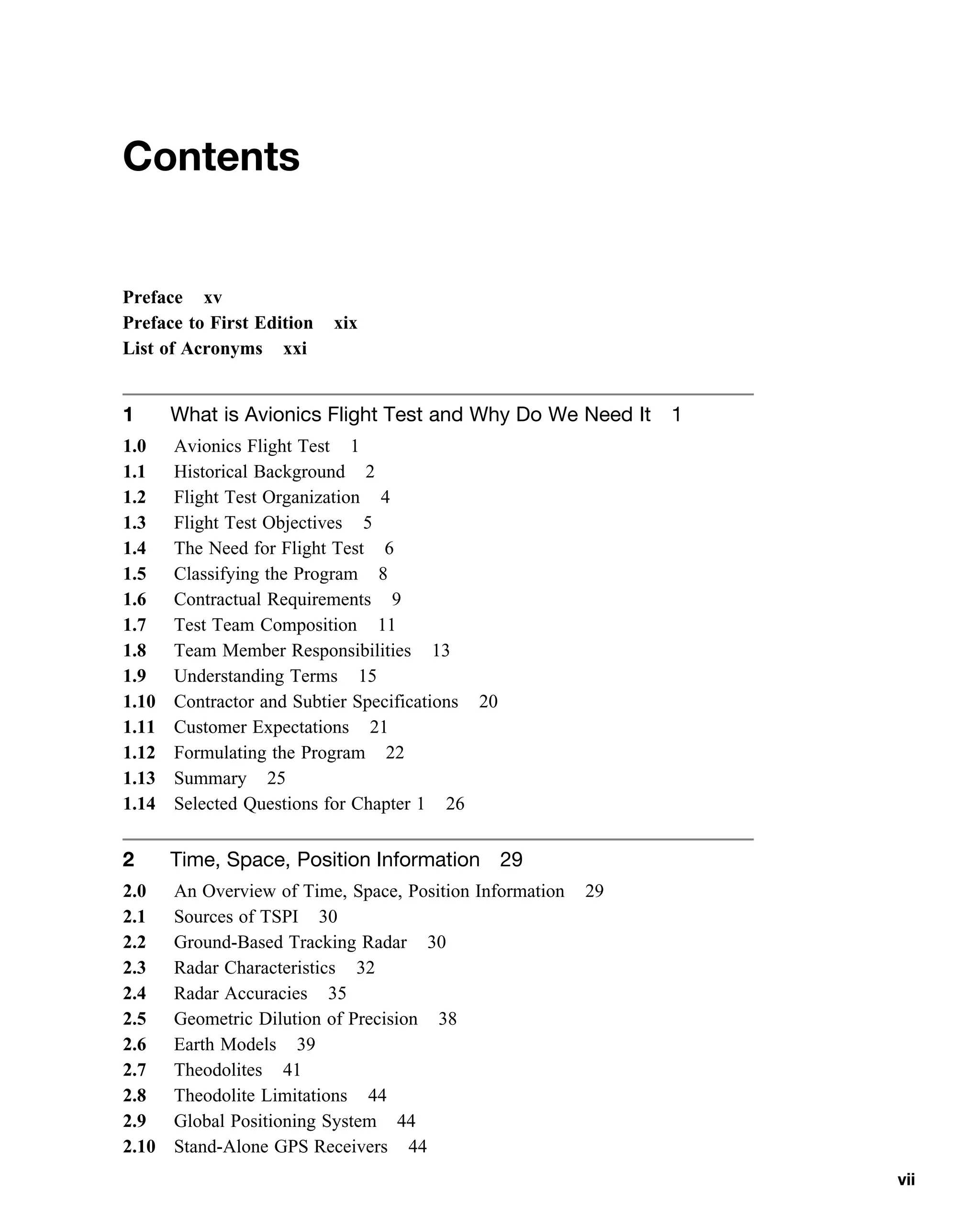 Contents
Preface xv
Preface to First Edition xix
List of Acronyms xxi
1 What is Avionics Flight Test and Why Do We Need It 1
1.0 Avionics Flight Test 1
1.1 Historical Background 2
1.2 Flight Test Organization 4
1.3 Flight Test Objectives 5
1.4 The Need for Flight Test 6
1.5 Classifying the Program 8
1.6 Contractual Requirements 9
1.7 Test Team Composition 11
1.8 Team Member Responsibilities 13
1.9 Understanding Terms 15
1.10 Contractor and Subtier Specifications 20
1.11 Customer Expectations 21
1.12 Formulating the Program 22
1.13 Summary 25
1.14 Selected Questions for Chapter 1 26
2 Time, Space, Position Information 29
2.0 An Overview of Time, Space, Position Information 29
2.1 Sources of TSPI 30
2.2 Ground-Based Tracking Radar 30
2.3 Radar Characteristics 32
2.4 Radar Accuracies 35
2.5 Geometric Dilution of Precision 38
2.6 Earth Models 39
2.7 Theodolites 41
2.8 Theodolite Limitations 44
2.9 Global Positioning System 44
2.10 Stand-Alone GPS Receivers 44
vii
 