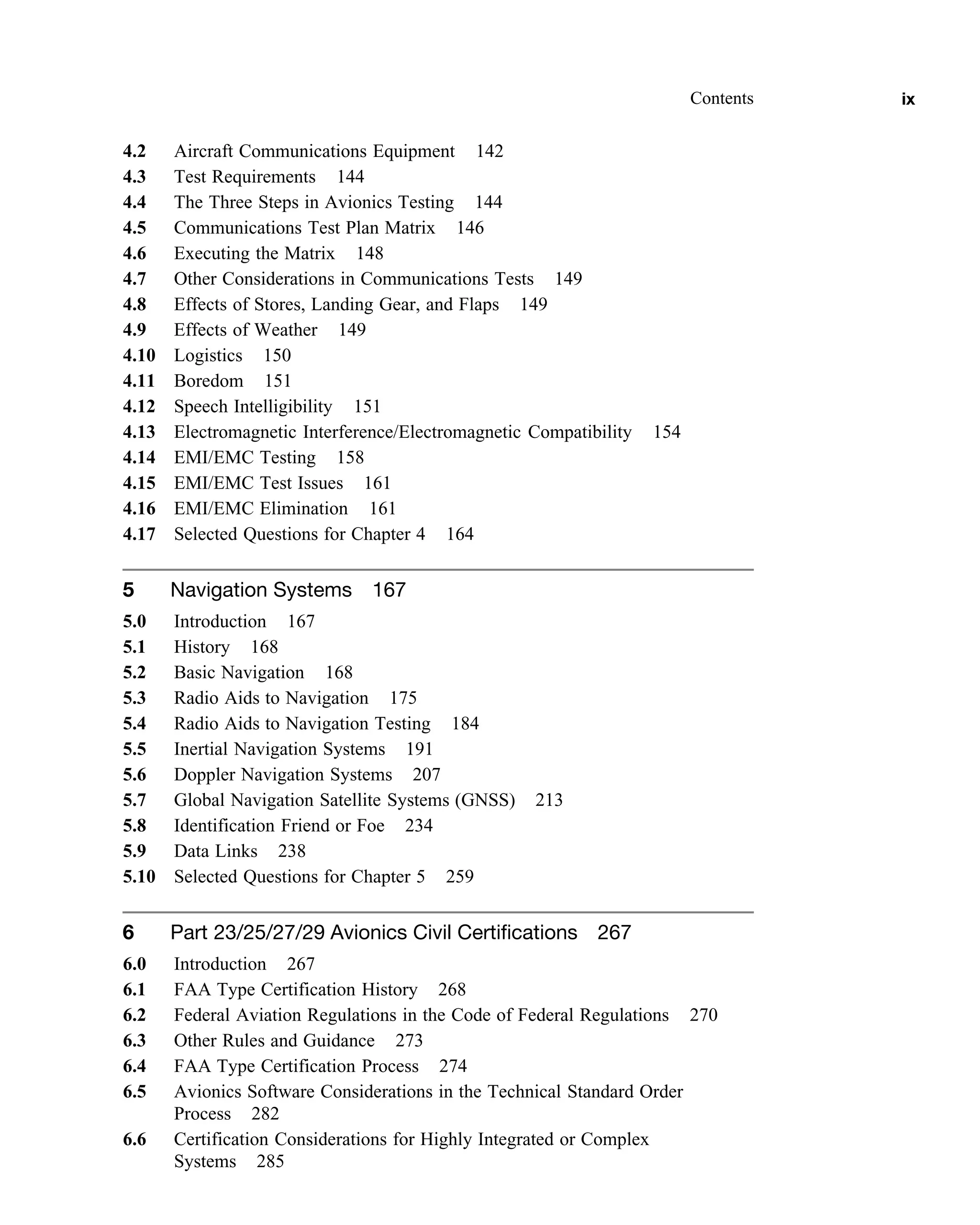 4.2 Aircraft Communications Equipment 142
4.3 Test Requirements 144
4.4 The Three Steps in Avionics Testing 144
4.5 Communications Test Plan Matrix 146
4.6 Executing the Matrix 148
4.7 Other Considerations in Communications Tests 149
4.8 Effects of Stores, Landing Gear, and Flaps 149
4.9 Effects of Weather 149
4.10 Logistics 150
4.11 Boredom 151
4.12 Speech Intelligibility 151
4.13 Electromagnetic Interference/Electromagnetic Compatibility 154
4.14 EMI/EMC Testing 158
4.15 EMI/EMC Test Issues 161
4.16 EMI/EMC Elimination 161
4.17 Selected Questions for Chapter 4 164
5 Navigation Systems 167
5.0 Introduction 167
5.1 History 168
5.2 Basic Navigation 168
5.3 Radio Aids to Navigation 175
5.4 Radio Aids to Navigation Testing 184
5.5 Inertial Navigation Systems 191
5.6 Doppler Navigation Systems 207
5.7 Global Navigation Satellite Systems (GNSS) 213
5.8 Identification Friend or Foe 234
5.9 Data Links 238
5.10 Selected Questions for Chapter 5 259
6 Part 23/25/27/29 Avionics Civil Certifications 267
6.0 Introduction 267
6.1 FAA Type Certification History 268
6.2 Federal Aviation Regulations in the Code of Federal Regulations 270
6.3 Other Rules and Guidance 273
6.4 FAA Type Certification Process 274
6.5 Avionics Software Considerations in the Technical Standard Order
Process 282
6.6 Certification Considerations for Highly Integrated or Complex
Systems 285
Contents ix
 