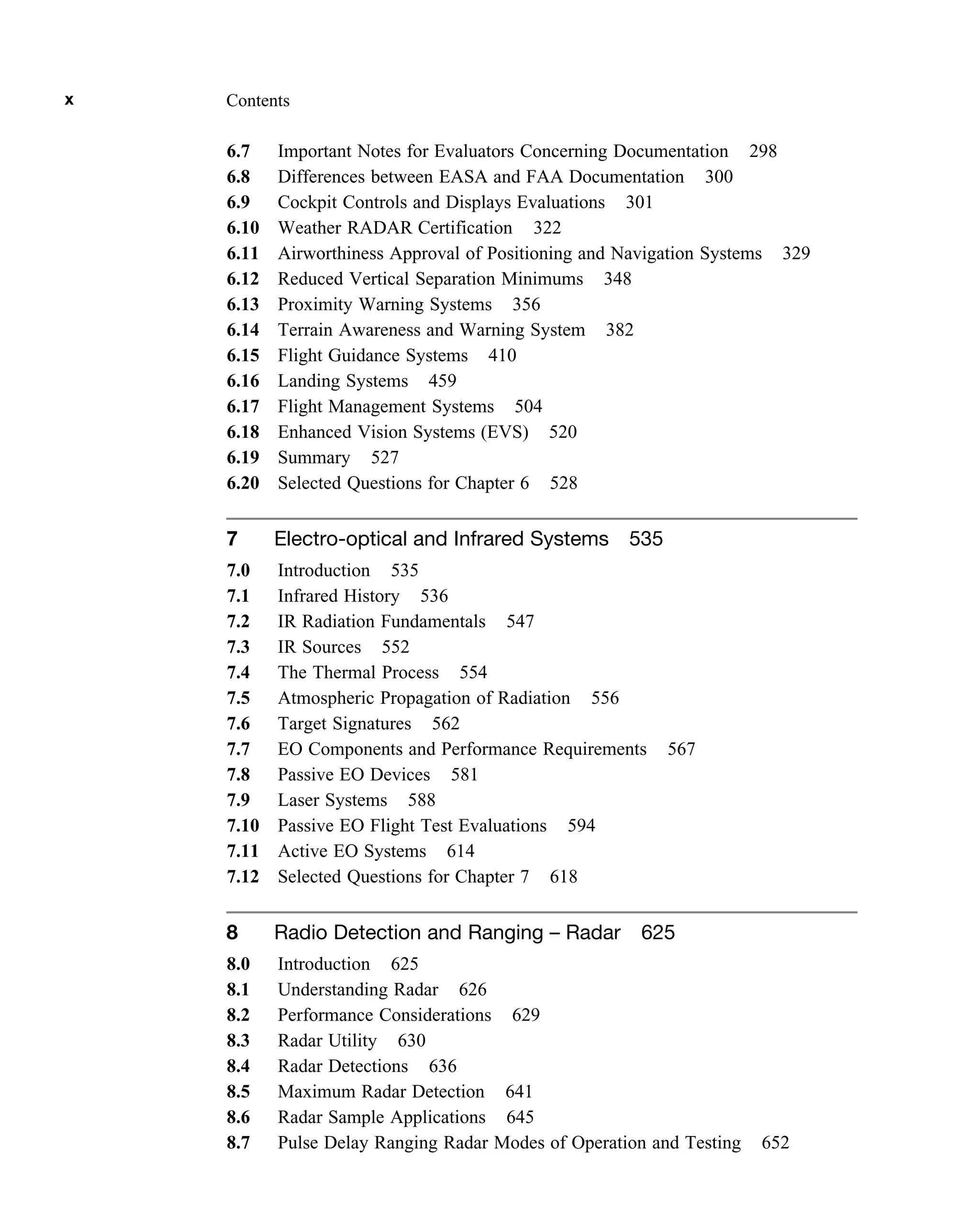 6.7 Important Notes for Evaluators Concerning Documentation 298
6.8 Differences between EASA and FAA Documentation 300
6.9 Cockpit Controls and Displays Evaluations 301
6.10 Weather RADAR Certification 322
6.11 Airworthiness Approval of Positioning and Navigation Systems 329
6.12 Reduced Vertical Separation Minimums 348
6.13 Proximity Warning Systems 356
6.14 Terrain Awareness and Warning System 382
6.15 Flight Guidance Systems 410
6.16 Landing Systems 459
6.17 Flight Management Systems 504
6.18 Enhanced Vision Systems (EVS) 520
6.19 Summary 527
6.20 Selected Questions for Chapter 6 528
7 Electro-optical and Infrared Systems 535
7.0 Introduction 535
7.1 Infrared History 536
7.2 IR Radiation Fundamentals 547
7.3 IR Sources 552
7.4 The Thermal Process 554
7.5 Atmospheric Propagation of Radiation 556
7.6 Target Signatures 562
7.7 EO Components and Performance Requirements 567
7.8 Passive EO Devices 581
7.9 Laser Systems 588
7.10 Passive EO Flight Test Evaluations 594
7.11 Active EO Systems 614
7.12 Selected Questions for Chapter 7 618
8 Radio Detection and Ranging – Radar 625
8.0 Introduction 625
8.1 Understanding Radar 626
8.2 Performance Considerations 629
8.3 Radar Utility 630
8.4 Radar Detections 636
8.5 Maximum Radar Detection 641
8.6 Radar Sample Applications 645
8.7 Pulse Delay Ranging Radar Modes of Operation and Testing 652
x Contents
 