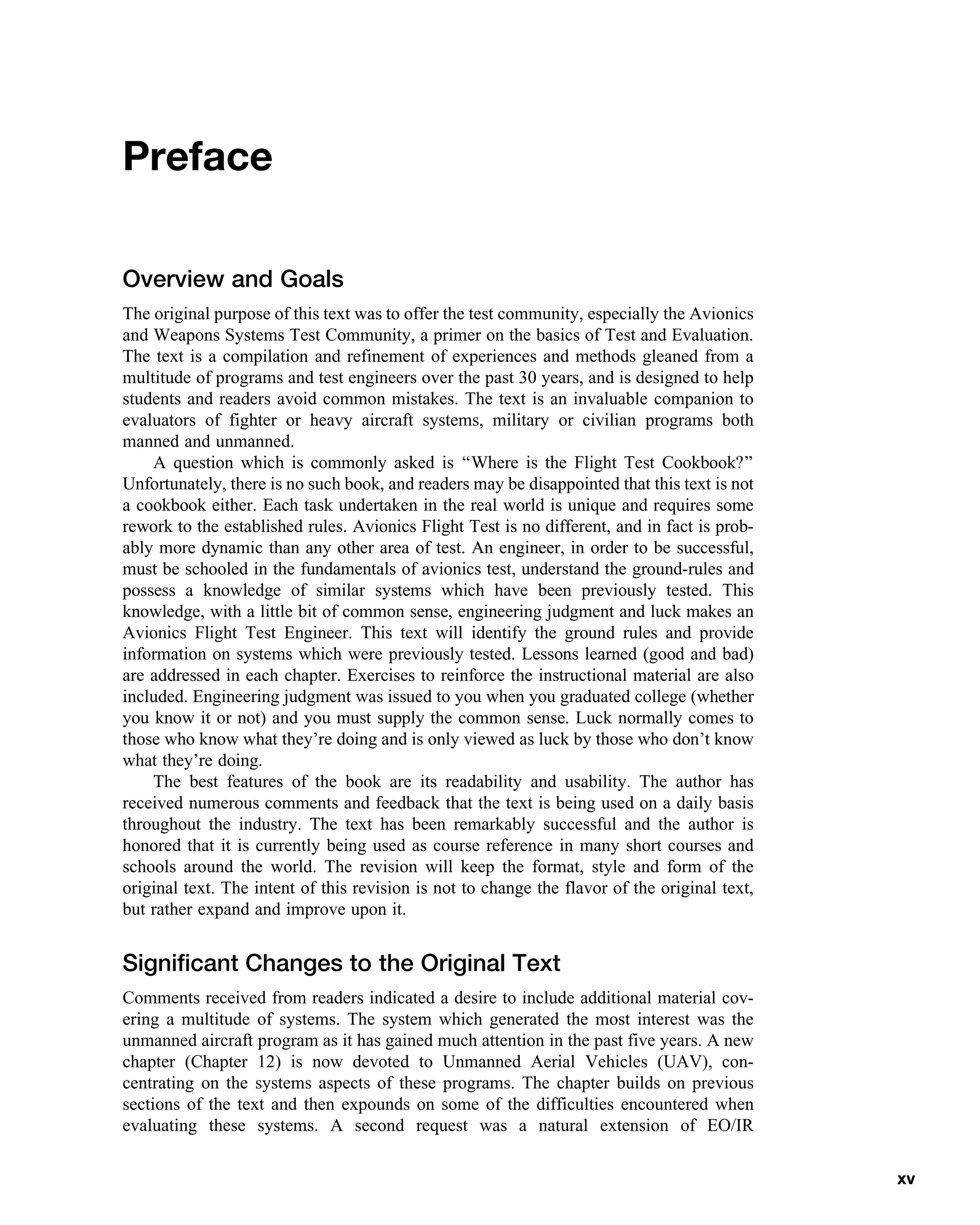 Preface
Overview and Goals
The original purpose of this text was to offer the test community, especially the Avionics
and Weapons Systems Test Community, a primer on the basics of Test and Evaluation.
The text is a compilation and refinement of experiences and methods gleaned from a
multitude of programs and test engineers over the past 30 years, and is designed to help
students and readers avoid common mistakes. The text is an invaluable companion to
evaluators of fighter or heavy aircraft systems, military or civilian programs both
manned and unmanned.
A question which is commonly asked is ‘‘Where is the Flight Test Cookbook?’’
Unfortunately, there is no such book, and readers may be disappointed that this text is not
a cookbook either. Each task undertaken in the real world is unique and requires some
rework to the established rules. Avionics Flight Test is no different, and in fact is prob-
ably more dynamic than any other area of test. An engineer, in order to be successful,
must be schooled in the fundamentals of avionics test, understand the ground-rules and
possess a knowledge of similar systems which have been previously tested. This
knowledge, with a little bit of common sense, engineering judgment and luck makes an
Avionics Flight Test Engineer. This text will identify the ground rules and provide
information on systems which were previously tested. Lessons learned (good and bad)
are addressed in each chapter. Exercises to reinforce the instructional material are also
included. Engineering judgment was issued to you when you graduated college (whether
you know it or not) and you must supply the common sense. Luck normally comes to
those who know what they’re doing and is only viewed as luck by those who don’t know
what they’re doing.
The best features of the book are its readability and usability. The author has
received numerous comments and feedback that the text is being used on a daily basis
throughout the industry. The text has been remarkably successful and the author is
honored that it is currently being used as course reference in many short courses and
schools around the world. The revision will keep the format, style and form of the
original text. The intent of this revision is not to change the flavor of the original text,
but rather expand and improve upon it.
Significant Changes to the Original Text
Comments received from readers indicated a desire to include additional material cov-
ering a multitude of systems. The system which generated the most interest was the
unmanned aircraft program as it has gained much attention in the past five years. A new
chapter (Chapter 12) is now devoted to Unmanned Aerial Vehicles (UAV), con-
centrating on the systems aspects of these programs. The chapter builds on previous
sections of the text and then expounds on some of the difficulties encountered when
evaluating these systems. A second request was a natural extension of EO/IR
xv
 