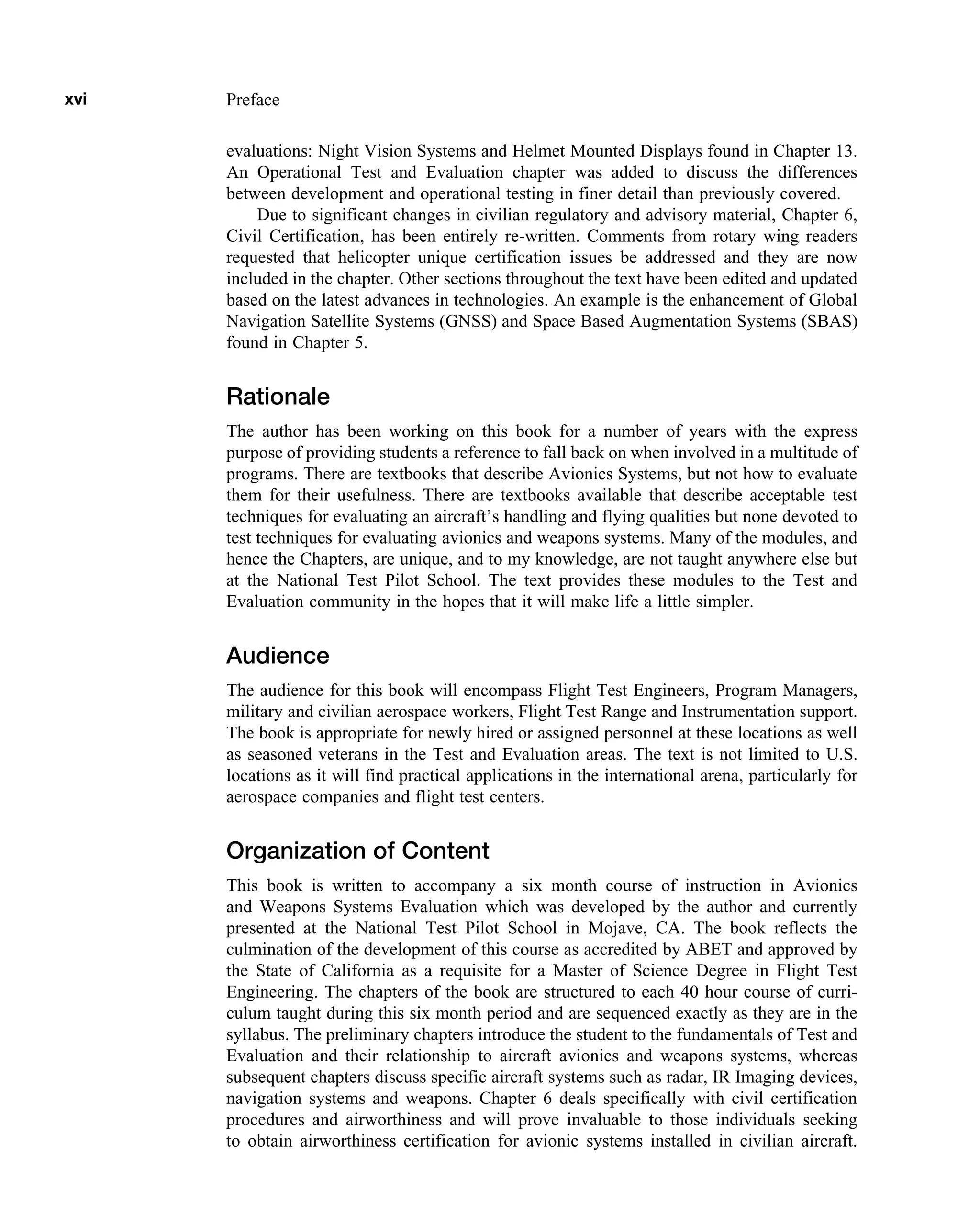 evaluations: Night Vision Systems and Helmet Mounted Displays found in Chapter 13.
An Operational Test and Evaluation chapter was added to discuss the differences
between development and operational testing in finer detail than previously covered.
Due to significant changes in civilian regulatory and advisory material, Chapter 6,
Civil Certification, has been entirely re-written. Comments from rotary wing readers
requested that helicopter unique certification issues be addressed and they are now
included in the chapter. Other sections throughout the text have been edited and updated
based on the latest advances in technologies. An example is the enhancement of Global
Navigation Satellite Systems (GNSS) and Space Based Augmentation Systems (SBAS)
found in Chapter 5.
Rationale
The author has been working on this book for a number of years with the express
purpose of providing students a reference to fall back on when involved in a multitude of
programs. There are textbooks that describe Avionics Systems, but not how to evaluate
them for their usefulness. There are textbooks available that describe acceptable test
techniques for evaluating an aircraft’s handling and flying qualities but none devoted to
test techniques for evaluating avionics and weapons systems. Many of the modules, and
hence the Chapters, are unique, and to my knowledge, are not taught anywhere else but
at the National Test Pilot School. The text provides these modules to the Test and
Evaluation community in the hopes that it will make life a little simpler.
Audience
The audience for this book will encompass Flight Test Engineers, Program Managers,
military and civilian aerospace workers, Flight Test Range and Instrumentation support.
The book is appropriate for newly hired or assigned personnel at these locations as well
as seasoned veterans in the Test and Evaluation areas. The text is not limited to U.S.
locations as it will find practical applications in the international arena, particularly for
aerospace companies and flight test centers.
Organization of Content
This book is written to accompany a six month course of instruction in Avionics
and Weapons Systems Evaluation which was developed by the author and currently
presented at the National Test Pilot School in Mojave, CA. The book reflects the
culmination of the development of this course as accredited by ABET and approved by
the State of California as a requisite for a Master of Science Degree in Flight Test
Engineering. The chapters of the book are structured to each 40 hour course of curri-
culum taught during this six month period and are sequenced exactly as they are in the
syllabus. The preliminary chapters introduce the student to the fundamentals of Test and
Evaluation and their relationship to aircraft avionics and weapons systems, whereas
subsequent chapters discuss specific aircraft systems such as radar, IR Imaging devices,
navigation systems and weapons. Chapter 6 deals specifically with civil certification
procedures and airworthiness and will prove invaluable to those individuals seeking
to obtain airworthiness certification for avionic systems installed in civilian aircraft.
xvi Preface
 
