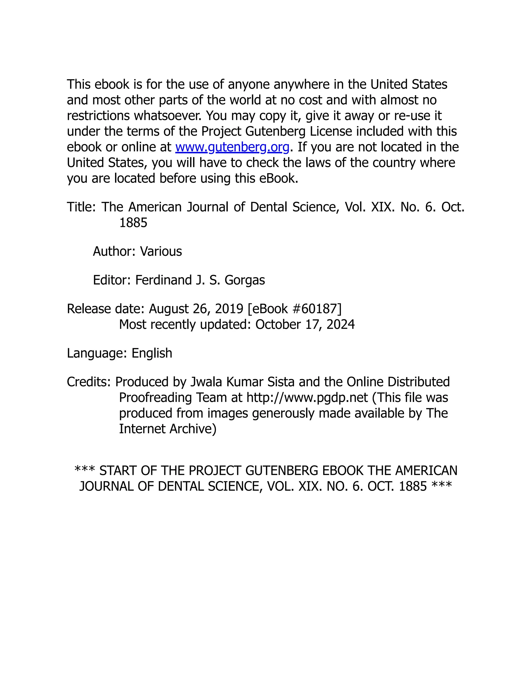 This ebook is for the use of anyone anywhere in the United States
and most other parts of the world at no cost and with almost no
restrictions whatsoever. You may copy it, give it away or re-use it
under the terms of the Project Gutenberg License included with this
ebook or online at www.gutenberg.org. If you are not located in the
United States, you will have to check the laws of the country where
you are located before using this eBook.
Title: The American Journal of Dental Science, Vol. XIX. No. 6. Oct.
1885
Author: Various
Editor: Ferdinand J. S. Gorgas
Release date: August 26, 2019 [eBook #60187]
Most recently updated: October 17, 2024
Language: English
Credits: Produced by Jwala Kumar Sista and the Online Distributed
Proofreading Team at http://www.pgdp.net (This file was
produced from images generously made available by The
Internet Archive)
*** START OF THE PROJECT GUTENBERG EBOOK THE AMERICAN
JOURNAL OF DENTAL SCIENCE, VOL. XIX. NO. 6. OCT. 1885 ***
 