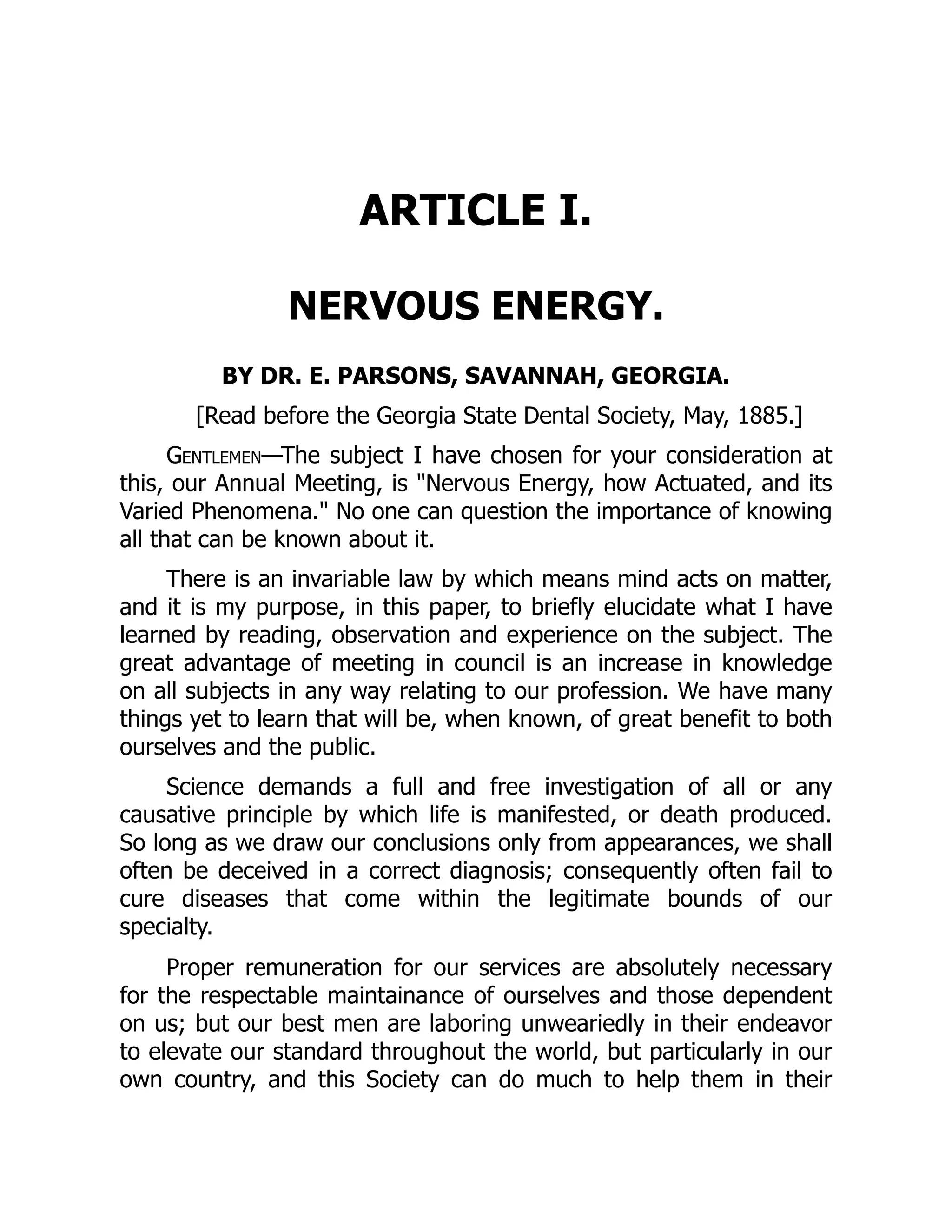ARTICLE I.
NERVOUS ENERGY.
BY DR. E. PARSONS, SAVANNAH, GEORGIA.
[Read before the Georgia State Dental Society, May, 1885.]
Gentlemen—The subject I have chosen for your consideration at
this, our Annual Meeting, is Nervous Energy, how Actuated, and its
Varied Phenomena. No one can question the importance of knowing
all that can be known about it.
There is an invariable law by which means mind acts on matter,
and it is my purpose, in this paper, to briefly elucidate what I have
learned by reading, observation and experience on the subject. The
great advantage of meeting in council is an increase in knowledge
on all subjects in any way relating to our profession. We have many
things yet to learn that will be, when known, of great benefit to both
ourselves and the public.
Science demands a full and free investigation of all or any
causative principle by which life is manifested, or death produced.
So long as we draw our conclusions only from appearances, we shall
often be deceived in a correct diagnosis; consequently often fail to
cure diseases that come within the legitimate bounds of our
specialty.
Proper remuneration for our services are absolutely necessary
for the respectable maintainance of ourselves and those dependent
on us; but our best men are laboring unweariedly in their endeavor
to elevate our standard throughout the world, but particularly in our
own country, and this Society can do much to help them in their
 