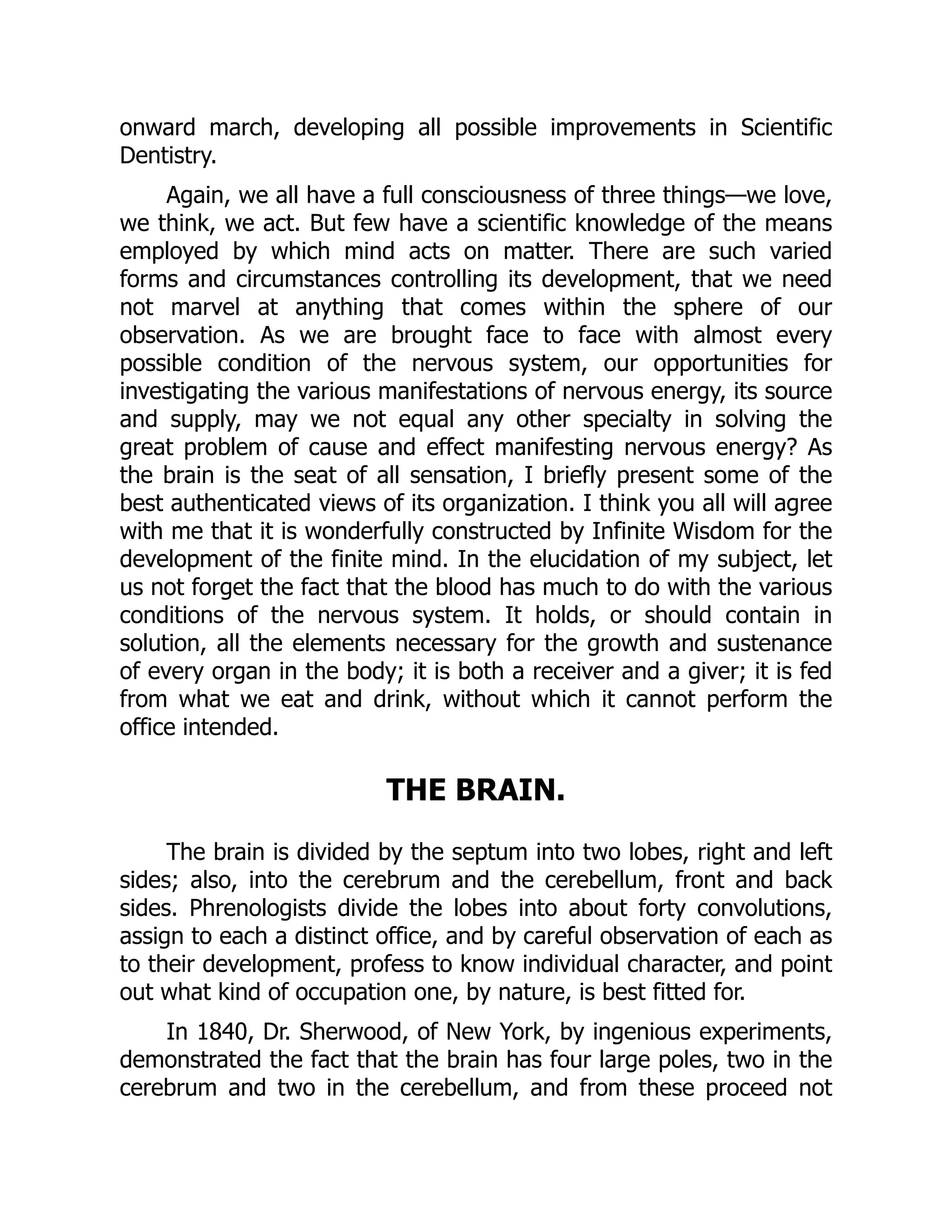 onward march, developing all possible improvements in Scientific
Dentistry.
Again, we all have a full consciousness of three things—we love,
we think, we act. But few have a scientific knowledge of the means
employed by which mind acts on matter. There are such varied
forms and circumstances controlling its development, that we need
not marvel at anything that comes within the sphere of our
observation. As we are brought face to face with almost every
possible condition of the nervous system, our opportunities for
investigating the various manifestations of nervous energy, its source
and supply, may we not equal any other specialty in solving the
great problem of cause and effect manifesting nervous energy? As
the brain is the seat of all sensation, I briefly present some of the
best authenticated views of its organization. I think you all will agree
with me that it is wonderfully constructed by Infinite Wisdom for the
development of the finite mind. In the elucidation of my subject, let
us not forget the fact that the blood has much to do with the various
conditions of the nervous system. It holds, or should contain in
solution, all the elements necessary for the growth and sustenance
of every organ in the body; it is both a receiver and a giver; it is fed
from what we eat and drink, without which it cannot perform the
office intended.
THE BRAIN.
The brain is divided by the septum into two lobes, right and left
sides; also, into the cerebrum and the cerebellum, front and back
sides. Phrenologists divide the lobes into about forty convolutions,
assign to each a distinct office, and by careful observation of each as
to their development, profess to know individual character, and point
out what kind of occupation one, by nature, is best fitted for.
In 1840, Dr. Sherwood, of New York, by ingenious experiments,
demonstrated the fact that the brain has four large poles, two in the
cerebrum and two in the cerebellum, and from these proceed not
 
