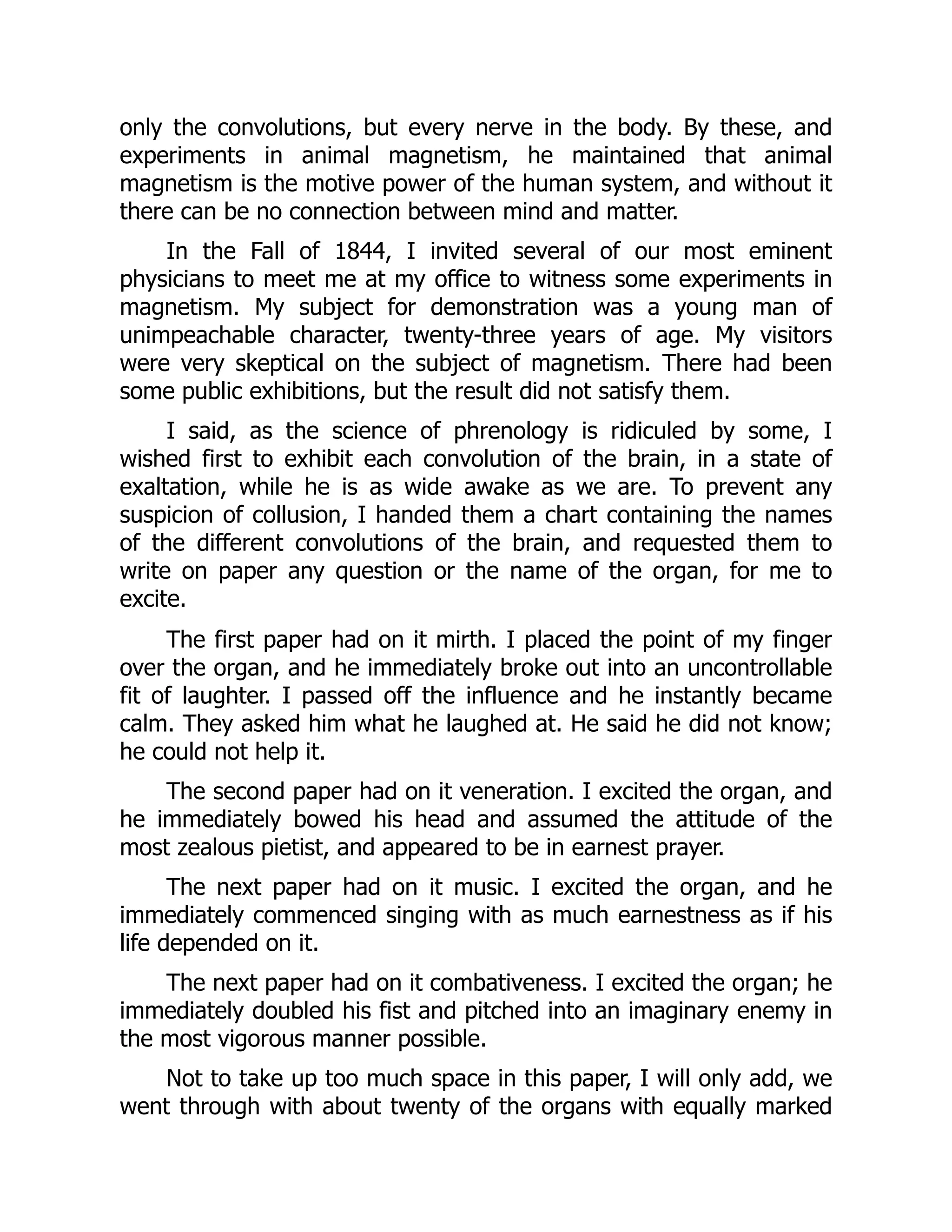 only the convolutions, but every nerve in the body. By these, and
experiments in animal magnetism, he maintained that animal
magnetism is the motive power of the human system, and without it
there can be no connection between mind and matter.
In the Fall of 1844, I invited several of our most eminent
physicians to meet me at my office to witness some experiments in
magnetism. My subject for demonstration was a young man of
unimpeachable character, twenty-three years of age. My visitors
were very skeptical on the subject of magnetism. There had been
some public exhibitions, but the result did not satisfy them.
I said, as the science of phrenology is ridiculed by some, I
wished first to exhibit each convolution of the brain, in a state of
exaltation, while he is as wide awake as we are. To prevent any
suspicion of collusion, I handed them a chart containing the names
of the different convolutions of the brain, and requested them to
write on paper any question or the name of the organ, for me to
excite.
The first paper had on it mirth. I placed the point of my finger
over the organ, and he immediately broke out into an uncontrollable
fit of laughter. I passed off the influence and he instantly became
calm. They asked him what he laughed at. He said he did not know;
he could not help it.
The second paper had on it veneration. I excited the organ, and
he immediately bowed his head and assumed the attitude of the
most zealous pietist, and appeared to be in earnest prayer.
The next paper had on it music. I excited the organ, and he
immediately commenced singing with as much earnestness as if his
life depended on it.
The next paper had on it combativeness. I excited the organ; he
immediately doubled his fist and pitched into an imaginary enemy in
the most vigorous manner possible.
Not to take up too much space in this paper, I will only add, we
went through with about twenty of the organs with equally marked
 