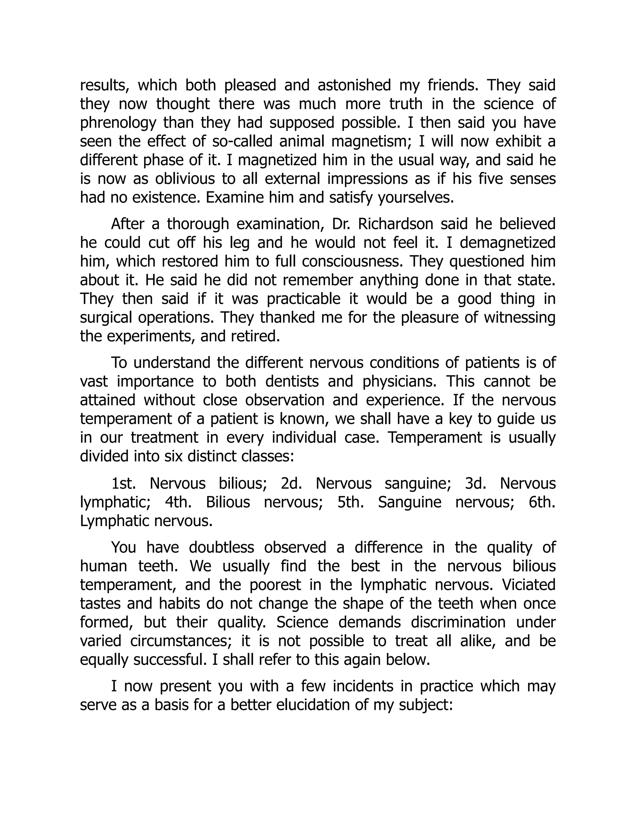 results, which both pleased and astonished my friends. They said
they now thought there was much more truth in the science of
phrenology than they had supposed possible. I then said you have
seen the effect of so-called animal magnetism; I will now exhibit a
different phase of it. I magnetized him in the usual way, and said he
is now as oblivious to all external impressions as if his five senses
had no existence. Examine him and satisfy yourselves.
After a thorough examination, Dr. Richardson said he believed
he could cut off his leg and he would not feel it. I demagnetized
him, which restored him to full consciousness. They questioned him
about it. He said he did not remember anything done in that state.
They then said if it was practicable it would be a good thing in
surgical operations. They thanked me for the pleasure of witnessing
the experiments, and retired.
To understand the different nervous conditions of patients is of
vast importance to both dentists and physicians. This cannot be
attained without close observation and experience. If the nervous
temperament of a patient is known, we shall have a key to guide us
in our treatment in every individual case. Temperament is usually
divided into six distinct classes:
1st. Nervous bilious; 2d. Nervous sanguine; 3d. Nervous
lymphatic; 4th. Bilious nervous; 5th. Sanguine nervous; 6th.
Lymphatic nervous.
You have doubtless observed a difference in the quality of
human teeth. We usually find the best in the nervous bilious
temperament, and the poorest in the lymphatic nervous. Viciated
tastes and habits do not change the shape of the teeth when once
formed, but their quality. Science demands discrimination under
varied circumstances; it is not possible to treat all alike, and be
equally successful. I shall refer to this again below.
I now present you with a few incidents in practice which may
serve as a basis for a better elucidation of my subject:
 