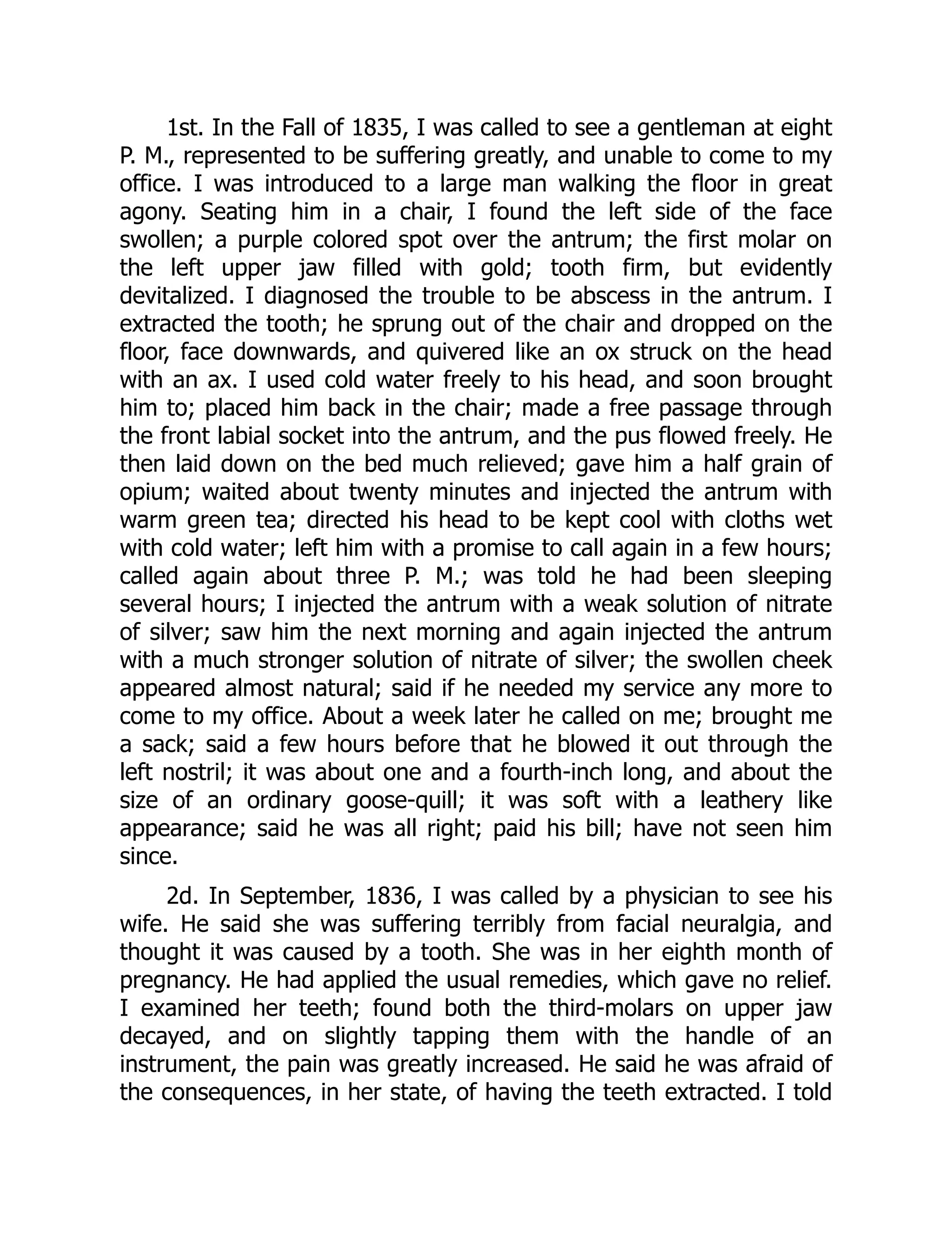 1st. In the Fall of 1835, I was called to see a gentleman at eight
P. M., represented to be suffering greatly, and unable to come to my
office. I was introduced to a large man walking the floor in great
agony. Seating him in a chair, I found the left side of the face
swollen; a purple colored spot over the antrum; the first molar on
the left upper jaw filled with gold; tooth firm, but evidently
devitalized. I diagnosed the trouble to be abscess in the antrum. I
extracted the tooth; he sprung out of the chair and dropped on the
floor, face downwards, and quivered like an ox struck on the head
with an ax. I used cold water freely to his head, and soon brought
him to; placed him back in the chair; made a free passage through
the front labial socket into the antrum, and the pus flowed freely. He
then laid down on the bed much relieved; gave him a half grain of
opium; waited about twenty minutes and injected the antrum with
warm green tea; directed his head to be kept cool with cloths wet
with cold water; left him with a promise to call again in a few hours;
called again about three P. M.; was told he had been sleeping
several hours; I injected the antrum with a weak solution of nitrate
of silver; saw him the next morning and again injected the antrum
with a much stronger solution of nitrate of silver; the swollen cheek
appeared almost natural; said if he needed my service any more to
come to my office. About a week later he called on me; brought me
a sack; said a few hours before that he blowed it out through the
left nostril; it was about one and a fourth-inch long, and about the
size of an ordinary goose-quill; it was soft with a leathery like
appearance; said he was all right; paid his bill; have not seen him
since.
2d. In September, 1836, I was called by a physician to see his
wife. He said she was suffering terribly from facial neuralgia, and
thought it was caused by a tooth. She was in her eighth month of
pregnancy. He had applied the usual remedies, which gave no relief.
I examined her teeth; found both the third-molars on upper jaw
decayed, and on slightly tapping them with the handle of an
instrument, the pain was greatly increased. He said he was afraid of
the consequences, in her state, of having the teeth extracted. I told
 