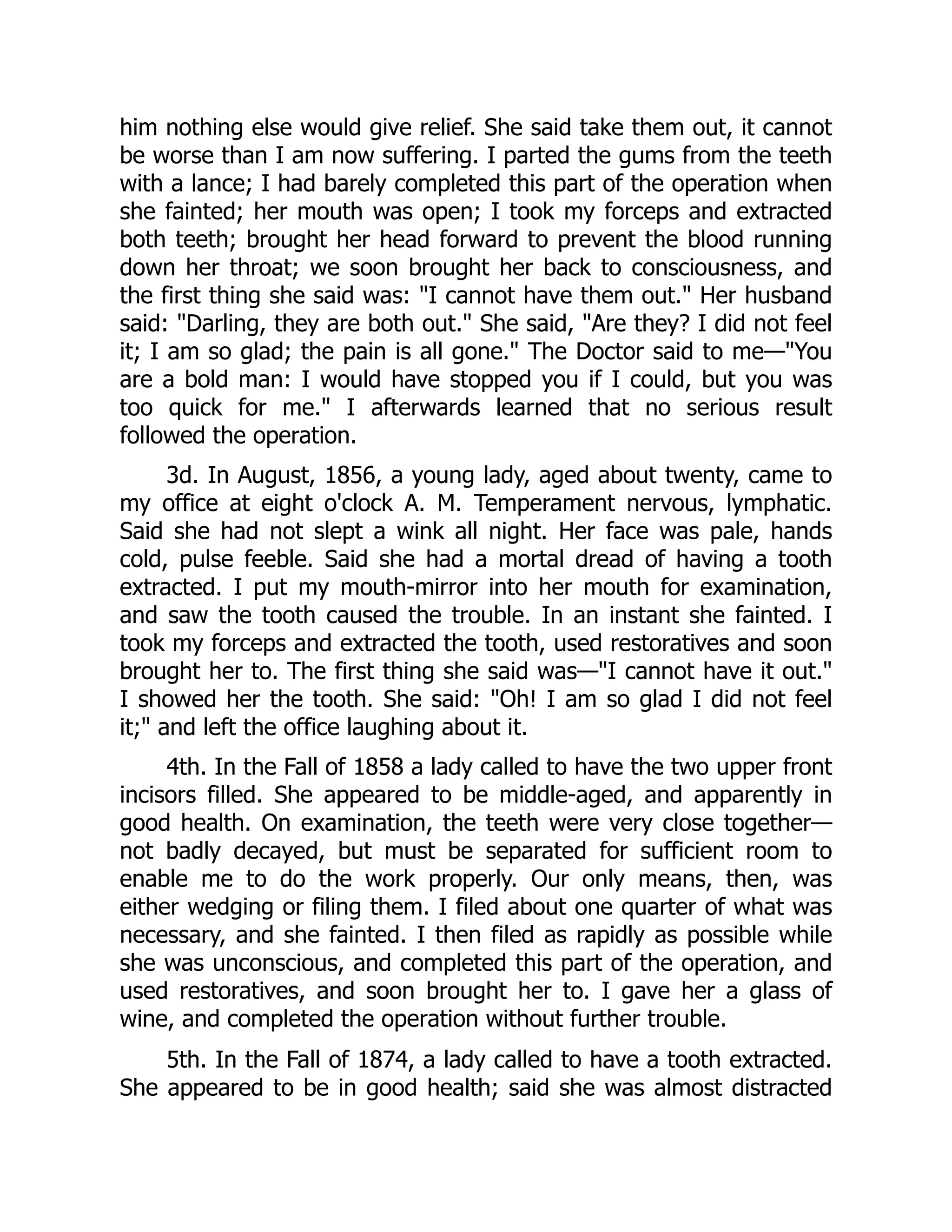 him nothing else would give relief. She said take them out, it cannot
be worse than I am now suffering. I parted the gums from the teeth
with a lance; I had barely completed this part of the operation when
she fainted; her mouth was open; I took my forceps and extracted
both teeth; brought her head forward to prevent the blood running
down her throat; we soon brought her back to consciousness, and
the first thing she said was: I cannot have them out. Her husband
said: Darling, they are both out. She said, Are they? I did not feel
it; I am so glad; the pain is all gone. The Doctor said to me—You
are a bold man: I would have stopped you if I could, but you was
too quick for me. I afterwards learned that no serious result
followed the operation.
3d. In August, 1856, a young lady, aged about twenty, came to
my office at eight o'clock A. M. Temperament nervous, lymphatic.
Said she had not slept a wink all night. Her face was pale, hands
cold, pulse feeble. Said she had a mortal dread of having a tooth
extracted. I put my mouth-mirror into her mouth for examination,
and saw the tooth caused the trouble. In an instant she fainted. I
took my forceps and extracted the tooth, used restoratives and soon
brought her to. The first thing she said was—I cannot have it out.
I showed her the tooth. She said: Oh! I am so glad I did not feel
it; and left the office laughing about it.
4th. In the Fall of 1858 a lady called to have the two upper front
incisors filled. She appeared to be middle-aged, and apparently in
good health. On examination, the teeth were very close together—
not badly decayed, but must be separated for sufficient room to
enable me to do the work properly. Our only means, then, was
either wedging or filing them. I filed about one quarter of what was
necessary, and she fainted. I then filed as rapidly as possible while
she was unconscious, and completed this part of the operation, and
used restoratives, and soon brought her to. I gave her a glass of
wine, and completed the operation without further trouble.
5th. In the Fall of 1874, a lady called to have a tooth extracted.
She appeared to be in good health; said she was almost distracted
 