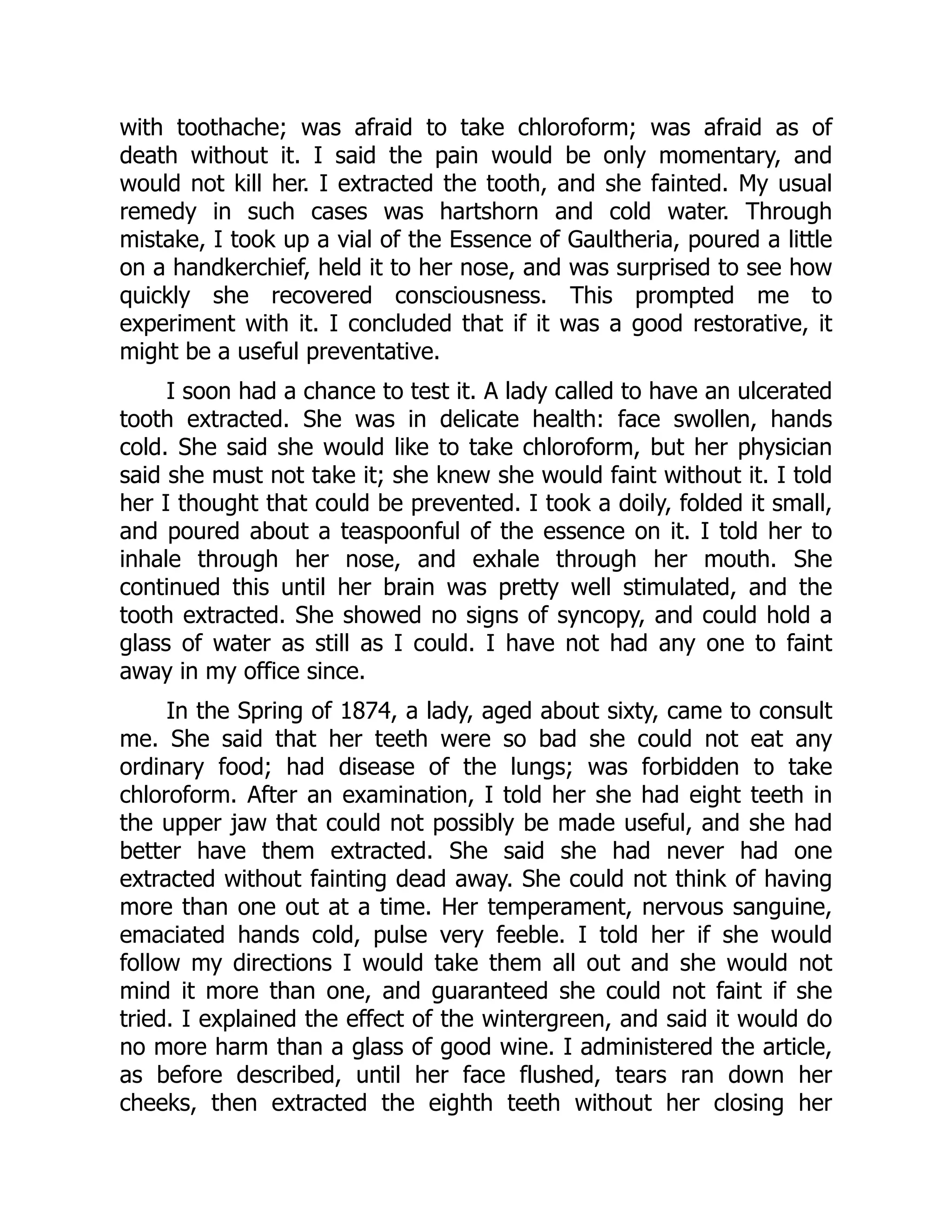 with toothache; was afraid to take chloroform; was afraid as of
death without it. I said the pain would be only momentary, and
would not kill her. I extracted the tooth, and she fainted. My usual
remedy in such cases was hartshorn and cold water. Through
mistake, I took up a vial of the Essence of Gaultheria, poured a little
on a handkerchief, held it to her nose, and was surprised to see how
quickly she recovered consciousness. This prompted me to
experiment with it. I concluded that if it was a good restorative, it
might be a useful preventative.
I soon had a chance to test it. A lady called to have an ulcerated
tooth extracted. She was in delicate health: face swollen, hands
cold. She said she would like to take chloroform, but her physician
said she must not take it; she knew she would faint without it. I told
her I thought that could be prevented. I took a doily, folded it small,
and poured about a teaspoonful of the essence on it. I told her to
inhale through her nose, and exhale through her mouth. She
continued this until her brain was pretty well stimulated, and the
tooth extracted. She showed no signs of syncopy, and could hold a
glass of water as still as I could. I have not had any one to faint
away in my office since.
In the Spring of 1874, a lady, aged about sixty, came to consult
me. She said that her teeth were so bad she could not eat any
ordinary food; had disease of the lungs; was forbidden to take
chloroform. After an examination, I told her she had eight teeth in
the upper jaw that could not possibly be made useful, and she had
better have them extracted. She said she had never had one
extracted without fainting dead away. She could not think of having
more than one out at a time. Her temperament, nervous sanguine,
emaciated hands cold, pulse very feeble. I told her if she would
follow my directions I would take them all out and she would not
mind it more than one, and guaranteed she could not faint if she
tried. I explained the effect of the wintergreen, and said it would do
no more harm than a glass of good wine. I administered the article,
as before described, until her face flushed, tears ran down her
cheeks, then extracted the eighth teeth without her closing her
 