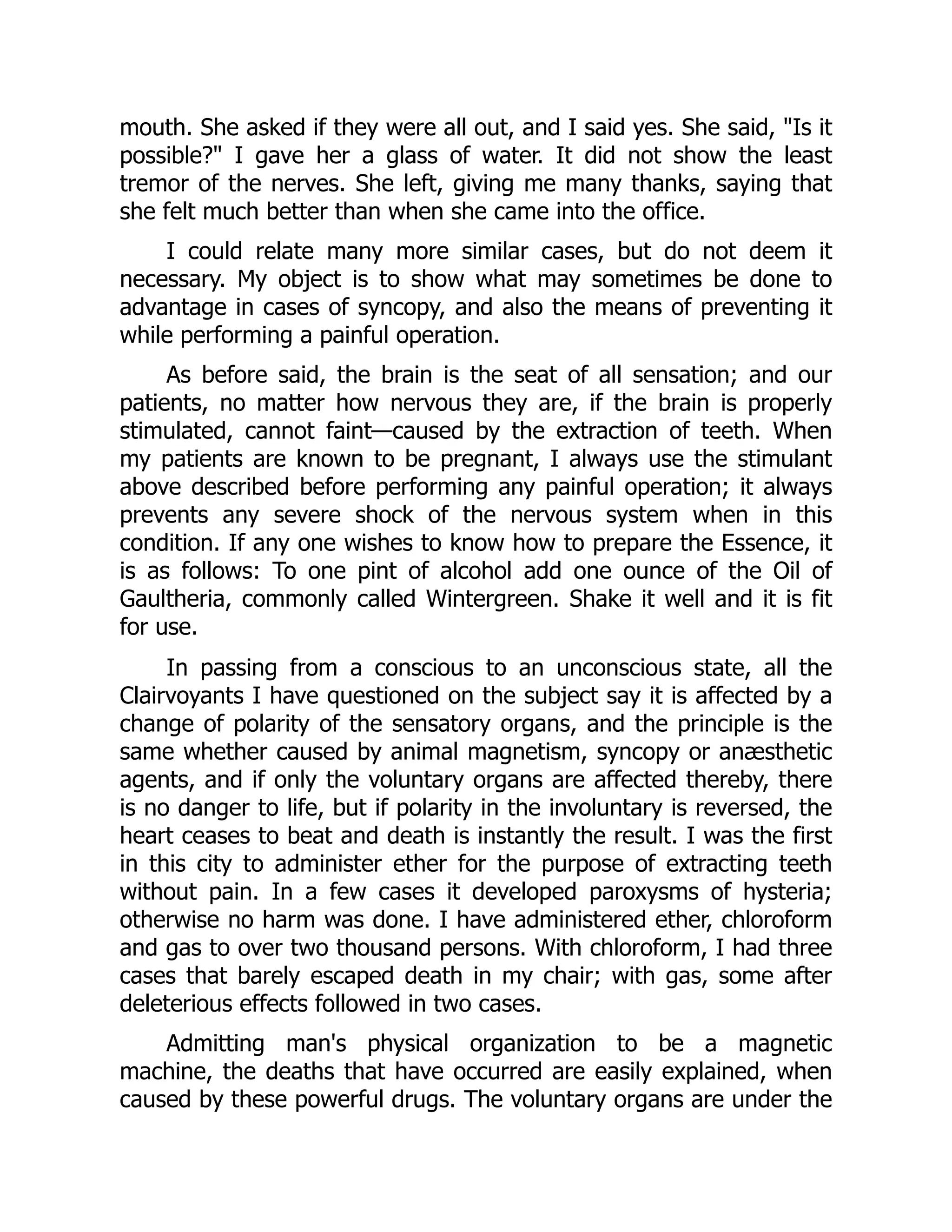 mouth. She asked if they were all out, and I said yes. She said, Is it
possible? I gave her a glass of water. It did not show the least
tremor of the nerves. She left, giving me many thanks, saying that
she felt much better than when she came into the office.
I could relate many more similar cases, but do not deem it
necessary. My object is to show what may sometimes be done to
advantage in cases of syncopy, and also the means of preventing it
while performing a painful operation.
As before said, the brain is the seat of all sensation; and our
patients, no matter how nervous they are, if the brain is properly
stimulated, cannot faint—caused by the extraction of teeth. When
my patients are known to be pregnant, I always use the stimulant
above described before performing any painful operation; it always
prevents any severe shock of the nervous system when in this
condition. If any one wishes to know how to prepare the Essence, it
is as follows: To one pint of alcohol add one ounce of the Oil of
Gaultheria, commonly called Wintergreen. Shake it well and it is fit
for use.
In passing from a conscious to an unconscious state, all the
Clairvoyants I have questioned on the subject say it is affected by a
change of polarity of the sensatory organs, and the principle is the
same whether caused by animal magnetism, syncopy or anæsthetic
agents, and if only the voluntary organs are affected thereby, there
is no danger to life, but if polarity in the involuntary is reversed, the
heart ceases to beat and death is instantly the result. I was the first
in this city to administer ether for the purpose of extracting teeth
without pain. In a few cases it developed paroxysms of hysteria;
otherwise no harm was done. I have administered ether, chloroform
and gas to over two thousand persons. With chloroform, I had three
cases that barely escaped death in my chair; with gas, some after
deleterious effects followed in two cases.
Admitting man's physical organization to be a magnetic
machine, the deaths that have occurred are easily explained, when
caused by these powerful drugs. The voluntary organs are under the
 