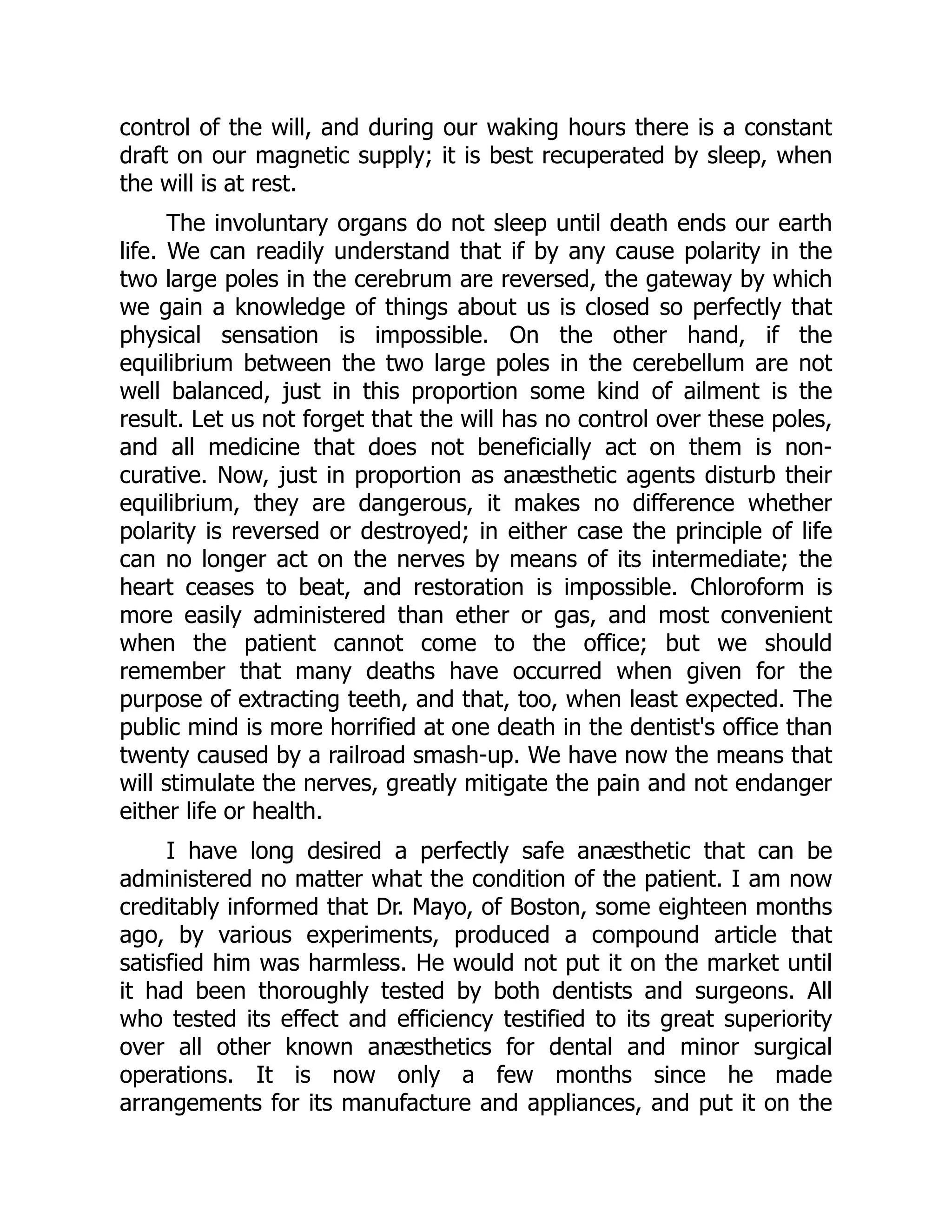 control of the will, and during our waking hours there is a constant
draft on our magnetic supply; it is best recuperated by sleep, when
the will is at rest.
The involuntary organs do not sleep until death ends our earth
life. We can readily understand that if by any cause polarity in the
two large poles in the cerebrum are reversed, the gateway by which
we gain a knowledge of things about us is closed so perfectly that
physical sensation is impossible. On the other hand, if the
equilibrium between the two large poles in the cerebellum are not
well balanced, just in this proportion some kind of ailment is the
result. Let us not forget that the will has no control over these poles,
and all medicine that does not beneficially act on them is non-
curative. Now, just in proportion as anæsthetic agents disturb their
equilibrium, they are dangerous, it makes no difference whether
polarity is reversed or destroyed; in either case the principle of life
can no longer act on the nerves by means of its intermediate; the
heart ceases to beat, and restoration is impossible. Chloroform is
more easily administered than ether or gas, and most convenient
when the patient cannot come to the office; but we should
remember that many deaths have occurred when given for the
purpose of extracting teeth, and that, too, when least expected. The
public mind is more horrified at one death in the dentist's office than
twenty caused by a railroad smash-up. We have now the means that
will stimulate the nerves, greatly mitigate the pain and not endanger
either life or health.
I have long desired a perfectly safe anæsthetic that can be
administered no matter what the condition of the patient. I am now
creditably informed that Dr. Mayo, of Boston, some eighteen months
ago, by various experiments, produced a compound article that
satisfied him was harmless. He would not put it on the market until
it had been thoroughly tested by both dentists and surgeons. All
who tested its effect and efficiency testified to its great superiority
over all other known anæsthetics for dental and minor surgical
operations. It is now only a few months since he made
arrangements for its manufacture and appliances, and put it on the
 