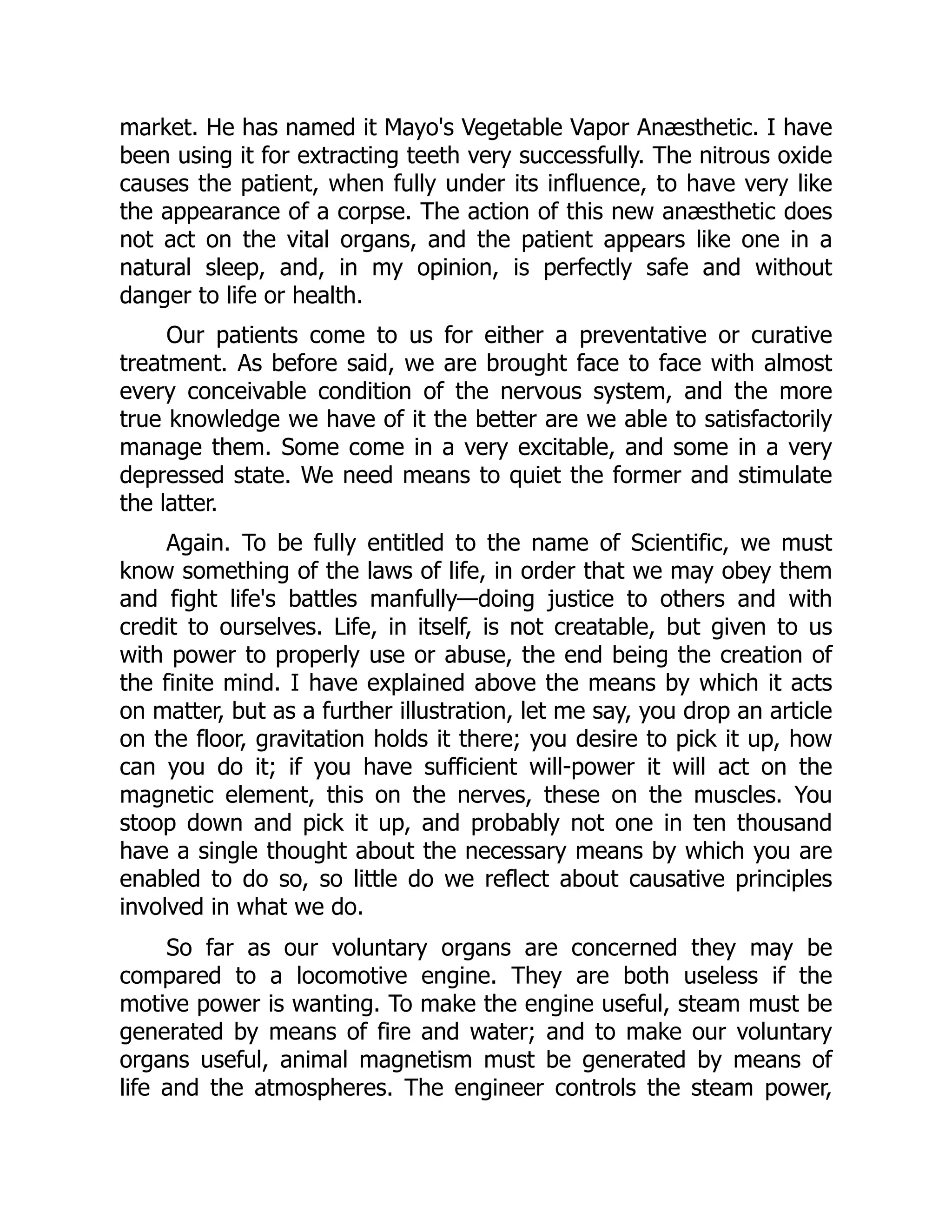 market. He has named it Mayo's Vegetable Vapor Anæsthetic. I have
been using it for extracting teeth very successfully. The nitrous oxide
causes the patient, when fully under its influence, to have very like
the appearance of a corpse. The action of this new anæsthetic does
not act on the vital organs, and the patient appears like one in a
natural sleep, and, in my opinion, is perfectly safe and without
danger to life or health.
Our patients come to us for either a preventative or curative
treatment. As before said, we are brought face to face with almost
every conceivable condition of the nervous system, and the more
true knowledge we have of it the better are we able to satisfactorily
manage them. Some come in a very excitable, and some in a very
depressed state. We need means to quiet the former and stimulate
the latter.
Again. To be fully entitled to the name of Scientific, we must
know something of the laws of life, in order that we may obey them
and fight life's battles manfully—doing justice to others and with
credit to ourselves. Life, in itself, is not creatable, but given to us
with power to properly use or abuse, the end being the creation of
the finite mind. I have explained above the means by which it acts
on matter, but as a further illustration, let me say, you drop an article
on the floor, gravitation holds it there; you desire to pick it up, how
can you do it; if you have sufficient will-power it will act on the
magnetic element, this on the nerves, these on the muscles. You
stoop down and pick it up, and probably not one in ten thousand
have a single thought about the necessary means by which you are
enabled to do so, so little do we reflect about causative principles
involved in what we do.
So far as our voluntary organs are concerned they may be
compared to a locomotive engine. They are both useless if the
motive power is wanting. To make the engine useful, steam must be
generated by means of fire and water; and to make our voluntary
organs useful, animal magnetism must be generated by means of
life and the atmospheres. The engineer controls the steam power,
 