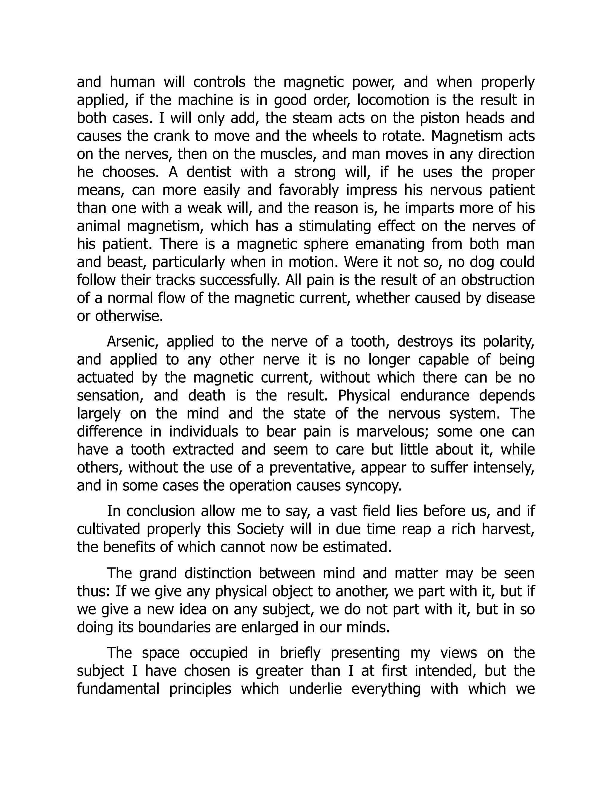 and human will controls the magnetic power, and when properly
applied, if the machine is in good order, locomotion is the result in
both cases. I will only add, the steam acts on the piston heads and
causes the crank to move and the wheels to rotate. Magnetism acts
on the nerves, then on the muscles, and man moves in any direction
he chooses. A dentist with a strong will, if he uses the proper
means, can more easily and favorably impress his nervous patient
than one with a weak will, and the reason is, he imparts more of his
animal magnetism, which has a stimulating effect on the nerves of
his patient. There is a magnetic sphere emanating from both man
and beast, particularly when in motion. Were it not so, no dog could
follow their tracks successfully. All pain is the result of an obstruction
of a normal flow of the magnetic current, whether caused by disease
or otherwise.
Arsenic, applied to the nerve of a tooth, destroys its polarity,
and applied to any other nerve it is no longer capable of being
actuated by the magnetic current, without which there can be no
sensation, and death is the result. Physical endurance depends
largely on the mind and the state of the nervous system. The
difference in individuals to bear pain is marvelous; some one can
have a tooth extracted and seem to care but little about it, while
others, without the use of a preventative, appear to suffer intensely,
and in some cases the operation causes syncopy.
In conclusion allow me to say, a vast field lies before us, and if
cultivated properly this Society will in due time reap a rich harvest,
the benefits of which cannot now be estimated.
The grand distinction between mind and matter may be seen
thus: If we give any physical object to another, we part with it, but if
we give a new idea on any subject, we do not part with it, but in so
doing its boundaries are enlarged in our minds.
The space occupied in briefly presenting my views on the
subject I have chosen is greater than I at first intended, but the
fundamental principles which underlie everything with which we
 