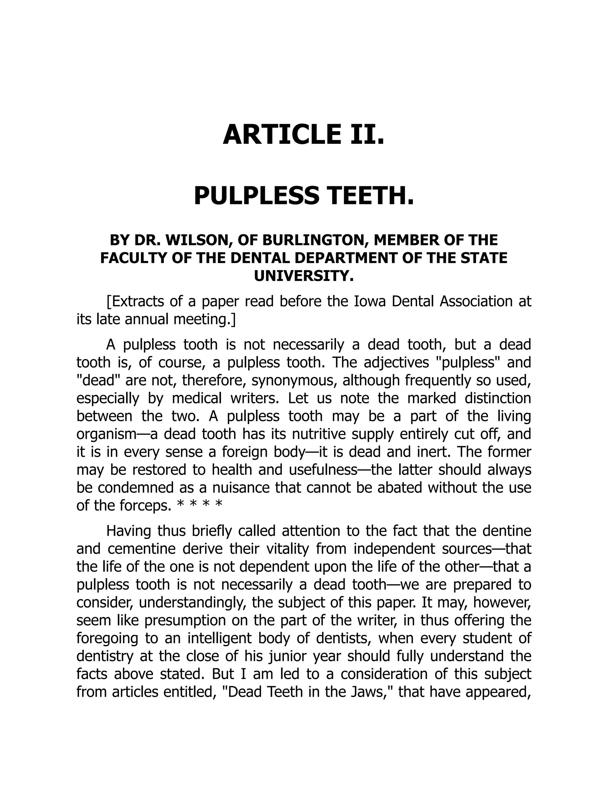 ARTICLE II.
PULPLESS TEETH.
BY DR. WILSON, OF BURLINGTON, MEMBER OF THE
FACULTY OF THE DENTAL DEPARTMENT OF THE STATE
UNIVERSITY.
[Extracts of a paper read before the Iowa Dental Association at
its late annual meeting.]
A pulpless tooth is not necessarily a dead tooth, but a dead
tooth is, of course, a pulpless tooth. The adjectives pulpless and
dead are not, therefore, synonymous, although frequently so used,
especially by medical writers. Let us note the marked distinction
between the two. A pulpless tooth may be a part of the living
organism—a dead tooth has its nutritive supply entirely cut off, and
it is in every sense a foreign body—it is dead and inert. The former
may be restored to health and usefulness—the latter should always
be condemned as a nuisance that cannot be abated without the use
of the forceps. * * * *
Having thus briefly called attention to the fact that the dentine
and cementine derive their vitality from independent sources—that
the life of the one is not dependent upon the life of the other—that a
pulpless tooth is not necessarily a dead tooth—we are prepared to
consider, understandingly, the subject of this paper. It may, however,
seem like presumption on the part of the writer, in thus offering the
foregoing to an intelligent body of dentists, when every student of
dentistry at the close of his junior year should fully understand the
facts above stated. But I am led to a consideration of this subject
from articles entitled, Dead Teeth in the Jaws, that have appeared,
 