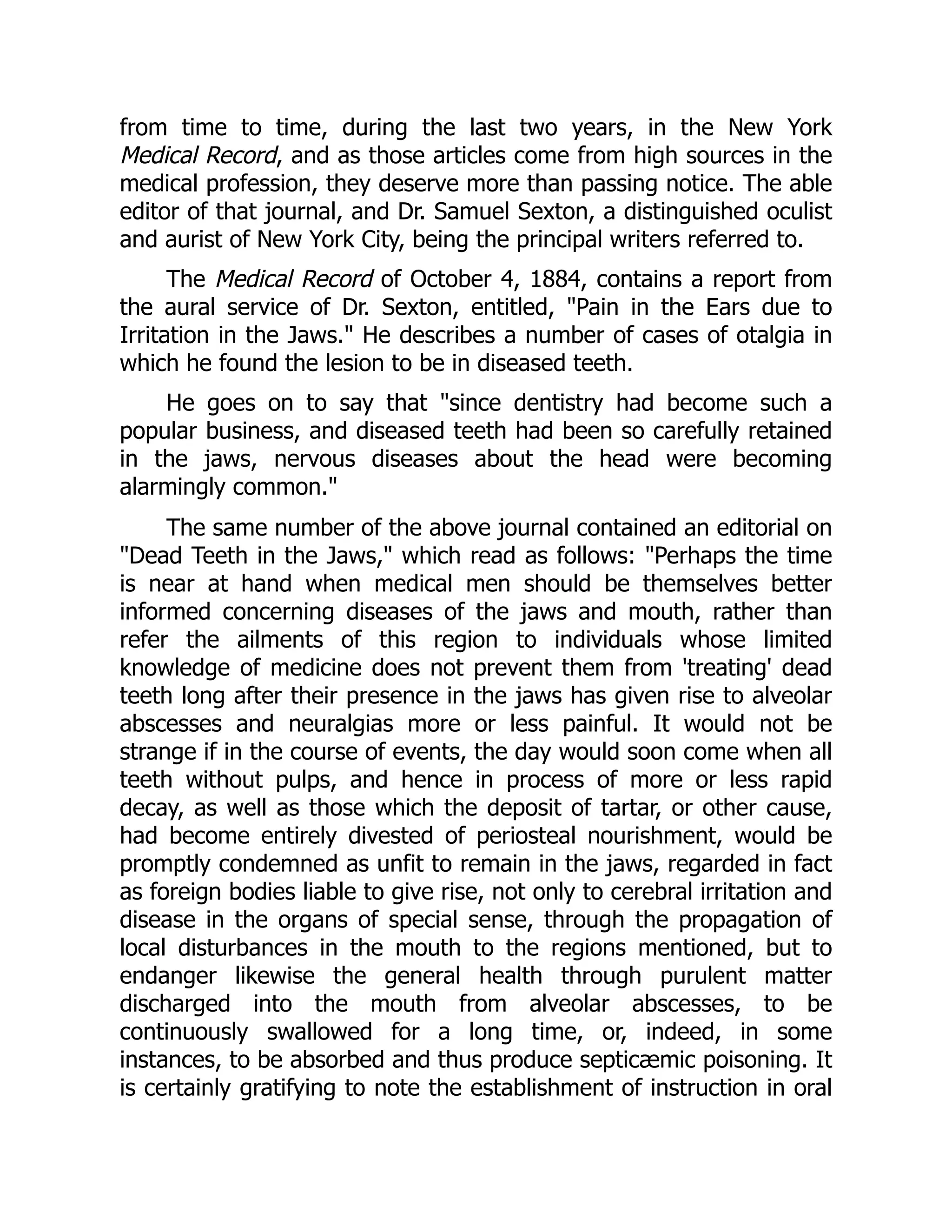 from time to time, during the last two years, in the New York
Medical Record, and as those articles come from high sources in the
medical profession, they deserve more than passing notice. The able
editor of that journal, and Dr. Samuel Sexton, a distinguished oculist
and aurist of New York City, being the principal writers referred to.
The Medical Record of October 4, 1884, contains a report from
the aural service of Dr. Sexton, entitled, Pain in the Ears due to
Irritation in the Jaws. He describes a number of cases of otalgia in
which he found the lesion to be in diseased teeth.
He goes on to say that since dentistry had become such a
popular business, and diseased teeth had been so carefully retained
in the jaws, nervous diseases about the head were becoming
alarmingly common.
The same number of the above journal contained an editorial on
Dead Teeth in the Jaws, which read as follows: Perhaps the time
is near at hand when medical men should be themselves better
informed concerning diseases of the jaws and mouth, rather than
refer the ailments of this region to individuals whose limited
knowledge of medicine does not prevent them from 'treating' dead
teeth long after their presence in the jaws has given rise to alveolar
abscesses and neuralgias more or less painful. It would not be
strange if in the course of events, the day would soon come when all
teeth without pulps, and hence in process of more or less rapid
decay, as well as those which the deposit of tartar, or other cause,
had become entirely divested of periosteal nourishment, would be
promptly condemned as unfit to remain in the jaws, regarded in fact
as foreign bodies liable to give rise, not only to cerebral irritation and
disease in the organs of special sense, through the propagation of
local disturbances in the mouth to the regions mentioned, but to
endanger likewise the general health through purulent matter
discharged into the mouth from alveolar abscesses, to be
continuously swallowed for a long time, or, indeed, in some
instances, to be absorbed and thus produce septicæmic poisoning. It
is certainly gratifying to note the establishment of instruction in oral
 